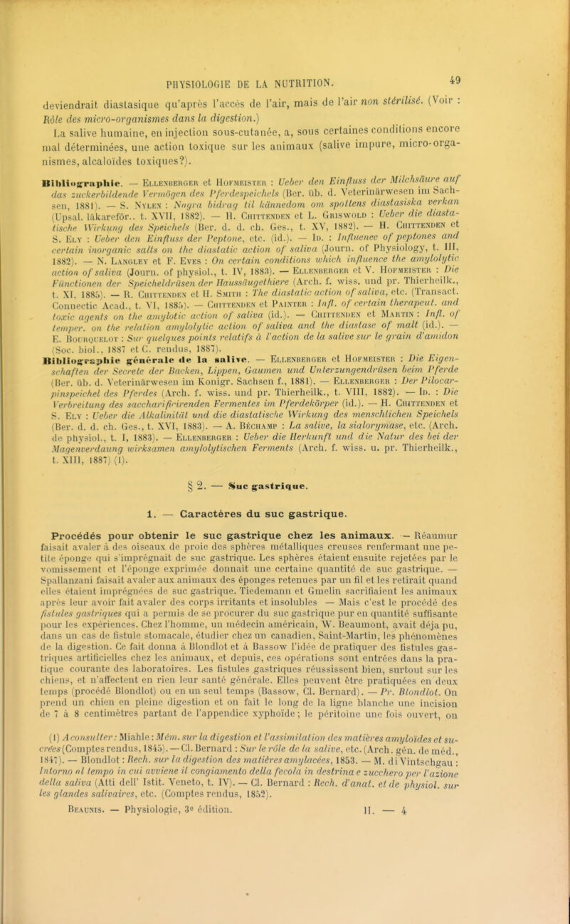 deviendrait diaslasique qu'après l'accès de l'air, mais de l'air non stérilisé. (Voir : Rôle des micro-ovganismes dans la digestion.) La salive humaine, en injection sous-cutanée, a, sous certaines conditions encore mal déterminées, une action toxique sur les animaux (salive impure, micro-orga- nismes, alcaloïdes toxiques?). Bihlioirraphie. — Ellenherger et Hofmeister : Ueber den Einfluss der Milchsliure aiif das zuckerbildende Vermôgen des Pfcrdespelchels (Bcr. ub. d. Vcterinârwesen ira Sach- sen, 1881). — S. Nylen : Nngra bidrag til kunnedom om spotlens diastasiska verkan (Upsal. liilvarpfôr.. t. XVII, 1882). — H. Chittemien et L. Giuswold : Ueber die diasta- tische Wirkung des Speic/ie/s (Ber. d. d. ch. Ges., t. XV, 1882). - H. Chittenden et S. Ei.Y : Ueber den Einfluss der Peptone, etc. (id.). — I». : Infliienec of peptones and certain inorganic salts on the diastatic action of saliva (Journ. of Phj^siology, t. III, 1882). — N. L.VNGLEY et F. Eves : On certain conditions whick influence the amylolytic action of saliva (Journ. of physiol., t. IV, 1883). — Ellenuerger et V. Hofmeister : Die Ftinctionen der Speicheldriisen der Haussaugethiere (Arch. f. wiss. und pr. Thierheilk., l. XI. 1885). — R. Ciuttendex et H. Smith : Tlu: diastatic action of saliva, etc. (Transact. Counectic Acad.. t. VI, 1885). — Ciutte.nden et Painter : Infl. of certain therapeut. and toxic agents on the anvjlotic action of saliva (id.). — CiirnENDEX et Martin: Infl. of temper. on tfte relation amylolytic action of saliva and the diastasc of malt (id.). — E. BoiRQUELOT : Sur quelques points relatifs à faction de la salive sur le grain d'amidon (Soc. hiol.. 1887 et C. rendus, 1887). Biblio^rsphie générale île la salive. — Ellenbebger et Hofmeister : Die Eigen- srhaften der Secrète der Backen, Lippen, Gaumen und Unlerzungendrûsen beim Pferde (Ber. ul). d. Veterinârwesen im Koiiigr. Sachsen f., 1881). — Ellexuerger : Der Pilocar- pinspeichel des Pfcrdes (Arch. f. wiss. und pr. Thierheilk., t. VIII, 1882). — Id. : Die Verbreitung des saccharificirenden Fermentes im Pferdekorper (id.). — il. Ghittenden et S. Ely : Ueber die Alkalinitdt und die diaslatischc Wirkung des menschlichen Speichels (Ber. d. d. ch. Ges., t. XVI, 1883). — A. Béchamp : La salive, la sialorymase, etc. (Arch. de physiol., t. I, 1883). — Ellenberger : Ueber die Herkunft und die Natur des bei der Magenverdaung wirksamen amylolytischen Ferments (Arch. f. wiss. u. pr. Thierheilk., t. XHI, 1887) (1). Procédés pour obtenir le suc gastrique chez les animaux. — Réaumur faisait avaler à des oiseaux de proie des sphères métalliques creuses renfermant une pe- tite éponge qui slmpréguait de suc gasti'ique. Les sphères étaient ensuite rejetées par le vomissement et l'éponge exprimée donnait une certaine quantité de suc gastrique. — Spallanzani faisait avaler aux animaux des éponges retenues par un fil ot les retirait quand elles étaient imprégnées de suc gastrique. Tiedemann et Gmelin sacrifiaient les animaux après leur avoir fait avaler des corps irritants et insolubles — Mais c'est le procédé des fistules gastriques qui a permis de se procurer du suc gastrique pur en quantité suffisante pour les expériences. Chez l'homme, un médecin améi'icain, W. Beaumont, avait déjà pu, dans un cas de fistule stomacale, étudier chez un canadien, Saint-.Martin, les phénomènes de la digestion. Ce fait donna à Blondiot et à Bassow l'idée de pratiquer des fistules gas- triques artificielles chez les animaux, et depuis, ces opérations sont entrées dans la pra- tique courante des laboratoires. Les fistules gastriques réussissent bien, surtout sur les chiens, et n'affectent en rien leur santé générale. Elles peuvent être pratiquées en deux temps (procédé Blondiot) ou en un seul temps (Bassow, Cl. Bernard). — Pr. Blondiot. On prend un chien en pleine digestion et on fait le long de la ligne blanche une incision de 7 à 8 centimètres partant de l'appendice xyphoïde ; le péritoine une fois ouvert, on (I) Aconsulter: Miahle : Mém. sur la digestion et l'assimilation des matières amyloïdes et su- crées {Comptes rendus, 1845). — Cl. Bernard : Sur le rôle de la salive, etc. (Arch. gén. de méd. 1847). — Blondiot : Bech. sur la digestion des matièresa77iylacées, 1853. — M. di Vintschc^au : Intorno ni tempo in cui avviene il congiamento délia fecola in destrinae zucchero per l'azione délia saliva (Atti dell' Istit. Veneto, t. IV). — Cl. Bernard : Rech. d'anal, et de physiol. sur les glandes salivaires, eic. (Comptes rendus, 1852). Beaunis. — Physiologie, 3« édition. II. — 4 1. — Caractères du suc gastrique.