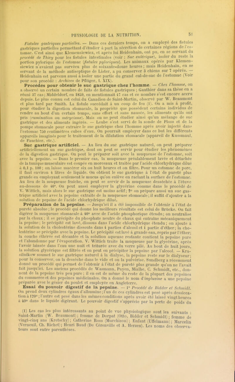 Fistules gastriques partielles. — Dans ces derniers temps, on a employé des fistules gastriques partielles permettant d'étudier à part la sécrétion de certaines régions de l'es- tomac. C'est ainsi que Klemensiewicz, et après lui Heidenhain, ont pu, en se servant du procédé de Tliiry pour les fistules intestinales (voir : Suc enlérique), isoler du reste la portion pylorique de l'estomac {fistules ptjloriques). Les animaux opérés par Klemeu- siewicz n'avaient pas survécu plus de soixante-douze heures ; mais Heidenhain, en se servant de la méthode antiseptique de Lister, a pu conserver 3 chiens sur 7 opérés. — Heidenhain est parvenu aussi à isoler une partie du grand cul-de-sac de l'estomac (Voir pour s(»n procédé : Archircs de Pflugcr, t. XIX). Procédés pour obtenir le suc gastrique chez l'homme. — Chez l'homme, on a observé un certain nombre de faits de fistules gastriques ; Gauthier dans sa thèse en a réuni 37 cas; Middeldorf, en 1859, en mentionnait 47 cas et ce nombre s'est encore accru depuis. Le plus connu est celui du Canadien de Saint-Martin, observé par W. Beaumont et plus tard par Smith. La fistule succédait à un coup de feu (1). On a mis à profit, pour étudier la digestion stomacale, la propriété que possèdent certains individus de rendre au bout d'un certain temps, sans effort et sans nausée, les aliments qu'ils ont pris [rumination ou ménjcisme). Mais on ne peut étudier ainsi qu'un mélange de suc gastrique et des aliments ingérés. — Leube s'est servi de la sonde de PIoss et de la pompe stomacale pour extraire le suc gastrique chez l'homme après avoir injecté dans l'estomac 750 centimètres cubes d'eau. On pourrait employer dans ce but les différents appareils imaginés pour le traitement de la dilatation stomacale (appareil de Kussmaul, de Fauchier. etc.). Suc gastrique artificiel. — Au lieu du suc gastrique naturel, on peut préparer ' artificiellement un suc gastrique, dont on peut se servir pour étudier les phénomènes de la digestion gastrique. On peut le préparer soit avec la muqueuse de l'estomac, soit avec la pepsine. — Dans le premier cas, la muqueuse préalablement lavée et détachée de la tunique musculaire est coupée en morceaux et traitée par l'acide chlorhydrique dilué à 0,1 p. 100 ; on laisse macérer six ou huit heures et on filtre. Pour un estomac de porc, il faut environ 4 litres de liquide. On obtient le suc gastrique à l'état de pureté plus grande en employant seulement le mucus qu'on enlève en raclant la surface de l'estomac. Au lieu de la muqueuse fraîche, on peut se servir de la muqueuse desséchée à l'étuve au-dessous de 40. On peut aussi employer la glycérine comme dans le procédé de V. W'ittich, mais alors le suc gastrique est moins actif; 2 on prépare aussi un suc gas- trique artificiel avec la pepsine extraite de la nmqueuse stomacale; il suffit d'ajouter à la solution (le pepsine de l'acide chlorhydrique dilué. Préparation de la pepsine. — Ju-squ'ici il a été impossible de l'obtenir à l'état de pureté absolue ; le procédé qui donne les meilleurs résultats est celui de Brïicke. On fait digérer la muqueuse stomacale à 40° avec de l'acide phosphorique étendu; on neutralise par la chaux ; il se précipite du phosphate neutre de chaux qui entraine mécaniquement la pepsine; le précipité est lavé, dissous dans l'acide chlorhydrique étendu; on ajoute à la solution de la cholestérine dissoute dans 4 parties d'alcool et 1 partie d'éther; la cho- lestérine se précipite avec la pepsine. Le précipité est lavé à grande eau, repris par l'éther; la couche éthérée est décantée et la solution aqueuse restante contient la pepsine pure et l'abandonne par l'évaporation. V. Wittich traite la muqueuse par la glycérine, après l'avoir laissée dans l'eau une nuit et triturée avec du verre pilé. Au bout de huit jours, la solution glycérique est filtrée et on peut en précipiter la pepsine par l'alcool. — Kra- silnikow soumet le suc gastrique naturel à la dialyse, la pepsine reste sur le dialyseur; pour la conserver, on la dessèche dans le vide et on la pulvérise. Sundberg a récennnent donné un procédé qui permet de l'obtenir à l'état de pureté plus grande qu'on ne l'avait fait jusqu'ici. Les anciens procédés de Wasmann, Payen, Mialhe, C. Schmidt, etc., don- nent de la pepsine très peu pure ; il en est de même du reste de la plupart des pepsines du couunerce et des pepsines médicinales. On a donné le nom d'inr/luvine a une pepsine préparée avec le gésier du poulet et employée en Angleterre. Essai du pouvoir digestif de la pepsine. — 1° Procède de Bidder et Schmidt. On prend deux cylindres égaux d'albumine ; l'un de ces cylindres est pesé après dessicca- tion a 120 ; l'autre est pesé dans les mêmes conditions après avoir été laissé vingt heures à 40O dans le liquide digérant. Le pouvoir digestif s'apprécie par la perte de poids du (1) Les cas les plus intéressants au point de vue physiologique sont les suivants • Saint-Martin (VV. Beaumont); femme de Dorpat (Otto, Bidder et Schmidt); femme de vingt-cinq ans (Kretschy) ; Catherine Boss (Murchison) ; Enfant (Ulfelmann) ; Marcelin (Vcrueuil, Ch. Richet) ; Henri Baud (De Cérenville et A. Herzen). Les noms des observa- teurs sont entre parenthèses.