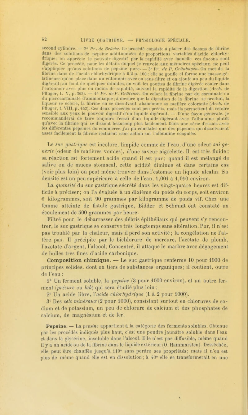 second cylindre. — 2° Pr. de Britcke. Ce procédé consiste à placer des flocons de fibrine dans de? solutions de pepsine additionnées de proportions variables dacide chlorhy- drique; on apprécie le pouvoir digestif par la rapidité avec laquelle ces flocons sont digérés. Ce procédé, pour les détails duquel je renvoie aux mémoires spéciaux, ne peut s'appliquer qu'aux solutions de pepsine pure. — 3 Pr. de P. Gvunhagen. On met de la fibrine dans de l'acide chlorhydrique à 0,2 p. 100 ; elle se gonfle et forme une masse gé- latineuse qu'on place dans un entonnoir avec ou sans filtre et on ajoute un peu du liquide digérant; au bout de quelques minutes, on voit les gouttes de fibrine digérée couler dans l'entonnoir avec plus ou moins de rapidité, suivant la rapidité de la digestion (Arch. de Pfliiger, t. V, p. 303). — 4° P}'. de P. Grillzner. On colore la fibrine par du carminate ou du piorocarminate d'ammoniaque; à mesure que la digestion de la fibrine se produit, la liqueur se colore, la fibrine en se dissolvant abandonne sa matière colorante [Arch. de Pflijgor, t. VIII, p. 452). Ces deux procédés sont peu précis, mais ils permettent de rendre sensible aux yeux le pouvoir digestif d'un liquide digérant. — D'une façon générale, je recommanderai de faire toujours l'essai d'un liquide digérant avec l'albumine plutôt qu'avec la fibrine qui se dissout beaucoup plus facilement. Dans une série d'essais avec les différentes pepsines du commerce, j'ai pu constater que des pepsines qui dissolvaient assez facilement la fibrine restaient sans action sur l'albumine coagulée. Le suc gastrique est incolore, limpide comme de l'eau, d'une odeur sui ge- neris (odeur de matières vomies), d'une saveur aigrelette. Il est très fluide ; sa réaction est fortement acide quand il est pur ; quand il est mélangé de salive ou de mucus stomacal, cette acidité diminue et dans certains cas (voir plus loin) on peut même trouver dans l'estomac un liquide alcalin. Sa densité est un peu supérieure à celle de l'eau, 1,001 à 1,010 environ. La quantité du suc gastrique sécrété dans les vingt-quatre heures est dif- ficile à préciser; on l'a évaluée à un dixième du poids du corps, soit environ () kilogrammes, soit 90 grammes par kilogramme de poids vif. Chez une femme atteinte de fistule gastrique, Bidder et Schmidt ont constaté un écoulement de 500 grammes par heure. Filtré pour le débarrasser des débris épithéliaux qui peuvent s'y rencon- trer, le suc gastrique se conserve très longtemps sans altération. Pur, il n'est pas troublé par la chaleur, mais il perd son activité ; la congélation ne l'al- tère pas. Il précipite par le bichlorure de mercure, l'acétate de plomb, l'azotate d'argent, l'alcool. Concentré, il attaque le marbre avec dégagement de bulles très fines d'acide carbonique. Composition chimique. — Le suc gastrique renferme 10 pour 1000 de principes solides, dont un tiers de substances organiques; il contient, outre ■de l'eau : 1° Un ferment soluble, la pepsine {3 pour 1000 environ), et un autre fer- ment {présure ou lab) qui sera étudié plus loin ; 2** Un acide libre, Y acide chlorhydrique (1 à 2 pour 1000). 3° Des sels minéraux (2 pour 1000), consistant surtout en chlorures de so- dium et de potassium, un peu de chlorure de calcium et des phosphates de calcium, de magnésium et de fer. Pepsine. — La pepsine appartient à la catégorie des ferments solubles. Obtenue par les procédés indiqués plus haut, c'est une poudre jaunâtre soluble dans l'eau et dans la glycérine, insoluble dans l'alcool. Elle n'est pas diffusible, même quand il y a un acide ou de la fibrine dans le liquide extérieur (0. Hammarsten). Desséchée, elle peut être chaufTée jusqu'à 110° sans perdre ses propriétés; mais il n'en est plus de même quand elle est en dissolution; à 40° elle se transformerait en une