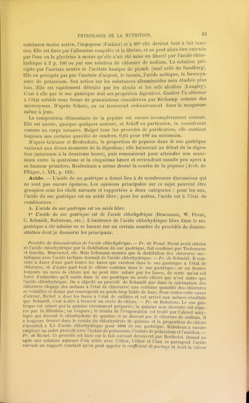 substance moins active, Visopepsine (Finkler) et à 80° elle devient tout à fait inac- live. Elle est fixée par l'albumine coagulée et la fibrine, et ne peut alors être extraite par l'eau ou la glycérine à moins qu'elle n'ait été mise en liberté par l'acide chlor- hydrique à 2 p. 100 ou par une solution de chlorure de sodium. La solution pré- cipite par l'acétate neutre et l'acétate basique de plomb (sauf celle de Sandberg). Elle ne précipite pas par l'azotate d'argent, le tannin, l'acide acétique, le ferrocya- nure de potassium. Son action sur les substances albuminoïdes sera étudiée plus loin. (Elle est rapidement détruite par les alcalis et les sels alcalins (Langley). C'est à elle que le suc gastrique doit ses propriétés digeslives. Gautier l'a obtenue à l'état soluble sous forme de granulations considérées par Bécliamp comme des microzymas. D'après Schutz, on en trouverait ordinairement dans la muqueuse même à jeun. La composition élémentaire de la pepsine est encore incomplètement connue. Elle est azotée, quoique quelques auteurs, et Schiff en particulier, la considèrent comme un corps ternaire. Malgré tous les procédés de purification, elle contient toujours une certaine quantité de cendres, 0,05 pour 100 au minimum. D'après Grûlzner et Heidenhain, la proportion de pepsine dans le suc gastrique varierait aux divers moments de la digestion; elle baisserait au début de la diges- tion (minimum à la deuxième heure), puis remonterait pour atteindre son maxi- mum entre la quatrième et la cinquième heure et reviendrait ensuite peu après à sa hauteur primitive, Heidenhain a môme dressé la courbe de la pepsine {Arch. de Pflïiger, l. XIX, p. 162). Acide. — L'acide du suc gastrique a donné lieu à de nombreuses discussions qui ne sont pas encore épuisées. Les opinions principales sur ce sujet peuvent être groupées sous les chefs suivants et rapportées à deux catégories ; pour les uns, l'acide du suc gastrique est un acide libre ; pour les autres, l'acide est à l'état de combinaison : A. L'acide du suc gastrique est im acide libre. ^° Vacide du suc gastrique est de l'acide chlorhydrique (Braconnot, W. Proul, C. Schmidt, Rabuteau, etc.). L'existence de l'acide chlorhydrique libre dans le suc gastrique a été admise en se basant sur un certain nombre de procédés de démon- stration dont je donnerai les principaux. Procédés de démoiistration de Vacide chlorhydrique. — Pr. de Prout. Prout avait obtenu de l'acide chlorhydrique par la distillation du suc gastrique, fait confirmé par Tiedemanu vt Gnielin, Braconnnt, etc. Mais Lehmann montra que la distillatiou des chlorures mé- talliques avec l'acide lactique donnait de l'acide chlorhydrique. — Pr. de Schmidt. 11 con- siste à doser d'une part toutes les bases qui existent dans le suc gastrique à l'état de chlorures, et d'autre part tout le chlore contenu dans le suc gastrique; or on trouve toujours un excès de chlore qui ne peut être saturé par les hases, de sorte qu'on est forcé d'admettre qu'il existe dans le suc gastrique un acide chloré qui n'est autre que l'acide chlorhydrique. On a objecté au procédé de Schnudt que dans la calcination des chlorures (dogage des métaux ù l'état de chlorures) une certaine quantité des chlox'ures se volatilise et donne par conséquent un poids trop faible de base. Pour éviter cette cause d'erreur, Richet a dosé les bases à l'état de sulfates et est arrivé aux mêmes résultats que Schmidt, c'est-à-dire à trouver un excès de chlore. — Pr. de Babuteau. Le suc f^as- trique est saturé parla quinine récemment préparée; la quinine non dissoute est sépa- rée par la filtration ; on évapore ; le résidu de l'évaporation est traité par l'alcool amy- lique qui dissout le chlorhydrate de quinine et ne dissout pas le chlorure de sodium. II a toujours trouvé dans le résidu du chlorhydrate de quinine et la proportion de chlore répondait à 2,h d'acide chlorhydrique pour lOOU de suc gastrique. Rabuteau a encore employé un autre procédé avec l'iodate de potassium, l'iodure de potassium et l'amidon. — Pr. de Richet. Ce procédé est basé sur le fait suivant découvert par Berthelot. Quand on agite une solution aqueuse d'un acide avec l'éthcr, l'éther et l'eau se partagent l'acide suivant un rapport constant qu'on peut appeler le coefficient de partage et dont la valeur