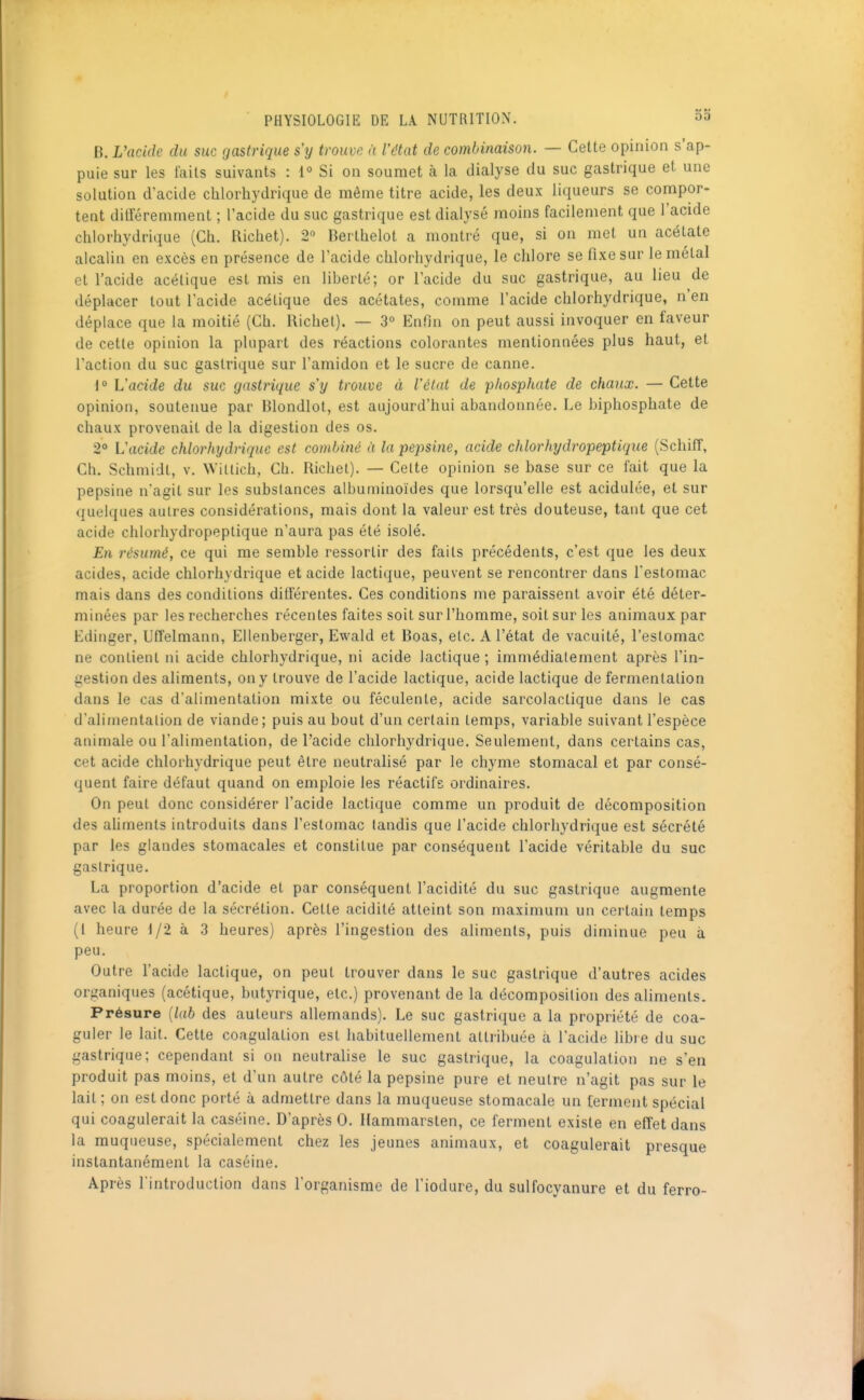 B. L'acide du suc gastrique s'y trouve à l'état de combinaison. — Cette opinion s'ap- puie sur les laits suivants : 1° Si on soumet à la dialyse du suc gastrique et une solution d'acide chlorhydrique de même titre acide, les deux liqueurs se compor- tent différemment ; l'acide du suc gastrique est dialysé moins facilement que l'acide chlorhydrique (Ch. Richet). 2° Berlhelot a montré que, si on met un acétate alcalin en excès en présence de l'acide chlorhydrique, le chlore se fixe sur le métal et l'acide acétique est mis en liberté; or l'acide du suc gastrique, au lieu de déplacer tout l'acide acétique des acétates, comme l'acide chlorhydrique, n'en déplace que la moitié (Ch. Richel). — 3° Enfin on peut aussi invoquer en faveur de cette opinion la plupart des réactions colorantes mentionnées plus haut, et l'action du suc gastrique sur l'amidon et le sucre de canne. \° L'acide du suc gastrique s'y trouve à l'état de phosphate de chaux. — Cette opinion, soutenue par Blondlot, est aujourd'hui abandonnée. Le biphosphate de chaux provenait de la digestion des os. 2° L'acide chlorhydrique est combiné à la pepsine, acide chlorhydropeptique (Schiff, Ch. Schmidt, v. Witiich, Ch. Richet). — Celte opinion se base sur ce fait que la pepsine n'agit sur les substances albuminoïdes que lorsqu'elle est acidulée, et sur quelques autres considérations, mais dont la valeur est très douteuse, tant que cet acide chlorhydropeptique n'aura pas été isolé. En résumé, ce qui me semble ressortir des faits précédents, c'est que les deux acides, acide chlorhydrique et acide lactique, peuvent se rencontrer dans l'estomac mais dans des conditions différentes. Ces conditions me paraissent avoir été déter- minées par les recherches récentes faites soit sur l'homme, soit sur les animaux par Edinger, Uffelmann, EUenberger, Ewald et Boas, etc. A l'état de vacuité, l'estomac ne contient ni acide chlorhydrique, ni acide lactique ; immédiatement après l'in- gestion des aliments, on y trouve de l'acide lactique, acide lactique de fermentation dans le cas d'alimentation mixte ou féculente, acide sarcolactique dans le cas d'alimentation de viande; puis au bout d'un certain temps, variable suivant l'espèce animale ou l'alimentation, de l'acide chlorhydrique. Seulement, dans certains cas, cet acide chlorhydrique peut être neutralisé par le chyme stomacal et par consé- quent faire défaut quand on emploie les réactifs ordinaires. On peut donc considérer l'acide lactique comme un produit de décomposition des aliments introduits dans l'estomac tandis que l'acide chlorhydrique est sécrété par les glandes stomacales et constitue par conséquent l'acide véritable du suc gastrique. La proportion d'acide et par conséquent l'acidité du suc gastrique augmente avec la durée de la sécrétion. Cette acidité atteint son maximum un certain temps (i heure 1/2 à 3 heures) après l'ingestion des aliments, puis diminue peu à peu. Outre l'acide lactique, on peut trouver dans le suc gastrique d'autres acides organiques (acétique, butyrique, etc.) provenant de la décomposition des aliments. Présure {lab des auteurs allemands). Le suc gastrique a la propriété de coa- guler le lait. Cette coagulation est habituellement attribuée à l'acide libre du suc gastrique; cependant si on neutralise le suc gastrique, la coagulation ne s'en produit pas moins, et d'un autre côté la pepsine pure et neutre n'agit pas sur le lait ; on est donc porté à admettre dans la muqueuse stomacale un ferment spécial qui coagulerait la caséine. D'après 0. Hammarsten, ce ferment existe en effet dans la muqueuse, spécialement chez les jeunes animaux, et coagulerait presque instantanément la caséine. Après l'introduction dans l'organisme de l'iodure, du sulfocyanure et du ferro-