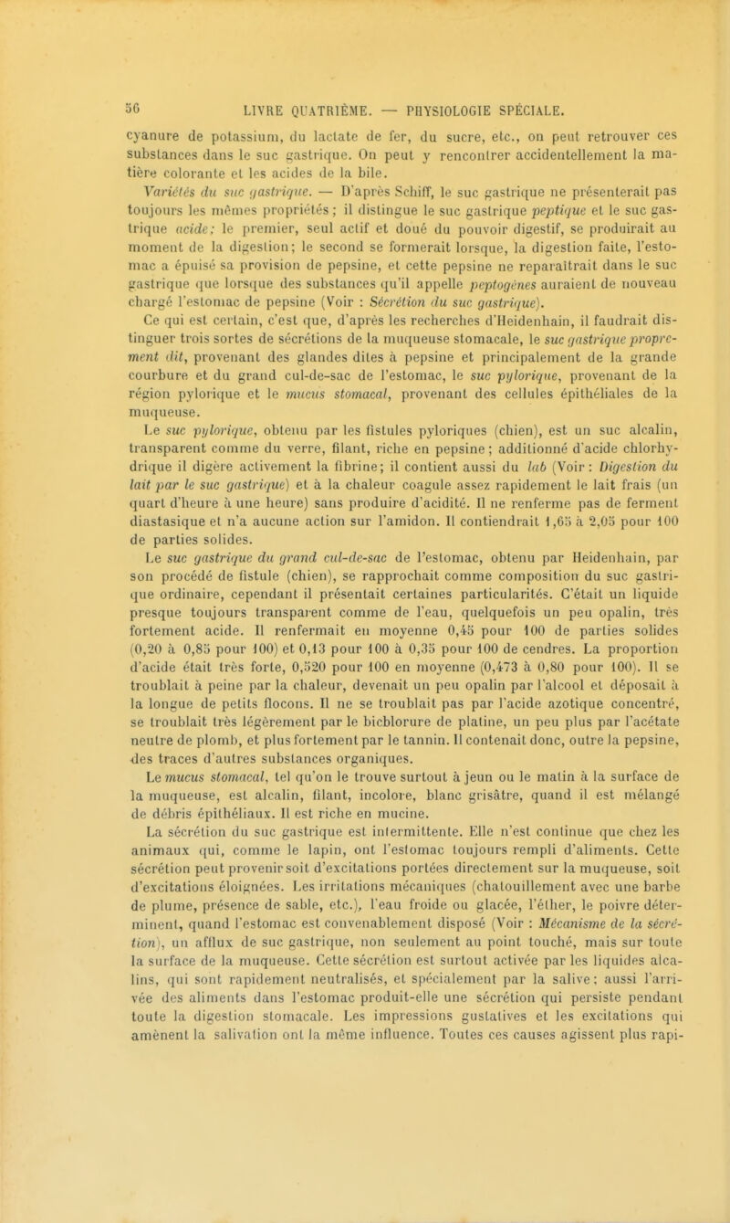 cyanure de potassium, du laclate de fer, du sucre, etc., on peut retrouver ces substances dans le suc gastrique. On peut y rencontrer accidentellement la ma- tière colorante el les acides de la bile. Variétés du suc (jastrique. — D'après Scbifî, le suc gastrique ne présenterait pas toujours les mêmes propriétés ; il distingue le suc gastrique peptique et le suc gas- trique acide; le premier, seul actif et doué du pouvoir digestif, se produirait au moment de la digestion; le second se formerait lorsque, la digestion faite, l'esto- mac a épuisé sa provision de pepsine, et cette pepsine ne reparaîtrait dans le suc gastrique (jue lorsque des substances qu'il appelle peptogènes auraient de nouveau chargé l'esloniac de pepsine (Voir : Sécrétion du suc gastrique). Ce qui est certain, c'est que, d'après les recherches d'Heidenhain, il faudrait dis- tinguer trois sortes de sécrétions de la muqueuse stomacale, le suc gastrique propre- ment dit, provenant des glandes dites à pepsine et principalement de la grande courbure et du grand cul-de-sac de l'estomac, le suc pylorique, provenant de la région pyloiique et le mucus stomacal, provenant des cellules épithéliales de la muqueuse. Le suc pylorique, obtenu par les fistules pyloriqiies (chien), est un suc alcalin, transparent comme du verre, filant, riche en pepsine ; additionné d'acide chlorhy- drique il digère activement la fibrine; il contient aussi du lab (Voir: Digestion du lait par le suc gastrique) et à la chaleur coagule assez rapidement le lait frais (un quart d'heure à une heure) sans produire d'acidité. Il ne renferme pas de ferment diastasique et n'a aucune action sur l'amidon. Il contiendrait 1,63 à 2,03 pour 100 de parties solides. Le suc gastrique du grand cul-de-sac de l'estomac, obtenu par Heidenhain, par son procédé de fistule (chien), se rapprochait comme composition du suc gastri- que ordinaire, cependant il présentait certaines particularités. C'était un liquide presque toujours transparent comme de l'eau, quelquefois un peu opalin, très fortement acide. Il renfermait en moyenne 0,43 pour iOO de parties solides (0,20 à 0,83 pour JOO) et 0,13 pour 100 à 0,33 pour 100 de cendres. La proportion d'acide était très forte, 0,320 pour 100 en moyenne (0,473 à 0,80 pour 100). Il se troublait à peine par la chaleur, devenait un peu opalin par l'alcool et déposait à la longue de petits flocons. Il ne se troublait pas par l'acide azotique concentré, se troublait très légèrement par le bicblorure de platine, un peu plus par l'acétate neutre de plomb, et plus fortement par le tannin. 11 contenait donc, outre la pepsine, ■des traces d'autres substances organiques. Le mucus stomacal, tel qu'on le trouve surtout à jeun ou le matin à la surface de la muqueuse, est alcalin, filant, incolore, blanc grisâtre, quand il est mélangé de débris épithéliaux. Il est riche en mucine. La sécrétion du suc gastrique est inlermittente. Elle n'est continue que chez les animaux qui, comme le lapin, ont l'estomac toujours rempli d'aliments. Cette sécrétion peut provenir soit d'excitations portées directement sur la muqueuse, soit d'excitations éloignées. Les irritations mécaniques (chatouillement avec une barbe de plume, présence de sable, etc.), l'eau froide ou glacée, l'éther, le poivre déter- minent, quand l'estomac est convenablement disposé (Voir : Mécanisme de la sécrc- tion), un afflux de suc gastrique, non seulement au point touché, mais sur toute la surface de la muqueuse. Cette sécrétion est surtout activée par les liquides alca- lins, qui sont rapidement neutralisés, et spécialement par la salive ; aussi l'airi- vée des aliments dans l'estomac produit-elle une sécrétion qui persiste pendant toute la digestion stomacale. Les impressions guslatives et les excitations qui amènent la salivation ont la même influence. Toutes ces causes agissent plus rapi-