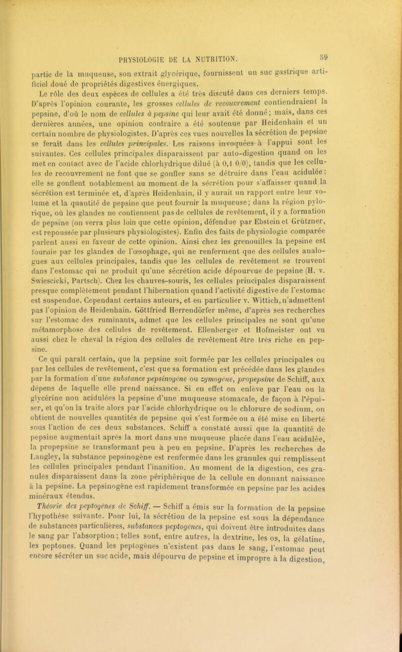 partie de la muqueuse, son extrait glj-cérique, fournissent un suc gastrique arti- Ilciel doué de propriétés digestives énergiques. Le rôle des deux espèces de cellules a été très discuté dans ces derniers temps. D'après l'opinion courante, les grosses cellules de recouvrement contiendraient la pepsine, d'où le nom de cellules à pepsine qui leur avait été donné; mais, dans ces dernières aimées, une opinion contraire a été soutenue par Heidenhain et un certain nombre de physiologistes. D'après ces vues nouvelles la sécrétion de pepsme se ferait dans les cellules principales. Les raisons invoquées à l'appui sont les suivantes. Ces cellules principales disparaissent par auto-digestion quand on les met en conlact avec de l'acide chlorliydrique dilué (à 0,1 0/0), tandis que les cellu- les de recouvrement ne font que se gonfler sans se détruire dans l'eau acidulée ; elle se gonflent notablement au moment de la sécrétion pour s'affaisser quand la sécrétion est terminée et, d'après Heidenhain, il y aurait un rapport entre leur vo- lume et la quantité de pepsine que peut fournir la muqueuse; dans la région pylo- rique, où les glandes ne contiennent pas de cellules de revêlement, il y a formation de pepsine (on verra plus loin que cette opinion, défendue par Ebsteinet Griitzner, est repoussée par plusieurs physiologistes). Enfin des faits de physiologie comparée parlent aussi en faveur de cette opinion. Ainsi chez les grenouilles la pepsine est fournie par les glandes de l'œsophage, qui ne renferment que des cellules analo- gues aux cellules principales, tandis que les cellules de revêtement se trouvent dans l'estomac qui ne produit qu'une sécrétion acide dépourvue de pepsine (H. v. Swiescicki, Partsch). Chez les chauves-souris, les cellules principales disparaissent presque complètement pendant l'hibernation quand l'activité digestive de l'estomac est suspendue. Cependant certains auteurs, et en particulier v. Witlich, n'admettent pas l'opinion de Heidenhain. Gôttfried Herrendôrfer même, d'après ses recherches sur l'estomac des ruminants, admet que les cellules principales ne sont qu'une métamorphose des cellules de revêtement. Ellenberger et Hofmeister ont vu aussi chez le cheval la région des cellules de revêtement être très riche en pep- sine. Ce qui parait certain, que la pepsine soit formée par les cellules principales ou par les cellules de revêtement, c'est que sa formation est précédée dans les glandes par la formation d'une substance pepsinogène ou zymogéiie, propepsine de SchifF, aux dépens de laquelle elle prend naissance. Si en effet on enlève par l'eau ou la glycérine non acidulées la pepsine d'une muqueuse stomacale, de façon à l'épui- ser, et qu'on la traite alors par l'acide chlorhydrique ou le chlorure de sodium, on obtient de nouvelles quantités de pepsine qui s'est formée ou a été mise en liberté sous l'action de ces deux substances. Schiff a constaté aussi que la quantité de pepsine augmentait après la mort dans une muqueuse placée dans l'eau acidulée, la propepsine se transformant peu à peu en pepsine. D'après les recherches de Langley, la substance pepsinogène est renfermée dans les granules qui remplissent les cellules principales pendant l'inanition. Au moment de la digestion, ces gra- nules disparaissent dans la zone périphérique de la cellule en donnant naissance à la pepsine. La pepsinogène est rapidement transformée en pepsine par les acides minéraux étendus. Théorie des peptogènes de Schiff. — Schiff a émis sur la formation de la pepsine l'hypothèse suivante. Pour lui, la sécrétion de la pepsine est sous la dépendance de substances particulières, substances peptogènes, qui doivent être introduites dans le sang par l'absorption ; telles sont, entre autres, la dextrine, les os, la gélatine, les peptones. Quand les peptogènes n'existent pas dans le sang, l'estomac peut encore sécréter un suc acide, mais dépourvu de pepsine et impropre à la digestion