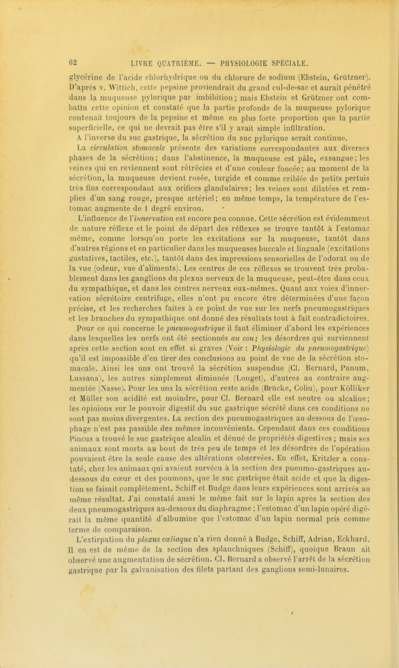 glycérine de l'acide cblorbydrique ou du chlorure de sodium (Ebstein, Grûlzner). D'après v. Witticli, cette pepsine proviendrait du grand cul-de-sac et aurait pénétré dans la muqueuse pylorique par imbibilion; mais Ebstein et Grûtzner ont com- battu cette opinion et constaté (jue la partie profonde de la muqueuse pylorique contenait toujouj's de la pepsine et même en plus forte proportion que la partie superficielle, ce qui ne devrait pas être s'il y avait simple infiltration. A l'inverse du suc gastrique, la sécrétion du suc pylorique serait continue. La circulalion stomacale présente des variations correspondantes aux diverses phases de la sécrétion; dans l'abstinence, la muqueuse est pâle, exsangue ; les veines qui en reviennent sont rétrécies et d'une couleur foncée; au moment de la sécrétion, la muqueuse devient rosée, turgide et comme criblée de peti(s pertuis très fins correspondant aux orifices glandulaires; les veines sont dilatées et rem- plies d'un sang rouge, presque artériel; en même temps, la température de l'es- tomac augmente de 1 degré environ. L'infiuence de Viunervation est encore peu connue. Cette sécrétion est évidemment de nature réflexe et le point de départ des réflexes se trouve tantôt à l'estomac même, comme lorsqu'on porte les excitations sur la muqueuse, tantôt dans d'autres régions et en particulier dans les muqueuses buccale et linguale (excitations gustatives, tactiles, etc.), tantôt dans des impressions sensorielles de l'odorat ou de la vue (odeur, vue d'aliments). Les centres de ces réflexes se trouvent très proba- blement dans les ganglions du plexus nerveux de la muqueuse, peut-être dans ceux du sympathique, et dans les centres nerveux eux-mêmes. Quant aux voies d'inner- vation sécrétoire centrifuge, elles n'ont pu encore être déterminées d'une façon précise, et les recherches faites à ce point de vue sur les nerfs pneumogaslriques et les branches du sympathique ont donné des résultats tout à fait contradictoires. Pour ce qui concerne le pneumogastrique il faut éliminer d'abord les expériences dans lesquelles les nerfs ont été sectionnés au cou; les désordres qui surviennent après cette section sont en effet si graves (Voir : Physiologie du pneumogastrique) qu'il est impossible d'en tirer des conclusions au point de vue de la sécrétion sto- macale. Ainsi les uns ont trouvé la sécrétion suspendue (Cl. Bernard, Panum, Lussana), les autres simplement diminuée (Longet), d'autres au contraire aug- mentée (Nasse). Pour les uns la sécrétion reste acide (Briicke, Colin), pour Kolliker et Millier son acidité est moindre, pour Cl. Bernard elle est neutre ou alcahne; les opinions sur le pouvoir digestif du suc gastrique sécrété dans ces conditions ne sont pas moins divergentes. La section des pneumogastriques au-dessous de l'œso- phage n'est pas passible des mêmes inconvénients. Cependant dans ces conditions Pincus a trouvé le suc gastrique alcalin et dénué de propriétés digestives ; mais ses animaux sont morts au bout de très peu de temps et les désordres de l'opération pouvaient être la seule cause des altérations observées. En effet, Kritzler a cons- taté, chez les animaux qui avaient survécu à la section des pneumo-gastriques au- dessous du cœur et des poumons, que le suc gastrique était acide et que la diges- tion se faisait complètement. SchifTet Budge dans leurs expériences sont arrivés au même résultat. J'ai constaté aussi le même fait sur le lapin après la section des deux pneumogastriques au-dessous du diaphragme ; l'estomac d'un lapin opéré digé- rait la même quantité d'albumine que l'estomac d'un lapin normal pris comme terme de comparaison. L'extirpation du plexus cœliaque n'a rien donné à Budge, Schiff, Adrian, Eckhard. Il en est de même de la section des splanchniques (Schiif), quoique Braun ail observé une augmentation de sécrétion. Cl. Bernard a observé l'arrêt de la sécrétion gastrique par la galvanisation des filets partant des ganglions semi-lunaires.