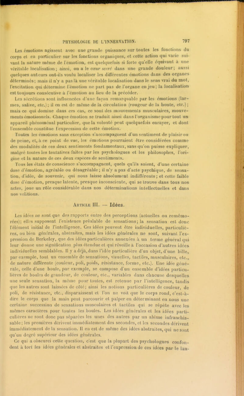 Les émotions agissent avec une grande puissance sur toutes les fonctions du corps et en particulier sur les fonctions organiques, et cette action qui varie sui- vant la nature même de l'émotion, est quelquefois si forte qu'elle équivaut à une véritalile localisation ; ainsi, on a le cœur se/rt^ dans une grande douleur; aussi quelqu-es auteurs ont-ils voulu localiser les différentes émotions dans des organes déterminés; mais il n'y a pas là une véritable localisation dans le sens vrai du mot, l'excitation qui détermine l'émotion ne part pas de l'organe enjeu; la localisation est toujours consécutive à l'émotion au lieu de la précéder. Les sécrétions sont influencées d'une façon remarquable par les émotions (lar- mes, salive, etc.); il en est de même de la circulation (rougeur de la honte, etc.); mais ce qui domine dans ces cas, ce sont des mouvements musculaires, mouve- ments émotionnels. Chaque émotion se traduit ainsi dans l'organisme pour tout un appareil phénoménal particulier, que la volonté peut quelquefois enrayer, et dont l'ensemble constitue l'expression de cette émotion. Toutes les émotions sans exception s'accompagnent d'un sentiment de plaisir ou de peine, et, à ce point de vue, les émotions pourraient être considérées comme des modalités de ces deux sentiments fondamentaux, sans qu'on puisse expliquer, malgré toutes les tentatives faites parles psychologues el les philosophes, l'ori- gine et la nature de ces deux espèces de sentiments. Tous les états de conscience s'accompagnent, quels qu'ils soient, d'une certaine dose d'émotion, agréable ou désagréable; il n'y a pas d'acte psychique, de sensa- tion, d'idée, de souvenir, qui nous laisse absolument indifférents ; et celte faible dose d'émotion, presque latente, presque inconsciente, qui se trouve dans tous nos actes, joue un rôle considérable dans nos déterminations intellectuelles et dans nos volitions. Article III. — Idées. Les idées ne sont que des rapports entre des perceptions (actuelles ou remémo- rées); elles supposent l'existence préalal)le de sensations ; la sensation est donc l'élément initial de l'intelligence. Ces idées peuvent être individuelles, particuliè- res, ou bien générales, abstraites, mais les idées générales ne sont, suivant l'ex- pression de Berkeley, que des idées particulières annexées à un terme général qui leur donne une signification plus étendue et qui réveille à l'occasion d'autres idées individuelles semblables. 11 y a déjà, dans l'idée particulière d'un objet, d'une bille, par exemple, tout un ensemble de sensations, visuelles, tactiles, musculaires, etc., de nature différente (couleur, poli, poids, résistance, forme, etc.). Une idée géné- rale, celle d'une boule, par exemple, se compose d'un ensemble d'idées particu- lières de boules de grandeur, de couleur, etc., variables dans chacune desquelles une seule sensation, la mèine pour toutes, est retenue par l'intelligence, tandis que les autres sont laissées de côté; ainsi les notions particulières de couleur, de poh, de résistance, etc., disparaissent et l'on ne voit que le corps rond, c'est-à- dire le corps que la main peut parcourir et palper en déterminant en nous une certaine succession de sensations musculaires et tactiles qui se répète avec les mômes caractères pour toutes les boules. Les idées générales et les idées parti- culières ne sont donc pas séparées les unes des autres par un abîme infranchis- sable; les premières dérivent immédiatement des secondes, et les secondes dérivent immédiatement delà sensation. Il eu est de même des idées abstraites, qui ne sont ({u'un degré supérieur des idées générales. Ce qui a obscurci cette question, c'est que la plupart des psychologues confon- dent à tort les idées générales et abstraites et l'expression de ces idées par le lan-