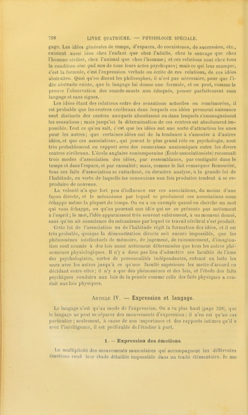 gage. Les idées générales de temps, d'espaces, de coexistence, de succession, etc., existent aussi bien cljtez l'enfant que chez l'adulte, chez le sauvage que chez l'homme civilisé, chez l'animal que chez l'homme ; et ces relations sont chez tous la condition sine qud non de tous leurs actes psychiques; mais ce qui leur manque, c'est la formule, c'est l'expression verhale ou écrite de ces relations, de ces idées abstraites. Quoi qu'en disent les philosophes, il n'est pas nécessaire, pour que l'i- dée abstraite existe, que le langage lui donne une formule, et on peut, comme le prouve l'observation des sourds-muets non éduqués, penser parfaitement sans langage et sans signes. Les idées étant des relations entre des sensations actuelles ou l'emémorées, il est probable que les centres cérébraux dans lesquels ces idées prennent naissance sont distincts des centres auxquels aboutissent ou dans lesquels s'emmagasinent les sensations ; mais jusqu'ici la détermination de ces centres est absolument im- possible. Tout ce qu'on sait, c'est que les idées ont une sorte d'attraction les unes pour les autres; que certaines idées ont de la tendance à s'associer à d'autres idées, et que ces associations, qui jouent le plus grand rôle en psychologie, sont très probablement en rapport avec des connexions anatomiques entre les divers centres cérébraux. L'école anglaise contemporaine (École associationiste) reconnaît trois modes d'association des idées, par ressemblance, par contiguïté dans le temps et dans l'espace, et par causalité; mais, comme le fait remarquer Renouvier, tous ces faits d'association se rattachent, en dernière analyse, à la grande loi de 1 habitude, en vertu de laquelle les connexions une fois produites tendent à se re- produire de nouveau. La volonté n'a que fort peu d'influence sur ces associations, du moins d'une façon directe, et le mécanisme par lequel se produisent ces associations nous échappe même la plupart du temps. On en a un exemple quand on cherche un mot qui vous échappe, ou qu'on poursuit une idée qui ne se présente pas nettement à l'esprit; le mot, l'idée apparaissent très souvent subitement, à un moment donné, sans qu'on ait conscience du mécanisme par lequel ce travail cérébral s'est produit. Cette loi de l'association ou de l'habitude régit la formation des idées, et il est très probable, quoique la démonstration directe soit encore impossible, que les phénomènes intellectuels de mémoire, de jugement, de raisonnement, d'imagina- tion sont soumis à des lois aussi nettement déterminées que tous les autres phé- nomènes physiologiques. Il n'y a donc pas lieu d'admettre ces facultés de Tàme des psychologisles, sortes de personnalités indépendantes, entrant en lutte les unes avec les autres jusqu'à ce qu'une faculté supérieure les mette d'accord en décidant entre elles; il n'y a que des phénomènes et des lois, et l'étude des faits psychiques conduira aux lois de la pensée comme celle des faits physiques a con- duit aux lois physiques. Article IV. — Expression et langage. Le langage n'est qu'un mode de l'expression. On a vu plus haut (page 328), que le langage ne peut se séparer des mouvements d'expression ; il n'en est qu'un cas particulier; seulement, à cause de son importance et des rapports intimes qu'il a avec l'intelligence, il est préférable de l'étudier à part. 1. — Expression des émotions. La multiplicité des mouvements musculaires qui accompagnent les différentes émotions rend leur étude détaillée impossible dans un traité élémentaire. Je me
