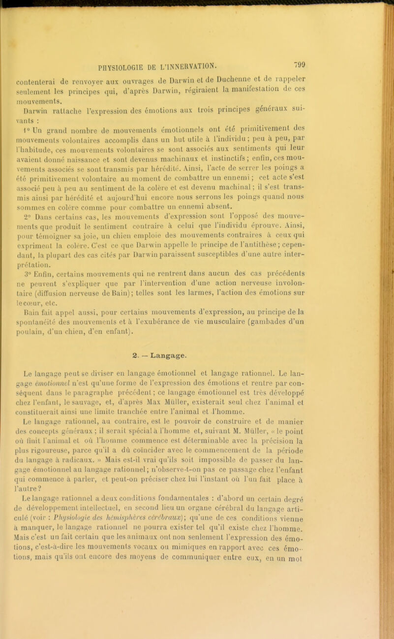 contenlerai de renvoyer aux ouvrages de Darwin et de Duchenne et de rappeler seideinent les principes qui, d'après Darwin, régiraienl la manifeslalion de ces mouvements. Darwin rattache l'expression des émotions aux trois principes généraux sui- vants : t>Un grand nombre de mouvements émotionnels ont été primitivement des mouvements volontaires accomplis dans un but utile à l'individu ; peu à peu, par I babitude, ces mouvements volonlaii'es se sont associés aux sentiments qui leur avaient donné naissance et sont devenus machinaux et instinctifs ; enfin, ces mou- vements associés se sont transmis par hérédité. Ainsi, l'acte de serrer les poings a été primitivement volontaire au moment de combattre un ennemi ; cet acte s'est associé peu à peu au sentiment de la colère et est devenu machinal ; il s'est trans- mis ainsi par hérédité et aujourd'hui encore nous serrons les poings quand nous sommes en colère comme pour combattre un ennemi absent. i° Dans certains cas, les mouvements d'expression sont l'opposé des mouve- ments que produit le sentiment contraire à celui que l'individu éprouve. Ainsi, pour témoigner sa joie, un chien emploie des mouvements contraires à ceux qui expriment la colère. C'est ce que Darwin appelle le principe de l'antithèse; cepen- dant, la plupart des cas cités par Darwin paraissent susceptibles d'une autre inter- prétation. 3° Knfin, certains mouvements qui ne rentrent dans aucun des cas précédents ne peuvent sexpli([uer que par l'intervention d'une action nerveuse involon- taire (diffusion nerveuse de Bain); telles sont les larmes, l'action des émotions sur lecojur, etc. Rain fait appel aussi, pour certains mouvements d'expression, au principe de la spontanéité des mouvements et à l'exubérance de vie musculaire (gambades d'un poulain, d'un chien, d'en enfant). 2. — Langage. Le langage peut se diviser en langage émotionnel et langage rationnel. Le lan- gage émotionnel n'est qu'une forme de l'expression des émotions et rentre par con- séquent dans le paragraphe précédent; ce langage émotionnel est très développé chez l'enfant, le sauvage, et, d'apiès Max Millier, existerait seul chez l'animal et constituerait ainsi une limite tranchée entre l'animal et l'homme. Le langage rationnel, au contraiie, est le pouvoir de construire et de manier des concepts généraux ; il serait spécial à l'homme et, suivant M. Millier, «le point où Unit l'animal et où l'homme commence est déterminable avec la précision la plus rigoureuse, parce qu'il a dù coïncider avec le commencement de la période du langage à radicaux. » Mais est-il vrai qu'ils soit impossible de passer du lan- gage émotionnel au langage rationnel; n'observe-t-on pas ce passage chez l'enfant qui commence à parler, et peut-on préciser chez lui l'instant où l'ini fait place à l'autre? Le langage rationnel a deux conditions fondamentales : d'abord un certain degré de développement intellectuel, en second lieu un organe cérébral du langage arti- culé (voir : Physioloyie des hémisphères cérébraux); qu'une de ces conditions vienne à manquer, le langage rationnel ne pourra exister tel qu'd existe chez l'homme. Mais c'est un fait certain que les animaux ont non seulement l'expression des émo- tions, c'est-à-dire les mouvements vocaux ou mimiques en rapport avec ces émo-- tiens, mais qu'ils ont encore des moyens de communiquer entre eux, en un mol