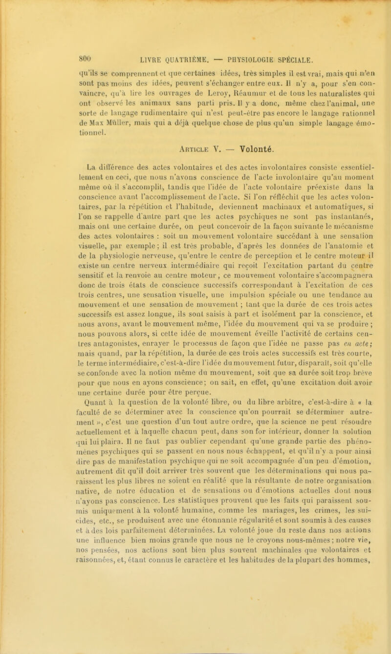 qu'ils se comprennent et que certaines idées, très simples il est vrai, mais qui n'en sont pas moins des idées, peuvent s'échanger entre eux. Il n'y a, pour s'en con- vaincre, qu'il lire les ouvra^'es de Leroy, Réauniur et de tous les naturalistes qui ont observé les animaux sans parti pris. Il y a donc, même chez l'animal, une sorte de langage rudimentaire qui n'est peut-être pas encore le langage rationnel de Max Millier, mais qui a déjà quelque chose de plus qu'un simple langage émo- tionnel. Article V. — Volonté. La diflërence des actes volontaires et des actes involontaires consiste essentiel- lement en ceci, que nous n'avons conscience de l'acte involontaire qu'au moment même où il s'accomplil, tandis que l'idée de l'acte volontaire préexisie dans la conscience avant l'accomplissement de l'acte. Si l'on réfléchit que les actes volon- taires, par la répétition et l'habitude, deviennent machinaux et automatiques, si l'on se rappelle d autre part que les actes psychiques ne sont pas instantanés, mais ont une certaine durée, on peut concevoir de la façon suivante le mécanisme des actes volontaires : soit un mouvement volontaire succédant à une sensalion visuelle, par exemple ; il est très probable, d'après les données de l'analomie et de la physiologie nerveuse, qu'entre le centre de perception et le centre moteur il existe un centre nerveux intermédiaire qui reçoit l'excitation partant du centre sensitif et la renvoie au centre moteur, ce mouvement volontaire s'accompagnera donc de trois états de conscience successifs correspondant à l'excitation de ces trois centres, une sensation visuelle, une impulsion spéciale ou une tendance au mouvement et une sensation de mouvement ; tant que la durée de ces trois actes successifs est assez longue, ils sont saisis à paî t et isolément par la conscience, et nous avons, avant le mouvement môme, l'idée du mouvement qui va se produire ; nous pouvons alors, si cette idée de mouvement éveille l'activité de certains cen- tres antagonistes, enrayer le processus de façon que l'idée ne passe pas en acte; mais quand, par la répétition, la durée de ces trois actes successifs est très courte, le terme intermédiaire, c'est-à-dire l'idée du mouvement futur, disparait, soit qu'elle se confonde avec la notion même du mouvement, soit que sa durée soittroj) brève pour que nous en ayons conscience; on sait, en effet, qu'une excitation doit avoir une certaine durée pour être perçue. Quant à la question de la volonté libre, ou du libre arbitre, c'est-à-dire à « la faculté de se déterminer avec la conscience qu'on pourrait se déterminer autre- ment », c'est une question d'un tout autre ordre, que la science ne peut résoudre actuellement et à laquelle chacun peut, dans son for intérieur, donner la solution qui lui plaira. Il ne faut pas oublier cependant qu'une grande partie des phéno- mènes psychiques qui se passent en nous nous échappent, et qu'il n'y a pour ainsi dire pas de manifestation psychique qui ne soit accompagnée d'un peu d'émotion, autrement dit qu'il doit arriver très souvent que les déterminations qui nous pa- laissent les plus libres ne soient en réalité que la résultante de notre organisation native, de notre éducation et de sensations ou d'émotions actuelles dont nous n'ayons pas conscience. Les statistiques prouvent que les faits qui paraissent sou- mis uniquement à la volonté humaine, comme les mariages, les crimes, les sui- cides, etc., se produisent avec une étonnante régularité et sont soumis à des causes et à des lois parfaitement déterminées. La volonté joue du reste dans nos actions une influence bien moins grande que nous ne le croyons nous-mêmes; notre vie, nos pensées, nos actions sont bien plus souvent machinales que volontaires et raisonnées, et, étant connus le caractère et les habitudes delà plupart des hommes.