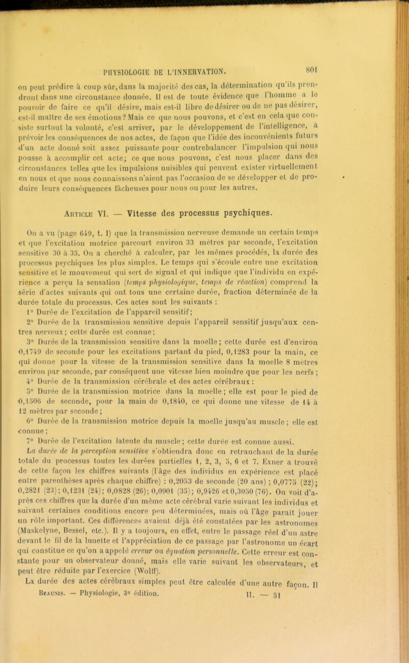 on peut prédire à coup sùr,dans la majorilé des cas, la détermination qu'ils pren- dront dans une circonstance donnée. Il est de toute évidence que riiomme a le pouvoir de faire ce qu'il désire, mais est-il libre de désirer ou de ne pas désirer, est-il maître de ses émotions? Mais ce que nous pouvons, et c'est en cela que con- siste surtout la volonté, c'est arriver, par le développement de l'inlelligence, a prévoir les conséquences de nos actes, de façon que l'idée des inconvénients futurs d'un acte donné soit assez puissante pour contrebalancer l'impulsion qui nous pousse à accomplir cet acte; ce que nous pouvons, c'est nous placer dans des circonstances telles que les impulsions nuisibles qui peuvent exister virtuellement en nous et que nous connaissons n'aient pas l'occasion de se développer et de pro- duire leurs conséquences fâcheuses pour nous ou pour les autres. Article VI. — Vitesse des processus psychiques. On a vu (page 640, t. I) que la transmission nerveuse demande un certain temps «l que l'excitation motrice parcourt environ 33 mètres par seconde, l'excitation sensitive 30 à 35. On a cherché à calculer, par les mêmes procédés, la durée des processus psychiques les plus simples. Le temps qui s'écoule entre une excitation sensitive et le mouvement qui sert de signal et qui indique que l'individu en expé- rience a perçu la sensation {(emps physiologique, temps de réaction) comprend la série d'actes suivants qui ont tous une certaine durée, fraction déterminée de la durée totale du processus. Ces actes sont les suivants : i° Durée de l'excitation de l'appareil sensitif; 2 Durée de la transmission sensitive depuis l'appareil sensitif jusqu'aux cen- tres nerveux; cette durée est connue; 3 Durée de la transmission sensitive dans la moelle; cette durée est d'environ 0,1749 de seconde pour les excitations partant du pied, 0,1283 pour la main, ce qui donne pour la vitesse de la transmission sensitive dans la moelle 8 mètres environ par seconde, par conséquent une vitesse bien moindre que pour les nerfs ; 4° Durée de la transmission cérébrale et des actes cérébraux : 5 Durée de la transmission motrice dans la moelle ; elle est pour le pied de 0,1006 de seconde, pour la main de 0,1840, ce qui donne une vitesse de 14 à 12 mètres par seconde ; 6° Durée de la transmission motrice depuis la moelle jusqu'au muscle; elle est connue ; 7° Durée de l'excitation latente du muscle; cette durée est connue aussi. La durée de la perception semiiive s'obtiendra donc en retranchant de la durée totale du processus toutes les durées partielles i, 2, 3, 5, 6 et 7. Exner a trouvé de cette façon les chiftres suivants (l'âge des individus en expérience est placé entre parenthèses après chaque chiffre) : 0,20o3 de seconde (20 ans) ; 0,0775 (22); 0,2821 (23); 0,1231 (24); 0,0828 (26); 0,0901 (35); 0,9426 et 0,3050 (76). On voil dia- prés ces chiffres que la durée d'un même acte cérébral varie suivant les individus et suivant certaines conditions encore peu déterminées, mais où l'âge paraît jouer un rôle important. Ces différences avaient déjà été constatées par les astronomes (Maskelyne, Bessel, etc.). Il y a toujours, en effet, entre le passage réel d'un astre devant le 111 de la lunette et l'appréciation de ce passage par l'astronome un écart qui constitue ce qu'on a appelé erreur ou équation personnelle. Cette erreur est con- stante pour un observateur donné, mais elle varie suivant les observateurs et peut être réduite par l'exercice (Wolll). La durée des actes cérébraux simples peut être calculée d'une autre façon. II Beaunis. — Physiologie, 3° édition. U. 5j