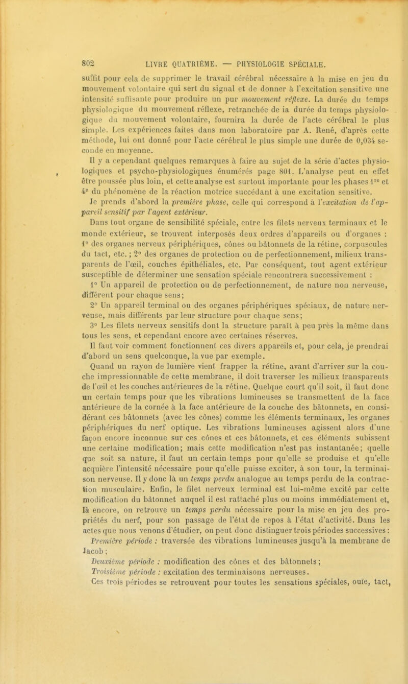 suffit pour cela de supprimer le travail cérébral nécessaire à la mise en jeu du mouvement volontaire qui sert du signal et de donner à l'excitation sensitive une intensité siil'lisanle pour produire un pur mouvement réflexe. La durée du temps physiolofiique du mouvement réflexe, retranchée de ia durée du temps physiolo- gique du mouvement volontaire, fournira la durée de l'acte cérébral le plus simple. Les expériences faites dans mou laboratoire par A. René, d'après cette méthode, lui ont donné pour l'acte cérébral le plus simple une durée de 0,034 se- conde en moyenne. Il y a cependant quelques remarques à faire au sujet de la série d'actes physio- logiques et psycho-physiologiques énumérés page 801. L'analyse peut en effet être poussée plus loin, et celte analyse est surtout importante pour les phases 1 et 4 du phénomène de la réaction motrice succédant à une excitation sensitive. Je prends d'abord la première phase, celle qui correspond à Vexcitation de l'ap- pareil sensitif par Vagent extérieur. Dans tout organe de sensibilité spéciale, entre les filets nerveux terminaux et le monde extérieur, se trouvent interposés deux ordres d'appareils ou d'organes : 1° des organes nerveux périphériques, cônes ou bâtonnets de la réline, corpuscules du tact, etc. ; 2 des organes de protection ou de perfectionnement, milieux trans- parents de l'œil, couches épithéliales, etc. Par conséquent, tout agent extérieur susceptible de déterminer une sensation spéciale rencontrera successivement : 1 Un appareil de protection ou de perfectionnement, de nature non nerveuse, difîérent pour chaque sens; 2° Un appareil terminal ou des organes périphériques spéciaux, de nature ner- veuse, mais différents parleur structure pour chaque sens; 3° Les filets nerveux sensitifs dont la structure paraît à peu près la même dans tous les sens, et cependant encore avec certaines réserves. Il faut voir comment fonctionnent ces divers appareils et, pour cela, je prendrai d'abord un sens quelconque, la vue par exemple. Quand un rayon de lumière vient frapper la rétine, avant d'arriver sur la cou- che impressionnable de cette membrane, il doit traverser les milieux transparents de l'œil et les couches antérieures de la rétine. Quelque court qu'il soit, il faut donc un certain temps pour que les vibrations lumineuses se transmettent de la face antérieure de la cornée à la face antérieure de la couche des bâtonnets, en consi- dérant ces bâtonnets (avec les cônes) comme les éléments terminaux, les organes périphériques du nerf optique. Les vibrations lumineuses agissent alors d'une façon encore inconnue sur ces cônes et ces bâtonnets, et ces éléments subissent une certaine modification; mais cette modification n'est pas instantanée; quelle que soit sa nature, il faut un certain temps pour qu'elle se produise et qu'elle acquière l'intensité nécessaire pour qu'elle puisse exciter, à son tour, la terminai- son nerveuse. Il y donc là un temps perdu analogue au temps perdu de la contrac- tion musculaire. Enfin, le filet nerveux terminal est lui-même excité par cette modification du bâtonnet auquel il est rattaché plus ou moins immédiatement et, là encore, on retrouve un temps perdu nécessaire pour la mise en jeu des pro- priétés du nerf, pour son passage de l'état de repos à l'état d'activité. Dans les actes que nous venons d'étudier, on peut donc distinguer trois périodes successives : Première période : traversée des vibrations lumineuses jusqu'à la membraue de Jacob ; Deuxième période : modification des cônes et des bâtonnets ; Troisième période : excitation des terminaisons nerveuses. Ces trois périodes se retrouvent pour toutes les sensations spéciales, ouïe, tact,
