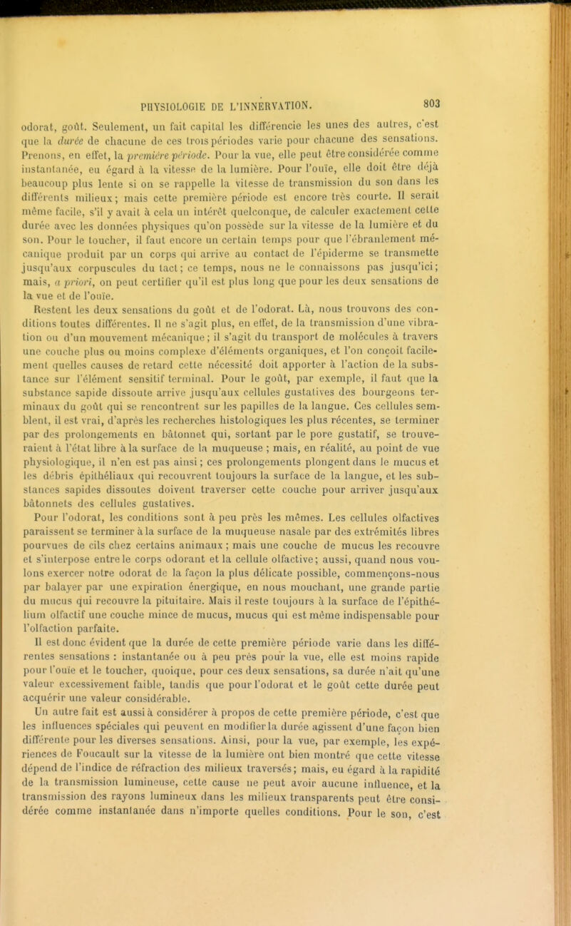 odorat, goût. Seulement, un fait capital les différencie les unes des autres, c'est que la durée de chacune de ces trois périodes varie pour chacune des sensations. Prenons, en effet, la première 'période. Pour la vue, elle peut être considérée comme instantanée, eu égard à la vitessft de la lumière. Pour l'ouïe, elle doit être déjà beaucoup plus lente si on se rappelle la vitesse de transmission du son dans les différents nùlieux; mais cette première période est encore très courte. Il serait même facile, s'il y avait à cela un intérêt quelconque, de calculer exactement cette durée avec les données physiques qu'on possède sur la vitesse de la lumière et du son. Pour le toucher, il faut encore un certain temps pour que l'ébranlement mé- canique produit par un corps qui arrive au contact de l'épiderme se transmette jusqu'aux corpuscules du tact; ce temps, nous ne le connaissons pas jusqu'ici; mais, (i priori, on peut certifier qu'il est plus long que pour les deux sensations de la vue et de l'ouïe. Restent les deux sensations du goût et de l'odorat. Là, nous trouvons des con- ditions toutes différentes. Il ne s'agit plus, en effet, de la transmission d'une vibra- tion ou d'un mouvement mécanique; il s'agit du transport de molécules à travers une couche plus ou moins complexe d'éléments organiques, et l'on conçoit facile- ment quelles causes de retard cette nécessité doit apporter à l'action de la subs- tance sur l'élément sensitif tern)inal. Pour le goût, par exemple, il faut (jue la substance sapide dissoute arrive jusqu'aux cellules gustalives des bourgeons ter- minaux du goût qui se rencontrent sur les papilles de la langue. Ces cellules sem- blent, il est vrai, d'après les recherches liistologiques les plus récentes, se terminer par des prolongements en bâtonnet qui, sortant par le pore gustatif, se trouve- raient à l'état libre à la surface de la muqueuse ; mais, en réalité, au point de vue physiologique, il n'en est pas ainsi ; ces prolongements plongent dans le mucus et les débris épilhéliaux ({ui recouvrent toujours la surface de la langue, et les sub- stances sapides dissoutes doivent traverser cette couche pour arriver jusqu'aux bâtonnets des cellules gustalives. Pour l'odorat, les conditions sont à peu près les mêmes. Les cellules olfactives paraissent se terminer à la surface de la muqueuse nasale par des extrémités libres pourvues de cils chez certains animaux ; mais une couche de mucus les recouvre et s'interpose entre le corps odorant et la cellule olfactive; aussi, quand nous vou- lons exercer notre odorat de la façon la plus délicate possible, commençons-nous par balayer par une expiration énergique, en nous mouchant, une grande partie du mucus qui recouvre la pituitaire. Mais il reste toujours à la surface de l'épithé- liuni olfactif une couche mince de mucus, mucus qui est même indispensable pour l'olfaction parfaite. Il est donc évident que la durée de cette première période varie dans les diffé- rentes sensations : instantanée ou à peu prés pour la vue, elle est moins rapide pour l'ouïe et le toucher, quoique, pour ces deux sensations, sa durée n'ait qu'une valeur excessivement faible, tandis que pour l'odorat et le goût cette durée peut acquérir une valeur considérable. Un autre fait est aussi à considérer à propos de cette première période, c'est que les influences spéciales qui peuvent en modifier la durée agissent d'une façon bien différente pour les diverses sensations. Ainsi, pour la vue, par exemple, les expé- riences de Foucault sur la vitesse de la lumière ont bien montré que cette vitesse dépend de l'indice de réfraction des milieux traversés; mais, eu égard à la rapidité de la transmission lumineuse, cette cause ne peut avoir aucune influence, et la transmission des rayons lumineux dans les milieux transparents peut être consi- dérée comme instanlanée dans n'importe quelles conditions. Pour le son c'est