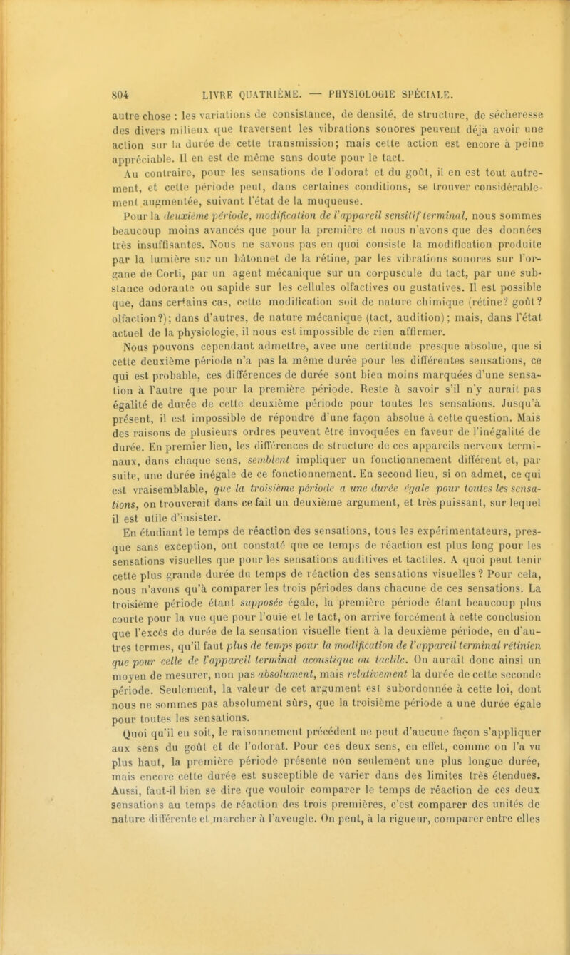 autre chose : les variations de consislance, de densité, de structure, de sécheresse des divers milieux ([ue Iraveisent les vibrations sonores peuvent déjà avoir une action sur la durée de cette transmission; mais cette action est encore à peine appréciable. Il en est de même sans doute pour le tact. Au contraire, pour les sensations de l'odorat et du goût, il en est tout autre- ment, et celle période peut, dans certaines conditions, se trouver considérable- ment augmentée, suivant l'étal de la muqueuse. Pour la deuxième période, modification de Vap-pareil sensilif terminal, nous sommes beaucoup moins avancés que pour la première et nous n'avons que des données très insuffisantes. Nous ne savons pas en quoi consiste la modification produite par la lumière sur un bâtonnet de la rétine, par les vibrations sonores sur l'or- pane de Corti, par un agent mécanique sur un corpuscule du lact, par une sub- stance odoraulo ou sapide sur les cellules olfactives ou gustalives. Il est possible que, dans certains cas, celle modification soit de nature chimique (rétine? goûl? olfaction?); dans d'autres, de nature mécanique (tact, audition); mais, dans l'état actuel de la physiologie, il nous est impossible de rien affirmer. Nous pouvons cependant admettre, avec une certitude presque absolue, que si cette deuxième période n'a pas la même durée pour les différentes sensations, ce qui est probable, ces différences de durée sont bien moins marquées d'une sensa- tion à l'autre que pour la première période. Reste à savoir s'il n'y aurait pas égalité de durée de cette deuxième période pour toutes les sensations. Jusqu'à présent, il est impossible de répondre d'une façon absolue à cette question. Mais des raisons de plusieurs ordres peuvent être invoquées en faveur de l'inégalité de durée. En premier lieu, les dilTérences de structure de ces appareils nerveux termi- naux, dans chaque sens, seinblmt impliquer un fonctionnement différent et, pai' suite, une durée inégale de ce fonctionnement. En second lieu, si on admet, ce qui est vraisemblable, que la troisième période a une durée égale pour toutes les sensa- tions, on trouverait dans ce fait un deuxième argument, et très puissant, sur lequel il est utile d'insister. En étudiant le temps de réaction des sensations, tous les expérimentateurs, pres- que sans exception, ont constaté que ce temps de réaction est plus long pour les sensations visuelles que pour les sensations auditives et tactiles. A. quoi peut tenir cette plus grande durée du temps de réaction des sensations visuelles? Pour cela, nous n'avons qu'à comparer les trois périodes dans chacune de ces sensations. La troisième période étant supposée égale, la première période étant beaucoup plus courte pour la vue que pour l'ouïe et le lact, on arrive forcément à cette conclusion que l'excès de durée de la sensation visuelle tient à la deuxième période, en d'au- tres termes, qu'il faut plus de tenips pour la modification de l'appareil terminal rétinien que pour celle de l'appareil terminal acoustique ou taclile. On aurait donc ainsi un moyen de mesurer, non pas absolument, mais relativement la durée de celte seconde période. Seulement, la valeur de cet argument est subordonnée à cette loi, dont nous ne sommes pas absolument sûrs, que la troisième période a une durée égale pour toutes les sensations. Quoi qu'il en soit, le raisonnement précédent ne peut d'aucune façon s'appliquer aux sens du goûl et de l'odorat. Pour ces deux sens, en ellet, comme on l'a vu plus haut, la première période présente non seulement une plus longue durée, mais encore celle durée est susceptible de varier dans des limites très étendues. Aussi, faut-il bien se dire que vouloir comparer le temps de réaction de ces deux sensations au temps de réaction des trois premières, c'est comparer des unités de nature différente el marcher à l'aveugle. On peut, à la rigueur, comparer entre elles