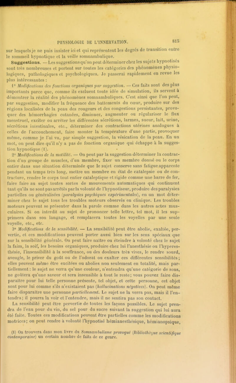 sur lesquels je ne puis insister ici et qui représentent les degrés de transition entre le sommeil hypnotique et la veille somnambulique. Suggestions. —Les suggeslionsqu'on peut déterminer chez les sujets hypnotises sont Irès nombreuses et portent sur toutes les catégories des phénomènes physio- logiques, pathologiques et psychologiques. Je passerai rapidement en revue les plus intéressantes : 1° Modifications des fonctiom organiques par suggestion. — Ces faits sont des plus importants parce que, comme ils excluent toute idée de simulation, ils servent à démontrer la réalité des phénomènes somnambuliques. C'est ainsi que l'on peut, par suggestion, modifier la fréquence des battements du cœur, produire sur des régions localisées de la peau des rougeurs et des congestions persistantes, provo- quer des hémorrhagies cutanées, diminuer, augmenter ou régulariser le flux menstruel, exciter ou arrêter les diftërentes sécrétions, larmes, sueur, lait, urine, sécrétions intestinales, etc., déterminer des contractions utérines analogues à celles de l'accouchement, faire monter la température d'une partie, provoquer môme, comme je l'ai vu, par simple suggestion, la vésication de la peau. En un mol, on peut dire qu'il n'y a pas de fonction organique qui échappe à la sugges- tion hypnotique (i). 2° Modifications de la motilité. — On peut par la suggestion déterminer la contrac- tion d'un groupe de muscles, d'un membre, fixer un membre donné ou le corps entier dans une situation déterminée que le sujet conserve sans fatigue apparente pendant un temps très long, mettre un membi'e en état de catalepsie ou de con- traelurc, renchx' le corps tout entier calalepti(iue et rigide comme une barre de fer, faire faire au sujet toutes sortes de mouvements automatiques qui continuent tant qu'ils ne sont pas arrêtés parla volonté de l'hypnotiseur, produire des paralysies partielles ou généralisées {paralysies psychiques expérimentales), en un mot déter- miner chez le sujet tous les troubles moteurs observés en clinique. Les troubles moteurs peuvent se présenter dans la parole comme dans les autres actes mus- culaires. Si on interdit au sujet de prononcer telle lettre, tel mot, il les sup- primera dans son langage, et remplacera toutes les voyelles par une seule voyelle, etc., etc. 3° Modifications de la sensibilité. — La sensibilité peut être abolie, exallée, per- vertie, et ces modifications peuvent porter aussi bien sur les sens spéciaux que sur la sensibilité générale. On peut faire naître ou éteindre à volonté chez le sujet la faim, la soif, les besoins organiques, produire chez lui l'anesthésie ou l'hyperes- thésie, l'insensibilité à la soullrance, ou des douleurs très vives, le rendre sourd, aveugle, le priver du goût ou de l'odorat ou exalter ces ditîérentes sensibilités; elles peuvent même être excitées ou abolies non seulement en totalité, mais par- tiellement : le sujet ne verra qu'une couleur, n'entendra qu'une catégorie de sons, ne goûtera qu'une saveur et sera insensible à tout le reste; vous pouvez faire dis- paraître pour lui telle personne présente, tel objet, et cette personne, cet objet sont pour lui comme s'ils n'existaient pas [hallucinations m'gatives). On peut même faire disparaître une personne partiellement. Le sujet ne la verra pas, mais il l'en- tendra; il pourra la voir et l'entendre, mais il ne sentira pas son contact. La sensibilité peut être pervertie de toutes les façons possibles. Le sujet pren- dra de l'eau pour du vin, du sel pour du sucre suivant la suggestion qui lui aura été faite. Toutes ces modifications peuvent être partielles comme les modifications motiiccs; on peut rendre à volonté l'hypnotisé hémianestliésique, hémianopsique, (I) On trouvera dans mon livre du Somnambulisme provoqué [Bibliothèque scientifique contemporaine) un certain nombre de faits de ce genre.