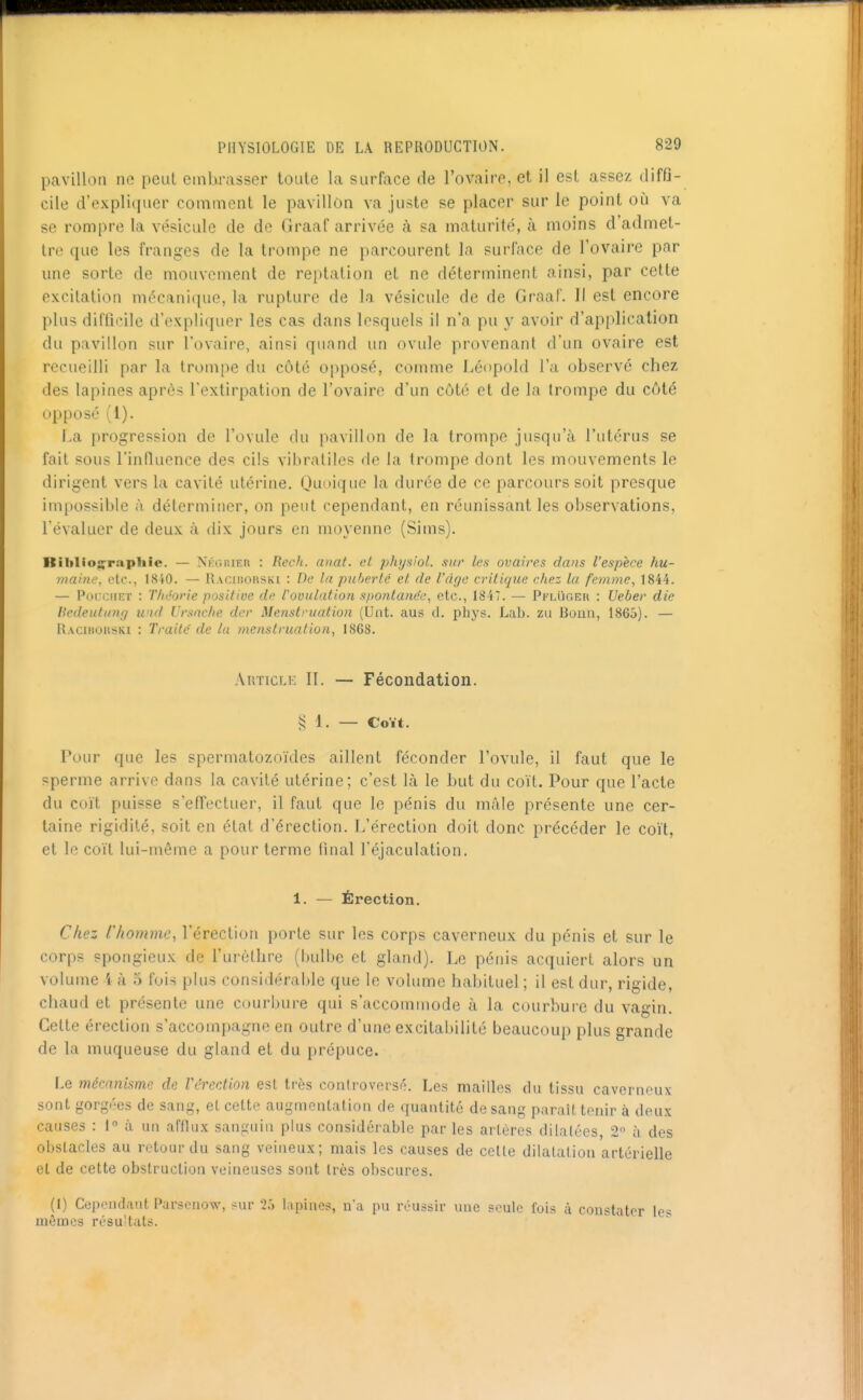 pavillon ne peut embrasser toute la surface de l'ovaire, et il est assez diffi- cile d'expliquer comment le pavillon va juste se placer sur le point où va se rompre la vésicule de de Graaf arrivée à sa maturité, à moins d'admet- tre que les franges de la trompe ne parcourent la surface de l'ovaire par une sorte de mouvement de reptation et ne déterminent ainsi, par cette excitation mécanique, la rupture de la vésicule de de Graaf. Il est encore plus difûcile d'expliquer les cas dans lesquels il n'a pu y avoir d'application du pavillon sur l'ovaire, ainsi quand un ovule provenant d'un ovaire est recueilli par la trompe du côté opposé, comme Léopold l'a observé chez des lapines après l'extirpation de l'ovaire d'un côté et de la trompe du côté opposé (1). La progression de l'ovule du pavillon de la trompe jusqu'à l'utérus se fait sous l'influence des cils vibratiles de la trompe dont les mouvements le dirigent vers la cavité utérine. Quoique la durée de ce parcours soit presque impossible à déterminer, on peut cependant, en réunissant les observations, l'évaluer de deux à dix jours en moyenne (Sims). Rihlio«;'rapliie. — Nkgiuer : Rech. anat. et physiol. sut- les ovaires dans l'espèce hu- maine, etc., I8i0. — Racii!0Rski : De la puberté et de l'âge critique chez la femme, 1844. — Poi;cnET : Théorie positive de rouulation spontanée, etc., 1847. — Pfi.uger : Ueber die Hedeutung und Ursache der Menstruation (Uiit. aus d. phys. Lab. zu Bonn, 1865). — Racibohski : Traité de la menstruation, 1868. Article II. — Fécondation. § 1. — Coït. Pour que les spermatozoïdes aillent féconder l'ovule, il faut que le sperme arrive dans la cavité utérine; c'est là le but du coït. Pour que l'acte du coït puisse s'effectuer, il faut que le pénis du mâle présente une cer- taine rigidité, soit en état d'érection. I/érection doit donc précéder le coït, et le coït lui-même a pour terme final l'éjaculation. 1. — Érection, Chez r/iomme, l'érection porte sur les corps caverneux du pénis et sur le corps spongieux de l'urèthre (hulbe et gland). Le pénis acquiert alors un volume i à 5 fois plus considérable que le volume habituel ; il est dur, rigide, chaud et présente une courbure qui s'accommode à la courbure du vagin. Cette érection s'accompagne en outre d'une excitabilité beaucoup plus grande de la muqueuse du gland et du prépuce. Le mécanisme de Vérection est très controversé. Les mailles du tissu caverneux sont gorgées de sang, et cette augmentation de quantité de sang paraît tenir à deux causes : 1° à un afflux sanguin plus considérable par les artères dilatées 2 à des obstacles au retour du sang veineux; mais les causes de cette dilatation artérielle et de cette obstruction veineuses sont très obscures. (1) Ceixnulaiit Parsenow, <ur '2ô lapines, n'a pu réussir une seule fois à constater les mômes résultats.