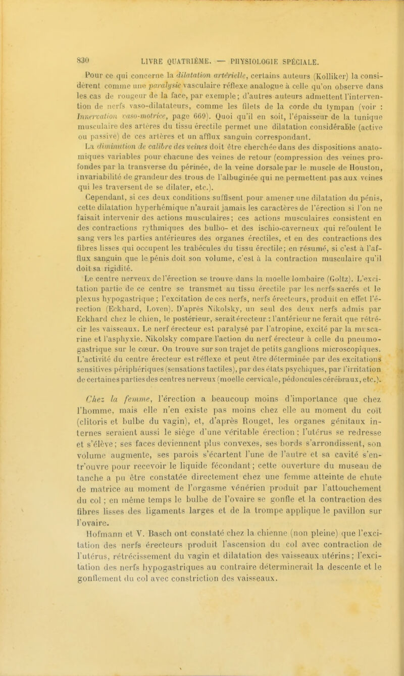 Pour ce qui concerne la dilatation artérielle, certains auteurs (Kolliker) la consi- dèrent comme une pflrfl/(/s<e vasculaire réflexe analogue à celle qu'on observe clans les cas de rouyeur de la face, par exemple; d'autres auteurs admettent l'interven- tion de nerfs vaso-dilatateurs, comme les filets de la corde du tympan (voir : Innervation vaso-motrice, page 669). Quoi qu'il en soit, l'épaisseur de la tunique musculaire des artères du tissu érectile permet une dilatation considérable (active ou passive) de ces artères et un afflux sanguin correspondant. La 'liminulion de calibre des veines doit être cherchée dans des dispositions analo- miques variables pour chacune des veines de retour (compression des veines pro- fondes par la transverse du périnée, de la veine dorsale par le muscle de Houston, invariabilité de grandeur des trous de Talbuginée qui ne permettent pas aux veines qui les traversent de se dilater, etc.). Cependant, si ces deux conditions suffisent pour amener une dilatation du pénis, cette dilatation hyperhémique n'aurait jamais les caractères de l'érection si l'on ne faisait intervenir des actions musculaires ; ces actions musculaires consistent en des contractions rythmiques des bulbo- et des ischio-caverneux qui reToulent le sang vers les parties antérieures des organes érecliles, et en des contractions des fibres lisses qui occupent les trabécules du tissu érectile; en résumé, si c'est à l'af- flux sanguin que le pénis doit son volume, c'est à la contraction musculaire qu'il doit sa rigidité. Le centre nerveux de l'érection se trouve dans la moelle lombaire (Goltz). L'exci- tation partie de ce centre se transmet au tissu érectile par les nerfs sacrés et le plexus hypogastrique ; l'excitation de ces nerfs, nerfs érecteurs, produit en eft'et l'é- rection (Eckhard, Loven). D'après Nikolsky, un seul des deux nerfs admis par Eckhard chez le chien, le postérieur, seraitérecleur : l'antérieur ne ferait que rétré- cir les vaisseaux. Le nerf érecteur est paralysé par l'atropine, excité par la mvsca- rine et l'asphyxie. Nikolsky compare l'action du nerf érecteur à celle du pneumo- gastrique sur le cœur. On trouve sur son trajet de petits ganglions microscopiques. L'activité du centre érecteur est réflexe et peut être déterminée par des excitations sensitives périphériques (sensations tactiles), par des états psychiques, par l'irritation de certaines parties des centres nerveux (moelle cervicale, pédoncules cérébraux, etc.). Chez la femme, l'érection a beaucoup moins d'importance que chez l'homme, mais elle n'en existe pas moins chez elle au moment du coït (clitoris et bulbe du vagin), et, d'après Rouget, les organes génitaux in- ternes seraient aussi le siège d'une véritable érection : l'utérus se redresse et s'élève; ses faces deviennent plus convexes, ses bords s'arrondissent, son volume augmente, ses parois s'écartent l'une de l'autre et sa cavité s'en- tr'ouvre pour recevoir le liquide fécondant; cette ouverture du museau de tanche a pu être constatée directement chez une femme atteinte de chute de matrice au moment de l'orgasme vénérien produit par l'attouchement du col ; en même temps le bulbe de l'ovaire se gonfle et la contraction des fibres lisses des ligaments larges et de la trompe apphque le pavillon sur l'ovaire. Hofmann et V. Basch ont constaté chez la chienne (non pleine) que l'exci- tation des nerfs érecteurs produit l'ascension du col avec contraction de l'utérus, rétrécissement du vagin et dilatation des vaisseaux utérins; l'exci- tation des nerfs hypogastriques au contraire déterminerait la descente et le gonllement du col avec constriction des vaisseaux.
