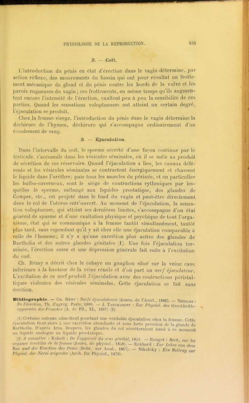 2. — Coït. l/introdiictioii du pénis en état d'érection dans le vagin détermine, par action réflexe, des mouvements du bassin qui ont pour résultat un frotte- ment mécanique du gland et du pénis contre les bords de la vulve et les parois rugueuses du vagin ; ces frottements, en môme temps qu'ils augmen- tent encore l'intensité de l'érection, exaltent peu à peu la sensibilité de ces parties. Quand les sensations voluptueuses ont atteint un certain degré, l'éjaculalion se produit. Chez la femme vierge, l'introduction du pénis dans le vagin détermine la déchirure de l'hymen, déchirure qui s'accompagne ordinairement d'un écoulement de sang. 3. — ÉJjaculation. Dans l'intervalle du coït, le sperme sécrété d'une façon continue par le testicule, s'accumule dans les vésicules séminales, où il se mêle au produit de sécrétion de ces réservoirs. Quand l'éjaculation a lieu, les canaux défé- rents et les vésicules séminales se contractent énergiquement et chassent le liquide dans l'urèthre; puis tous les muscles du périnée, et en particulier les bulbo-caverneux, sont le siège de contractions rythmiques par les- quelles le s[)erme, mélangé aux liquides prostatique, des glandes de Cowper, et<^., est projeté dans le fond du vagin et peut-être directement dans le col de l'utérus entr'ouvert. Au moment de l'éjaculation, la sensa- tion voluptueuse, qui atteint ses dernières limites, s'accompagne d'un état général de spasme et d'une exaltation physique et psychique de tout l'orga- nisme, état qui se communique à la femme tantôt simultanément, tantôt plus tard, sans cependant qu'il y ait chez elle une éjaculation comparable à celle de l'homme; il n'y a qu'une excrétion plus active des glandes de Bartholin et des autres glandes génitales (1). Une fois l'éjaculation ter- minée, l'érection cesse et une dépression générale fait suite à l'excitation du coït. Ch. Uémy a décrit chez le cobaye un ganglion situé sur la veine cave inférieure à la hauteur de la veine rénale et d'où part un nerf éjaculateur. L'excitation de ce nerf produit l'éjaculation avec des contractions péristal- tiques violentes des vésicules séminales. Cette éjaculation se fait sans érection. Bililiogrraphic. — Cii. Hé.my : Nerfs éjnculntp.ur.t (Journ. do l'AiinL, 1886). — Nicolas • De l'érection, Th. d'agrég. Paris, I88fi. — J. Tauciianokk : Zur Physiol. des Geschlechts- (ipparales des Froschcs (A. de Pfl., XL, 1887) {1). (l) Certains autours admottoiit pourtant une véritable éjaculation chez la femme. Cotte éjaculation tient alors ù un.> excrétion ahondanlo et sous forte pression de la o-|andc de Bartholin. D'après Arm. Desprès, les glandes du col sécréteraient aussi à ro'^moment un liquide analogue au liquide prostatique. (•2) A consulter : Kob(dt : De l'npparei/ du setis génital, 18,^1. — Rouget : Ikch. sur les organes érccliles de la femme (Journ. de physiol., 1808). — Eckhard : Zur Lehre von dem Buu und der Erection des Pénis (Boitr. zur Anat., 18G7). — Nikolsky : Ein lieUrao -^ur Physiol. der Nervi erigenles (Arch. fur Physiol., 1879^. 