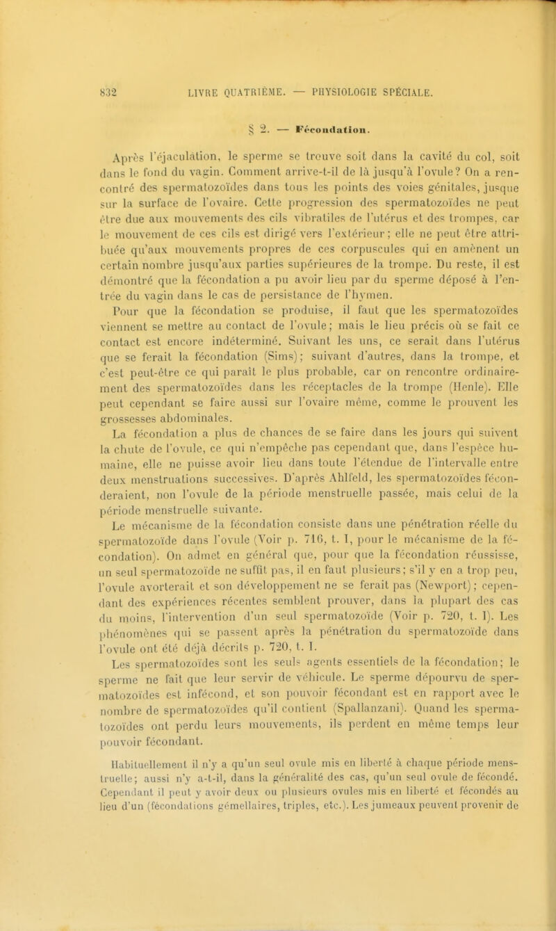 § 2. — Fécoutlatiou. Après l'éjaculàtion, le sperme se trouve soit dans la cavité du col, soit dans le fond du vagin. Comment arrive-t-il de là jusqu'à l'ovule? On a ren- contré des spermatozoïdes dans tous les points des voies génitales, jusque sur la surface de l'ovaire. Cette progression des spermatozoïdes ne peut (Hre due aux mouvements des cils vibratiles de l'utérus et des trompes, car le mouvement de ces cils est dirigé vers l'extérieur; elle ne peut être attri- buée qu'aux mouvements propres de ces corpuscules qui en amènent un certain nombre jusqu'aux parties supérieures de la trompe. Du reste, il est démontré que la fécondation a pu avoir lieu par du sperme déposé à l'en- trée du vagin dans le cas de persistance de l'hymen. Pour que la fécondation se produise, il faut que les spermatozoïdes viennent se mettre au contact de l'ovule; mais le lieu précis où se fait ce contact est encore indéterminé. Suivant les uns, ce serait dans l'utérus que se ferait la fécondation (Sims) ; suivant d'autres, dans la trompe, et c'est peut-être ce qui paraît le plus probable, car on rencontre ordinaire- ment des spermatozoïdes dans les réceptacles de la trompe (Henle). Elle peut cependant se faire aussi sur l'ovaire même, comme le prouvent les grossesses abdominales. La fécondation a plus de chances de se faire dans les jours qui suivent la chute de l'ovule, ce qui n'empêche pas cependant que, dans l'espèce hu- maine, elle ne puisse avoir lieu dans toute Télendue de l'intervalle entre deux menstruations successives. D'après Ahlfeld, les spermatozoïdes fécon- deraient, non l'ovule de la période menstruelle passée, mais celui de la période menstruelle suivante. Le mécanisme de la fécondation consiste dans une pénétration réelle du spermatozoïde dans l'ovule (Yoir p. 716, t. I, pour le mécanisme de la fé- condation). On admet en général que, pour que la fécondation réussisse, un seul spermatozoïde ne sufût pas, il en faut plu?;ieurs; s'il y en a trop peu, l'ovule avorterait et son développement ne se ferait pas (Newport) ; cepen- dant des expériences récentes semblent prouver, dans la plupart des cas du moins, l'intervention d'un seul spermatozoïde (Voir p. 7:^0, t. 1). Les l)hénomônes qui se passent après la pénétration du spermatozoïde dans l'ovule ont été déjà décrits p. 720, t. 1. Les spermatozoïdes sont les seuls agents essentiels de la fécondation; le sperme ne fait que leur servir de véhicule. Le sperme dépourvu de sper- matozoïdes est infécond, et son pouvoir fécondant est en rapport avec le nombre de spermatozoïdes qu'il contient (Spallanzani). Quand les sperma- tozoïdes ont perdu leurs mouvem.ents, ils perdent en même temps leur pouvoir fécondant. Ilabiluellement il n'y a qu'un seul ovule mis en liberté à chaque période mens- truelle; aussi n'y a-t-il, dans la généralité des cas, qu'un seul ovule de fécondé. Cependant il peut y avoir deux ou plusieurs ovules mis en liberté et fécondés au lieu d'un (fécondations gémellaires, triples, etc.). Les jumeaux peuvent provenir de