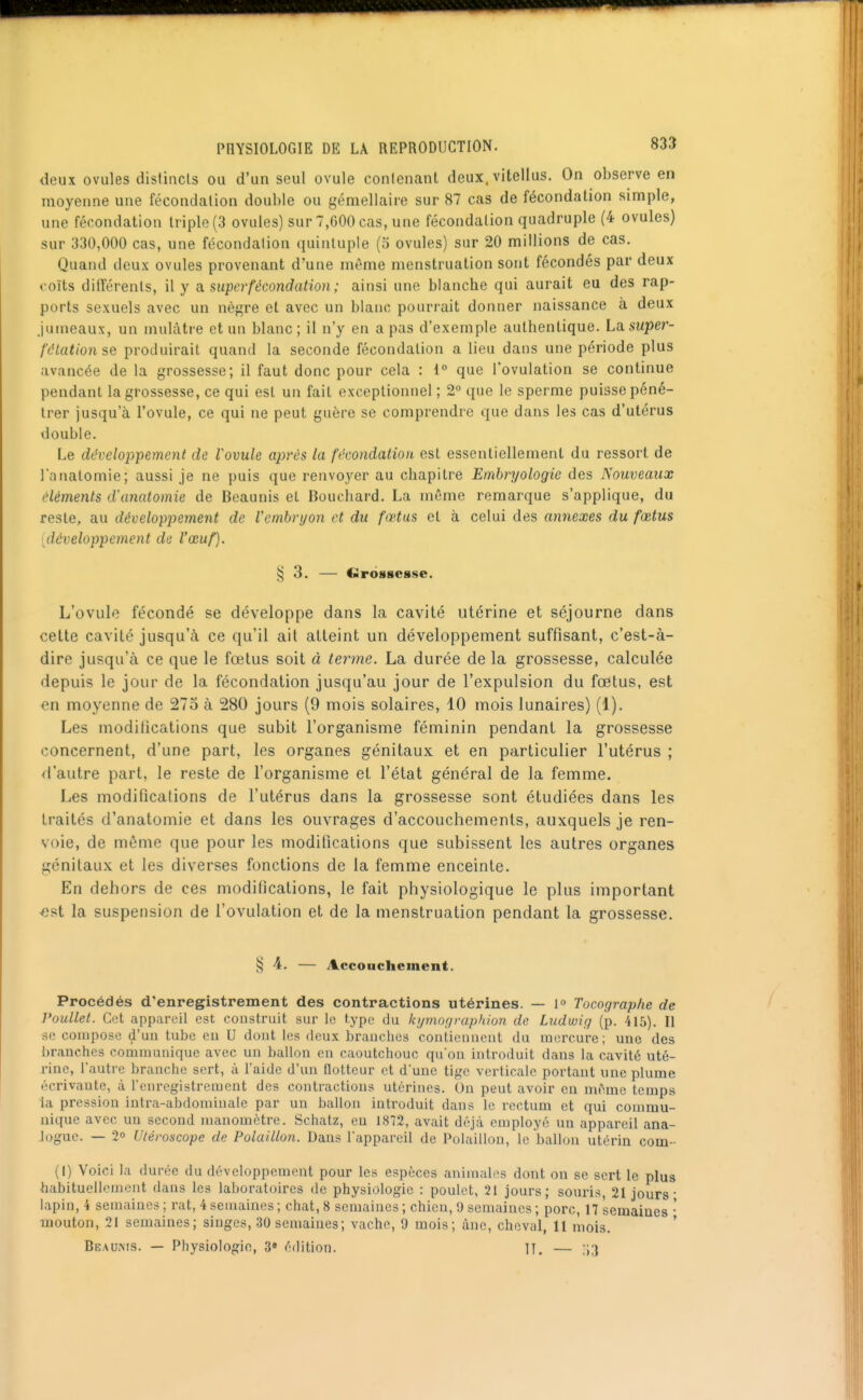 deux ovules distincls ou d'un seul ovule conicnant deux, vitellus. On observe en moyenne une fécondation double ou gémellaire sur 87 cas de fécondation simple, une fécondation triple (3 ovales) sur 7,G00 cas, une fécondation quadruple (4 ovules) sur 330,000 cas, une fécondation quintuple (5 ovules) sur 20 millions de cas. Quand deux ovules provenant d'une même menstruation sont fécondés par deux coïts différents, il y asuperfécondation; ainsi une blanche qui aurait eu des rap- ports sexuels avec un nègre et avec un blanc pourrait donner naissance à deux Jumeaux, un mulâtre et un blanc; il n'y en a pas d'exemple authentique. La. super- fdtationse produirait quand la seconde fécondation a lieu dans une période plus avancée de la grossesse; il faut donc pour cela : i° que l'ovulation se continue pendant la grossesse, ce qui est un fait exceptionnel; 2° que le sperme puisse péné- trer jusqu'à l'ovule, ce qui ne peut guère se comprendre que dans les cas d'utérus double. Le développement de Vovule après ta fécondation est essentiellement du ressort de l'analomie; aussi je ne puis que renvoyer au chapitre Embryologie des Nouveaux éléments d'anatomie de Boaunis et Bouchard. La même remarque s'applique, du reste, au développement de Vcmbryon et du fœtus et à celui des annexes du fœtus [développement de l'œuf). § 3. — Cirbsgesse. L'ovule fécondé se développe dans la cavité utérine et séjourne dans celte cavité jusqu'à ce qu'il ait atteint un développement suffisant, c'est-à- dire jusqu'à ce que le fœtus soit à terme. La durée de la grossesse, calculée depuis le jour de la fécondation jusqu'au jour de l'expulsion du fœtus, est en moyenne de 275 à 280 jours (9 mois solaires, 10 mois lunaires) (1). Les modifications que subit l'organisme féminin pendant la grossesse concernent, d'une part, les organes génitaux et en particulier l'utérus ; <i'autre part, le reste de l'organisme et l'état général de la femme. Les modifications de l'utérus dans la grossesse sont étudiées dans les traités d'anatomie et dans les ouvrages d'accouchements, auxquels je ren- voie, de même que pour les modifications que subissent les autres organes génitaux et les diverses fonctions de la femme enceinte. En dehors de ces modifications, le fait physiologique le plus important -est la suspension de l'ovulation et de la menstruation pendant la grossesse. § 4. — Accouchement. Procédés d'enregistrement des contractions utérines. — l» Tocographe de Voullet. Cet appareil est construit sur le type du kymographion de Liidwiy (p. 415). II se compose d'un tube eu U dont les deux branches contiennent du mercure; une des branches communique avec un ballon en caoutchouc quou introduit dans la cavité uté- rine, l'autre branche sert, à l'aide d'un lloltcur et d'une tige verticale portant une plume écrivaute, à l'enregistrement des contractions utérines. On peut avoir en même temps la pression intra-abdominale par un ballon introduit dans le rectum et qui commu- nique avec un second manomètre. Schatz, eu 1872, avait déjà employé un appareil ana- logue. — 2 Utéroscope de Polaillon. Daus l'appareil de Polaillon, le ballon utérin corn-- (I) 'Voici la durée du développement pour les espèces animali's dont on se sert le plus habituellement dans les laboratoires de physiologie : poulet, 21 jours; souris, 21 jours- lapin, 4 semaines ; rat, 4 semaines ; chat, 8 semaines ; chicu, 9 semaines ; porc, 17 semaines • •mouton, 21 semaines; singes, 30 semaines; vache, 9 mois; àne, cheval, 11 mois. ' Beaums. — Physiologie, 3» édition. IT. — ;i3