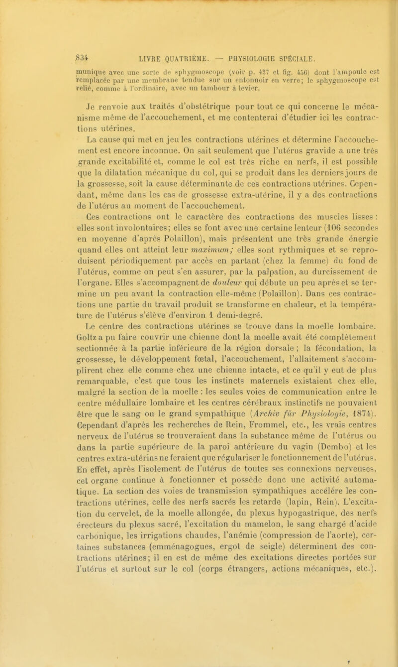 munique avec uuc sorte de sphygmoscopc (voir p. 427 et fig. 45G) dont l'ampoule est remplacée par une membrane tendue sur un entonnoir en verre; le sphygnioscope est relié, comme à l ordinairc, avec un tambour à levier. Je renvoie aux traités d'obstétrique pour tout ce qui concerne le méca- nisme même de l'accouchement, et me contenterai d'étudier ici les contrac- tions utérines. La cause qui met en jeu les contractions utérines et détermine l'accouche- ment est encore inconnue. On sait seulement que l'utérus gravide a une très grande excitabilité et, comme le col est très riche en nerfs, il est possible que la dilatation mécanique du col, qui se produit dans les derniers jours de la grossesse, soit la cause déterminante de ces contractions utérines. Cepen- dant, môme dans les cas de grossesse extra-utérine, il y a des contractions de l'utérus au moment de l'accouchement. Ces contractions ont le caractère des contractions des muscles lisses : elles sont involontaires; elles se font avec une certaine lenteur (iOG secondes en moyenne d'après Polaillon), mais présentent une très grande énergie quand elles ont atteint leur maximum ; elles sont rytbmiques et se repro- duisent périodiquement par accès en partant (chez la femme) du fond de l'utérus, comme on peut s'en assurer, par la palpation, au durcissement de l'organe. Elles s'accompagnent de douleur qui débute un peu après et se ter- mine un peu avant la contraction elle-même (Polaillon). Dans ces contrac- tions une partie du travail produit se transforme en chaleur, et la tempéra- ture de l'utérus s'élève d'environ 1 demi-degré. Le centre des contractions utérines se trouve dans la moelle lombaire. Goltza pu faire couvrir une chienne dont la moelle avait été complètement sectionnée à la partie inférieure de la région dorsale ; la fécondation, la grossesse, le développement fœtal, l'accouchement, l'allaitement s'accom- plirent chez elle comme chez une chienne intacte, et ce quil y eut de plus remarquable, c'est que tous les instincts maternels existaient chez elle, malgré la section de la moelle : les seules voies de communication entre le centre médullaire lombaire et les centres cérébraux instinctifs ne pouvaient être que le sang ou le grand sympathique [Aixhiv fur Physiologie, 1871). Cependant d'après les recherches de Rein, Frommel, etc., les vrais centres nerveux de l'utérus se trouveraient dans la substance même de l'utérus ou dans la partie supérieure de la paroi antérieure du vagin (Dembo) et les centres extra-utérins ne feraient que régulariser le fonctionnement de l'utérus. En effet, après l'isolement de l'utérus de toutes ses connexions nerveuses, cet organe continue à fonctionner et possède donc une activité automa- tique. La section des voies de transmission sympathiques accélère les con- tractions utérines, celle des nerfs sacrés les retarde (lapin, Rein). L'excita- lion du cervelet, de la moelle allongée, du plexus hypogastrique, des nerfs érecteurs du plexus sacré, l'excitation du mamelon, le sang chargé d'acide carbonique, les irrigations chaudes, l'anémie (compression de l'aorte), cer- taines substances (emménagogues, ergot de seigle) déterminent des con- tractions utérines; il en est de même des excitations directes portées sur l'utérus et surtout sur le col (corps étrangers, actions mécaniques, etc.).