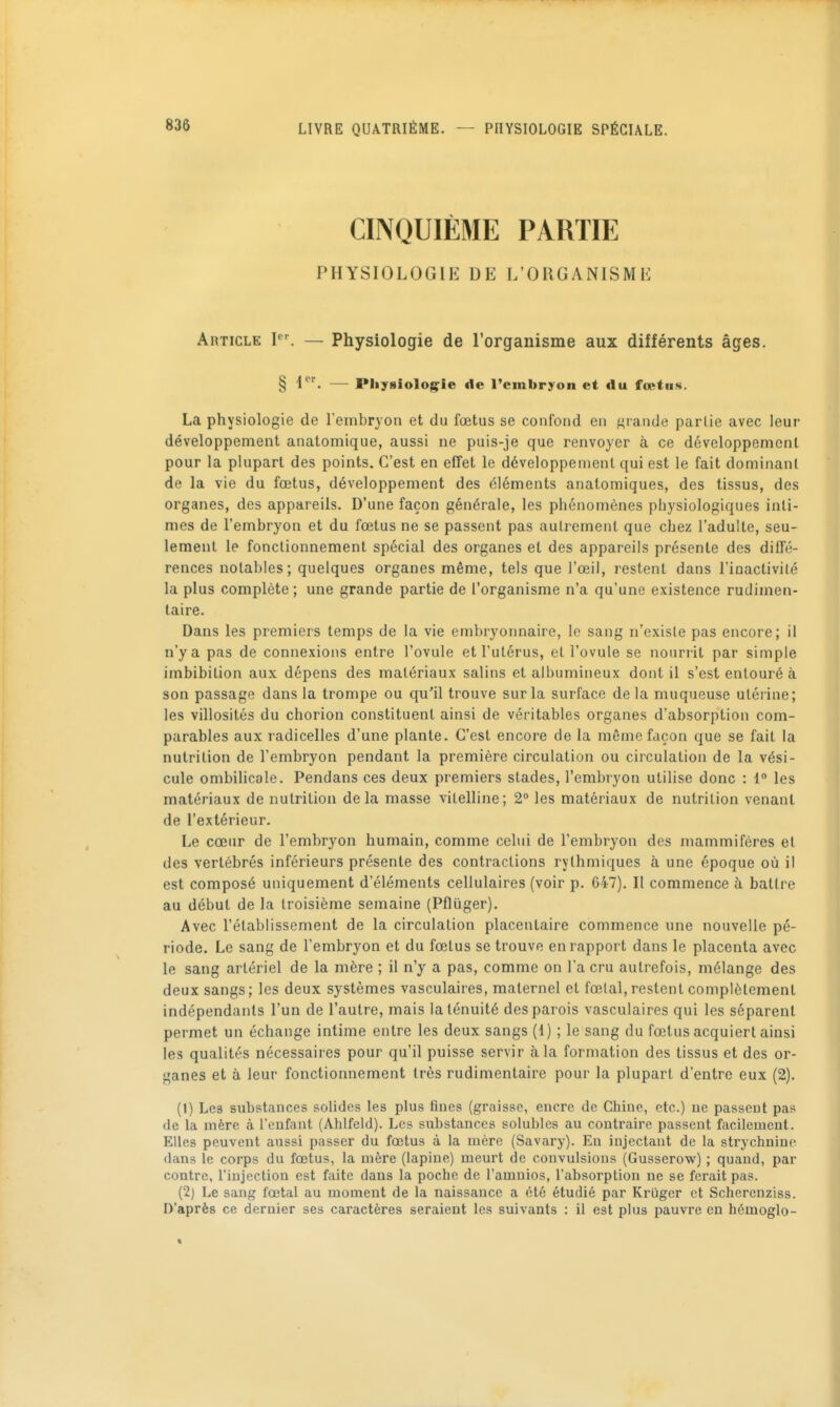 CINQUIÈME PARTIE PHYSIOLOGIE DE L'ORGANISME Article P'. — Physiologie de l'organisme aux différents âges. § i. — Physiologie de l'embryon et du fœtus. La physiologie de l'embryon et du fœtus se confond en {grande parlie avec leur développement anatomique, aussi ne puis-je que renvoyer à ce développement pour la plupart des points. C'est en effet le développement qui est le fait dominant de la vie du fœtus, développement des éléments anatomiques, des tissus, des organes, des appareils. D'une façon générale, les phénomènes physiologiques inti- mes de l'embryon et du fœtus ne se passent pas aulremenl que chez l'adulte, seu- lement le fonctionnement spécial des organes et des appareils présente des diffé- rences notables; quelques organes même, tels que l'œil, restent dans l'ioactivilé la plus complète; une grande partie de l'organisme n'a qu'une existence rudimen- taire. Dans les premiers temps de la vie embryonnaire, le sang n'existe pas encore; il n'y a pas de connexions entre l'ovule et l'utérus, et l'ovule se nourrit par simple imbibition aux dépens des matériaux salins et albumineux dont il s'est entouré à son passage dans la trompe ou qu'il trouve sur la surface de la muqueuse utérine; les villosités du chorion constituent ainsi de véritables organes d'absorption com- parables aux radicelles d'une plante. C'est encore de la même façon que se fait la nutrition de l'embryon pendant la première circulation ou circulation de la vési- cule ombilicale. Pendans ces deux premiers stades, l'embryon utilise donc : 1° les matériaux de nutrition delà masse vitelline; 2° les matériaux de nutrition venant de l'extérieur. Le cœur de l'embryon humain, comme celui de l'embryon des mammifères et des vertébrés inférieurs présente des contractions rythmiques à une époque où il est composé uniquement d'éléments cellulaires (voir p. 647). Il commence à battre au début de la troisième semaine (Pflûger). Avec l'établissement de la circulation placentaire commence une nouvelle pé- riode. Le sang de l'embryon et du fœtus se trouve en rapport dans le placenta avec le sang artériel de la mère ; il n'y a pas, comme on l'a cru autrefois, mélange des deux sangs; les deux systèmes vasculaires, maternel et fœtal,restent complètement indépendants l'un de l'autre, mais la ténuité des parois vasculaires qui les séparent permet un échange intime entre les deux sangs (1) ; le sang du fœtus acquiert ainsi les qualités nécessaires pour qu'il puisse servir à la formation des tissus et des or- ganes et à leur fonctionnement très rudimenlaire pour la plupart d'entre eux (2). (1) Les substances solides les plus fines (graisse, encre de Chine, etc.) uc passent pas de la mère à l'enfant (Ahlfeld). Les substances solubles au contraire passent facilement. Elles peuvent aussi passer du fœtus à la mère (Savary). En injectant de la strychnine dans le corps du fœtus, la mère (lapine) meurt de convulsions (Gusserow) ; quand, par contre, l'injection est faite dans la poche de l'amuios, l'absorption ne se ferait pas. (2) Le sang fœtal au moment de la naissance a été étudié par Kruger et Scherenziss. D'après ce dernier ses caractères seraient les suivants : il est plus pauvre en hémoglo-