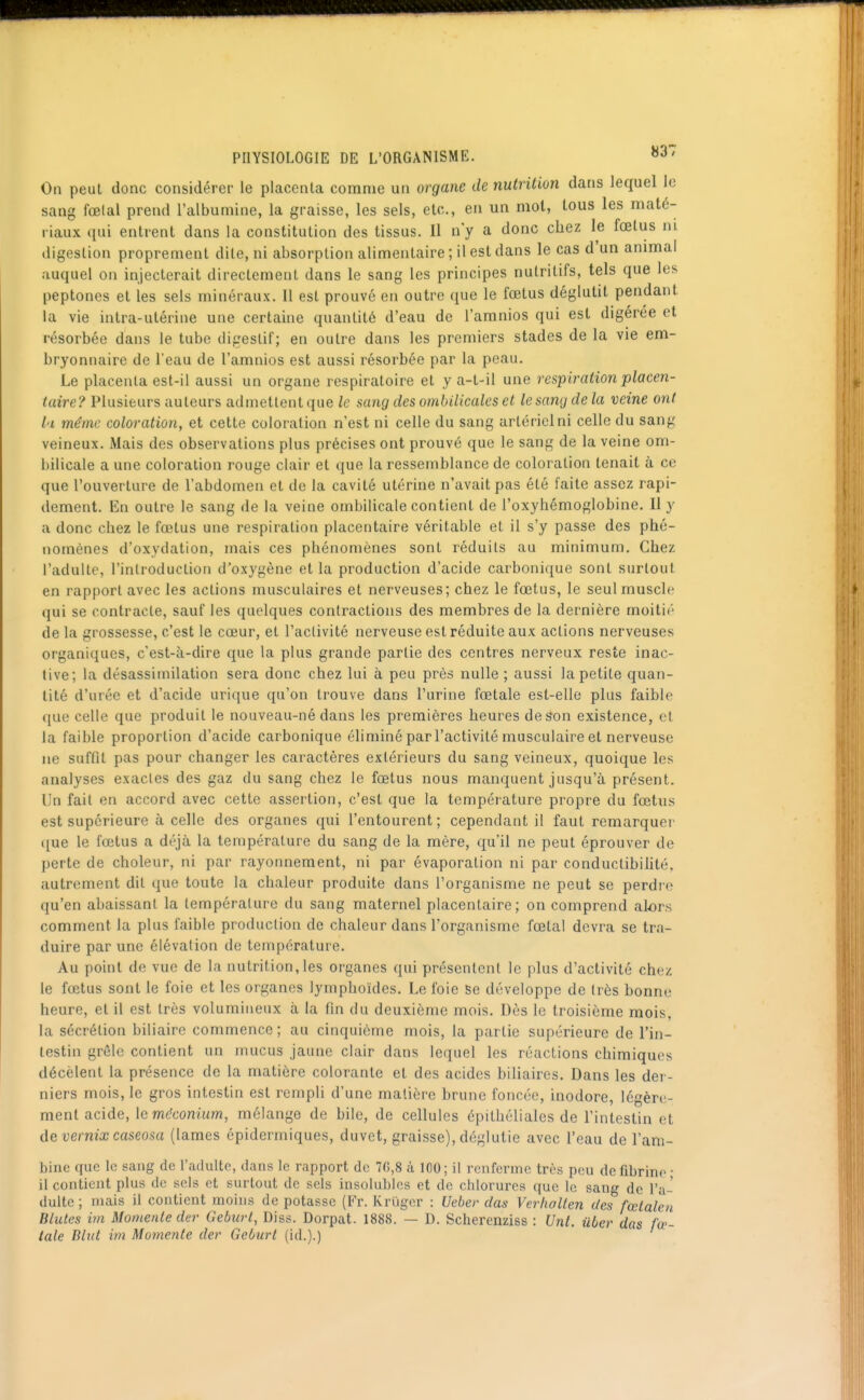 PHYSIOLOGIE DE L'ORGANISME. ^^'^ On peut donc considérer le placenta comme un organe de nutrition dans lequel le sang fœlal prend l'albumine, la graisse, les sels, etc., en un mot, tous les maté- riaux qui entrent dans la constitution des tissus. Il n'y a donc chez le fœtus m digestion proprement dite, ni absorption alimentaire ; il est dans le cas d'un animal auquel on injecterait directement dans le sang les principes nutritifs, tels que les peptones et les sels minéraux. Il est prouvé en outre que le fœtus déglutit pendant la vie intra-utérine une certaine quantité d'eau de l'aranios qui est digérée et résorbée dans le tube digestif; en outre dans les premiers stades de la vie em- bryonnaire de l'eau de l'amnios est aussi résorbée par la peau. Le placenta est-il aussi un organe respiratoire et y a-t-il une respiration placen- taire? Plusieurs auteurs admettent que le sang des ombilicales et le sang de la veine ont l'i même coloration, et cette coloration n'est ni celle du sang artériel ni celle du sang veineux. Mais des observations plus précises ont prouvé que le sang de la veine om- bilicale a une coloration rouge clair et que la ressemblance de coloration tenait à ce que l'ouverture de l'abdomen et de la cavité utérine n'avait pas été faite assez rapi- dement. En outre le sang de la veine ombilicale contient de l'oxyhémoglobine. Il y a donc chez le fœtus une respiration placentaire véritable et il s'y passe des phé- nomènes d'oxydation, mais ces phénomènes sont réduits au minimum. Chez l'adulte, l'introduction d'oxygène et la production d'acide carbonique sont surtout en rapport avec les actions musculaires et nerveuses; chez le fœtus, le seul muscle qui se contracte, sauf les quelques contractions des membres de la dernière moitié de la grossesse, c'est le cœur, et l'activité nerveuse est réduite aux actions nerveuses organiques, c'est-à-dire que la plus grande partie des centres nerveux reste inac- tive; la désassiinilation sera donc chez lui à peu près nulle ; aussi Ja petite quan- tité d'urée et d'acide urique qu'on trouve dans l'urine fœtale est-elle plus faible que celle que produit le nouveau-né dans les premières heures de son existence, et la faible proportion d'acide carbonique éliminé par l'activité musculaire et nerveuse ne suffit pas pour changer les caractères extérieurs du sang veineux, quoique les analyses exacles des gaz du sang chez le fœtus nous manquent jusqu'à présent. Un fait en accord avec cette assertion, c'est que la température propre du fœtus est supérieure à celle des organes qui l'entourent; cependant il faut remarquer ([ue le fœtus a déjà la température du sang de la mère, qu'il ne peut éprouver de perte de choleur, ni par rayonnement, ni par évaporation ni par conduclibihté, autrement dit que toute la chaleur produite dans l'organisme ne peut se perdi'e qu'en abaissant la tempéi'alurc du sang maternel placentaire; on comprend alors comment la plus faible production de chaleur dans l'organisme fœtal devra se tra- duire par une élévation de température. Au point de vue de la nutrition, les organes qui présentent le plus d'activité chez le fœtus sont le foie et les organes lymphoïdes. Le foie Se développe de très bonne heure, et il est très volumineux à la fin du deuxième mois. Dès le troisième mois, la sécrétion biliaire commence ; au cinquième mois, la partie supérieure de l'in- testin grêle contient un mucus jaune clair dans lequel les réactions chimiques décèlent la présence de la matière colorante et des acides biliaires. Dans les der- niers mois, le gros intestin est rempli d'une matière brune foncée, inodore, légère- ment acide, le m(?c'omum, mélange de bile, de cellules épithéliales de l'intestin et de vernix caseosa (lames épidermiques, duvet, graisse), déglutie avec l'eau de l'am- bine que le sang de l'adulte, dans le rapport de 70,8 à 100; il renferme très peu de fibrine • il contient plus de sels et surtout de sels insolubles et de ctilorures que le sang de l'a- dulte ; niais il contient moins de potasse (Fr. Kriigor : Ueber das Verfiallen des fœtalen Blutes im Momenle der Geburt, Diss. Dorpat. 1888. — D. Scherenziss : Unt. ûber das fœ- tale Bltct im Momente der Geburt (id.).)