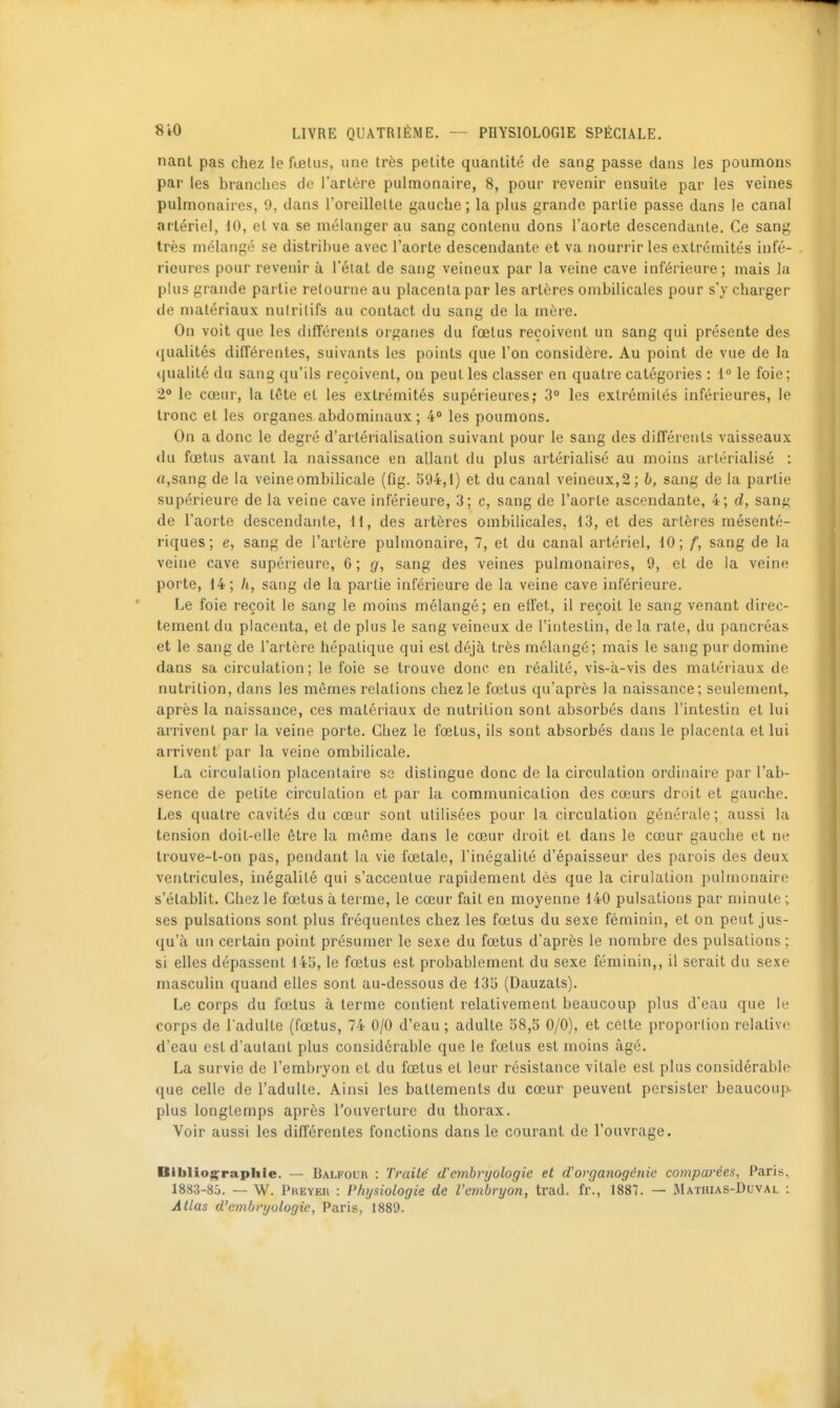 nant pas chez le fœlus, une très petite quantité de sang passe dans les poumons par les branches de l'artère pulmonaire, 8, pour revenir ensuite par les veines pulmonaires, 0, dans l'oreillelte gauche; la plus grande partie passe dans le canal artériel, 10, et va se mélanger au sang contenu dons l'aorte descendante. Ce sang très mélangé se distribue avec l'aorte descendante et va nourrir les extrémités infé- rieures pour revenir à l'état de sang veineux par la veine cave inférieure; mais la plus grande partie retourne au placenta par les artères ombilicales pour s'y charger de matériaux nulrilifs au contact du sang de la mère. On voit que les différents organes du fœlus reçoivent un sang qui présente des ([ualités différentes, suivants les points que l'on considère. Au point de vue de la qualité du sang qu'ils reçoivent, on peut les classer en quatre catégories : 1° le foie; 2 le cœur, la tête et les extrémités supérieures; 3° les extrémités inférieures, le tronc et les organes abdominaux; 4'» les poumons. On a donc le degré d'artérialisalion suivant pour le sang des difîérents vaisseaux du fœtus avant la naissance en allant du plus artérialisé au moins artérialisé : «,sang de la veine ombilicale (fig. S94,i) et du canal veineux, 2 ; b, sang de la partie supérieure de la veine cave inférieure, 3; c, sang de l'aorte ascendante, 4; d, sang de l'aorte descendante, 11, des artères ombilicales, 13, et des artères mésenté- riques; e, sang de l'artère pulmonaire, 7, et du canal artériel, 10; f, sang de la veine cave supérieure, 6; g, sang des veines pulmonaires, 9, et de la veine porte, 14; /i, sang de la partie inférieure de la veine cave inférieure. Le foie reçoit le sang le moins mélangé; en effet, il reçoit le sang venant direc- tement du placenta, et de plus le sang veineux de l'intestin, de la rate, du pancréas et le sang de l'artère hépatique qui est déjà très mélangé; mais le sang pur domine dans sa circulation; le foie se trouve donc en réalité, vis-à-vis des matériaux de nutrition, dans les mêmes relations chez le fœtus qu'après la naissance; seulement,, après la naissance, ces matériaux de nutrition sont absorbés dans l'intestin et lui arrivent par la veine porte. Chez le fœtus, ils sont absorbés dans le placenta et lui arrivent par la veine ombilicale. La circulation placentaire se dislingue donc de la circulation ordinaire par l'ab- sence de petite circulation et par la communication des cœurs droit et gauche. Les quatre cavités du cœur sont utilisées pour la circulation générale ; aussi la tension doit-elle être la même dans le cœur droit et dans le cœur gauche et ne Irouve-t-on pas, pendant la vie fœtale, l'inégalité d'épaisseur des parois des deux ventricules, inégalité qui s'accentue rapidement dès que la cirulation pulmonaire s'établit. Chez le fœtus à terme, le cœur fait en moyenne 140 pulsations par minute ; ses pulsations sont plus fréquentes chez les fœtus du sexe féminin, et on peut jus- qu'à un certain point présumer le sexe du fœtus d'après le nombre des pulsations ; si elles dépassent 145, le fœtus est probablement du sexe féminin,, il serait du sexe masculin quand elles sont au-dessous de 135 (Dauzats). Le corps du fœtus à terme contient relativement beaucoup plus d'eau que le corps de l'adulte (fœtus, 74 0/0 d'eau ; adulte 58,5 0/0), et cette proportion relative d'eau est d'autant plus considérable que le fœlus est moins âgé. La survie de l'embryon et du fœtus et leur résistance vitale est plus considérable que celle de l'adulte. Ainsi les battements du cœur peuvent persister beaucoup, plus longtemps après l'ouverture du thorax. Voir aussi les différentes fonctions dans le courant de l'ouvrage. Bibliographie. — Balfour : Traité d'embryologie et dorganogéiiie comparées, Paris. 1883-80. — W. PKEYEn : Physiologie de l'embryon, trad. fr., 1887. — IMathias-Duval : Atlas d'embryologie, Paris, 1889.