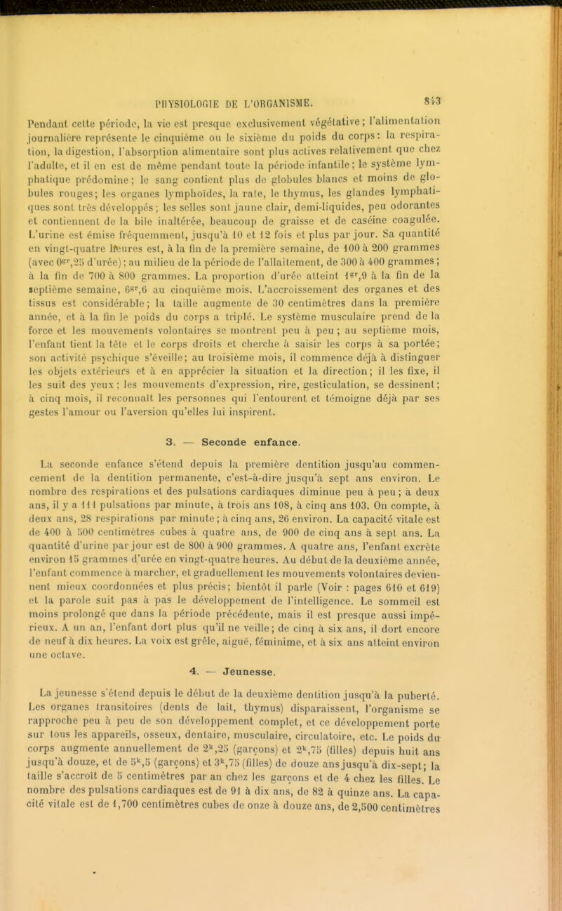 Pendant celte période, la vie est presque exclusivement végétative; l'alimentation journalière représente le cinquième ou le sixième du poids du corps: la respira- tion, la digestion, l'absorption alimentaire sont plus actives relativement que chez l'adulte, et il en est de même pendant toute la période infantile ; le système lym- phatique prédomine; le sang contient plus do globules blancs et moins de glo- bules rouges; les organes lymphoides, la rate, le thymus, les glandes lymphati- ques sont très développés; les selles sont jaune clair, demi-liquides, peu odorantes et contiennent de la bile inaltérée, beaucoup de graisse et de caséine coagulée. L'urine est émise fréquemment, jusqu'à 10 et 12 fois et plus par jour. Sa quantité en vingt-quatre Ifeures est, à la fin de la première semaine, de 100 à 200 grammes (avec 0s^25 d'urée) ; au milieu de la période de l'allaitement, de 300 à 400 grammes ; à la fin de 700 à 800 grammes. La pjoporlion d'urée atteint l^r^g à la fin de la septième semaine, G^^,i) au cinquième mois. L'accroissement des organes et des tissus est considérable; la taille augmente de 30 centimètres dans la première année, et à la fin le poids du corps a triplé. Le système musculaire prend de la force et les mouvemenls volontaires se montrent peu à peu ; au septième mois, l'enfant tient la téle et le corps droits et cherche à saisir les corps à sa portée; son activité psychique s'éveille; au troisième mois, il commence déjà à distinguer les objets extérieurs et à en apprécier la situation et la direction; il les fixe, il les suit des yeux; les mouvemenls d'expression, rire, gesticulation, se dessinent; à cinq mois, il reconnaît les personnes qui l'entourent et témoigne déjà par ses gestes l'amour ou l'aversion qu'elles lui inspirent. 3. — Seconde enfance. La seconde enfance s'étend depuis la première dentition jusqu'au commen- cement de la dentition permanente, c'est-à-dire jusqu'à sept ans environ. Le nombre des respirations et des pulsations cardiaques diminue peu à peu; à deux ans, il y a m pulsations par minute, à trois ans 108, à cinq ans 103. On compte, à deux ans, 28 respirations par minute; à cinq ans, 20 environ. La capacité vitale est de 400 à 500 centimètres cubes à quatre ans, de 900 de cinq ans à sept ans. La quantité d'urine par jour est de 800 à 900 grammes. A quatre ans, l'enfant excrète environ 15 grammes d'urée en vingt-quatre heures. Au début de la deuxième année, l'enfant commence à marcher, et graduellement les mouvements volontaires devien- nent mieux coordonnées et plus précis; bientôt il parle (Voir : pages 610 et 619) et la parole suit pas à pas le développement de l'intelligence. Le sommeil est moins prolongé que dans la période précédente, mais il est presque aussi impé- rieux. A un an, l'enfant dort plus qu'il ne veille; de cinq à six ans, il dort encore de neuf à dix heures. La voix est grêle, aiguë, féminime, et à six ans atteint environ une octave. 4. — Jeunesse. La jeunesse s'étend depuis le début de la deuxième dentition jusqu'à la puberté. Les organes transitoires (dents de lait, thymus) disparaissent, l'organisme se rapproche peu à peu de son développement complet, et ce développement porte sur tous les appareils, osseux, dentaire, musculaire, circulatoire, etc. Le poids du corps augmente annuellement de 2\2o (garçons) et 2^,l'ô (filles) depuis huit ans jusqu'à douze, et de 5'',S (garçons) et 3^,75 (filles) de douze ans jusqu'à dix-sept; la taille s'accroît de 5 centimètres par an chez les garçons et de 4 chez les filles. Le nombre des pulsations cardiaques est de 91 à dix ans, de 82 à quinze ans. La capa- cité vitale est de 1,700 centimètres cubes de onze à douze ans, de 2,500 centimètres