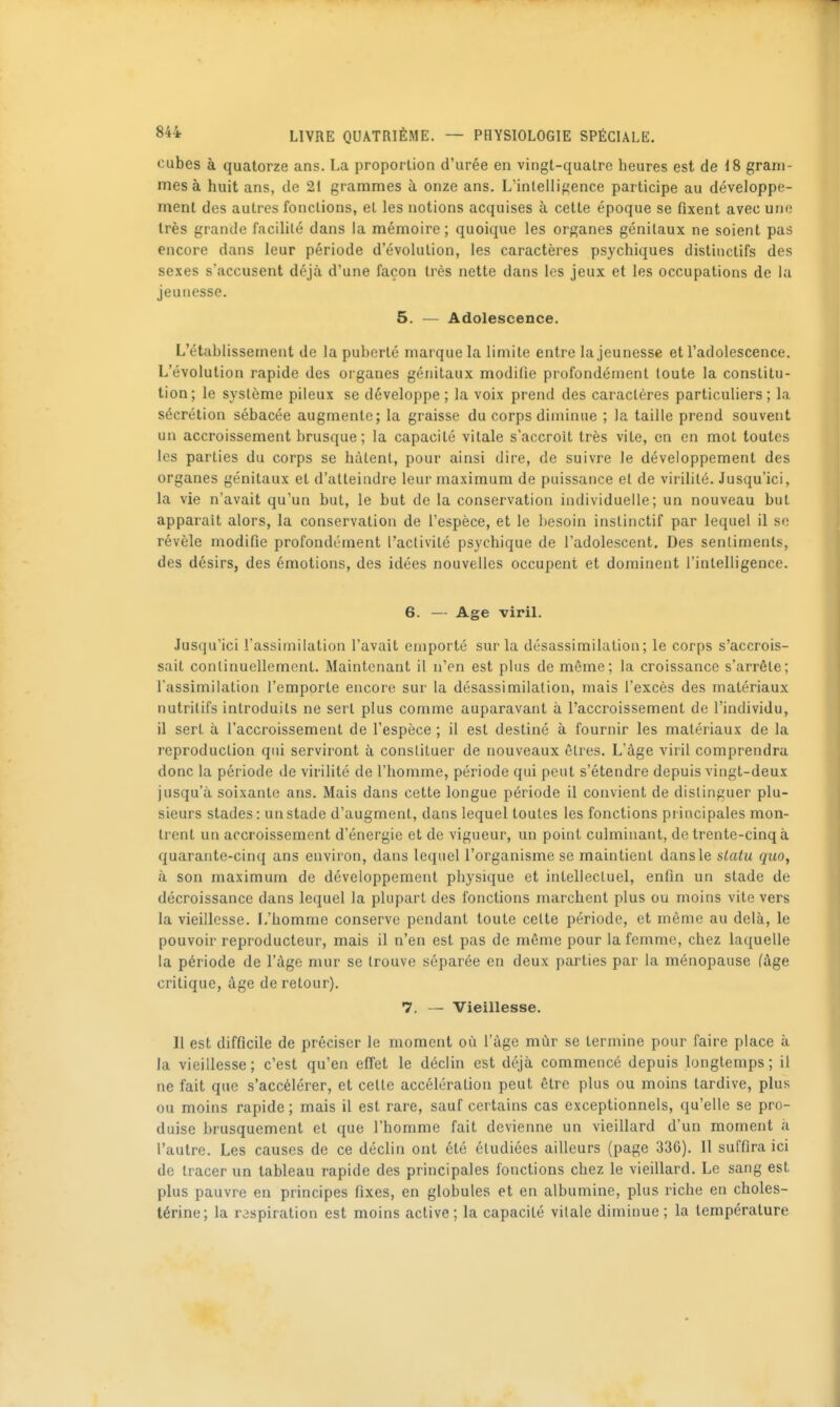 cubes à quatorze ans. La proportion d'urée en vingt-quatre heures est de 18 gram- mes à huit ans, de 21 grammes à onze ans. L'intelligence participe au développe- ment des autres fondions, et les notions acquises à cette époque se fixent avec une très grande facililé dans la mémoire; quoique les organes génitaux ne soient pas encore dans leur période d'évolution, les caractères psychiques distinctifs des sexes s'accusent déjà d'une façon très nette dans les jeux et les occupations de la jeunesse. 5. — Adolescence. L'établissement de la puberté marque la limite entre la jeunesse et l'adolescence. L'évolution rapide des organes génitaux modifie profondément toute la constitu- tion; le système pileux se développe ; la voix prend des caractères particuliers; la sécrétion sébacée augmente; la graisse du corps diminue ; la taille prend souvent un accroissement brusque ; la capacité vitale s'accroît très vite, en en mot toutes les parties du corps se hâtent, pour ainsi dire, de suivre le développement des organes génitaux et d'atteindre leur maximum de puissance et de virilité. Jusqu'ici, la vie n'avait qu'un but, le but de la conservation individuelle; un nouveau but apparaît alors, la conservation de l'espèce, et le besoin instinctif par lequel il se révèle modifie profondément l'activité psychique de l'adolescent. Des sentiments, des désirs, des émotions, des idées nouvelles occupent et dominent l'intelligence. 6. — Age viriL Jusqu'ici l'assimilation l'avait emporté sur la désassimilation; le corps s'accrois- sait continuellement. Maintenant il n'en est plus de même; la croissance s'arrête; l'assimilation l'emporte encore sur la désassimilation, mais l'excès des matériaux nutritifs introduits ne sert plus comme auparavant à l'accroissement de l'individu, il sert à l'accroissement de l'espèce ; il est destiné à fournir les matériaux de la reproduction qui serviront à constituer de nouveaux êtres. L'âge viril comprendra donc la période de virilité de l'homme, période qui peut s'étendre depuis vingt-deux jusqu'à soixante ans. Mais dans cette longue période il convient de distinguer plu- sieurs stades : un stade d'augment, dans lequel toutes les fonctions principales mon- trent un accroissement d'énergie et de vigueur, un point culminant, de trente-cinq à quarante-cinq ans environ, dans lequel l'organisme se maintient dansle slatu quo, à son maximum de développement physique et intellectuel, enfin un stade de décroissance dans lequel la plupart des fonctions marchent plus ou moins vite vers la vieillesse. L'homme conserve pendant toute celte période, et môme au delà, le pouvoir reproducteur, mais il n'en est pas de même pour la femme, chez laquelle la période de l'âge mur se trouve séparée en deux parties par la ménopause (âge critique, âge de retour). 7. — Vieillesse. Il est difficile de préciser le moment où l'âge mùr se termine pour faire place à la vieillesse; c'est qu'en effet le déclin est déjà commencé depuis longtemps; il ne fait que s'accélérer, et cette accélération peut être plus ou moins tardive, plus ou moins rapide ; mais il est rare, sauf certains cas exceptionnels, qu'elle se pro- duise brusquement et que l'homme fait devienne un vieillard d'un moment à l'autre. Les causes de ce déclin ont été étudiées ailleurs (page 336). Il suffira ici de tracer un tableau rapide des principales fonctions chez le vieillard. Le sang est plus pauvre en principes fixes, en globules et en albumine, plus riche en choles- térine; la respiration est moins active; la capacité vitale diminue ; la température