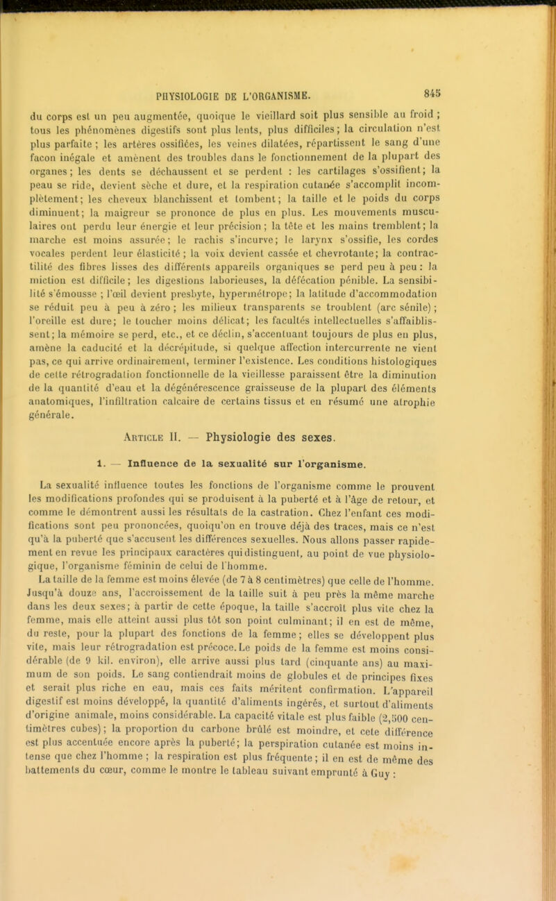 du corps est un peu augmentée, quoique le vieillard soit plus sensible au froid ; tous les phénomènes digestifs sont plus lents, plus difficiles ; la circulation n'est plus parfaite ; les artères ossifiées, les veines dilatées, répartissent le sang d'une façon inégale et amènent des troubles dans le fonctionnement de la plupart des organes; les dents se déchaussent et se perdent : les cartilages s'ossifient; la peau se ride, devient sèche et dure, et la respiration cutanée s'accomplit incom- plètement; les cheveux blanchissent et tombent; la taille et le poids du corps diminuent; la maigreur se prononce de plus en plus. Les mouvements muscu- laires ont perdu leur énergie et leur précision; la tête et les mains tremblent; la marche est moins assurée; le rachis s'incurve; le larynx s'ossifie, les cordes vocales perdent leur élasticité; la voix devient cassée et chevrotante; la contrac- tilité des fibres lisses des différents appareils organiques se perd peu à peu: la miction est difficile; les digestions laborieuses, la défécation pénible. La sensibi- lité s emousse ; l'œil devient presbyte, hypermétrope; la latitude d'accommodation se réduit peu à peu à zéro ; les milieux transparents se troublent (arc sénile) ; l'oreille est dure; le toucher moins délicat; les facultés intellectuelles s'affaiblis- sent; la mémoire se perd, etc., et ce déclin, s'accentuant toujours de plus en plus, amène la caducité et la décrépitude, si quelque affection intercurrente ne vient pas, ce qui arrive ordinairement, terminer l'existence. Les conditions histologiques de celte rétrogradation fonctionnelle de la vieillesse paraissent être la diminution de la quantité d'eau et la dégénérescence graisseuse de la plupart des éléments anatomiques, l'infiltration calcaire de certains tissus et en résumé une atrophie générale. Article II. — Physiologie des sexes. 1. — Influence de la sexualité sur l'organisme. La sexualité influence toutes les fonctions de l'organisme comme le prouvent les modifications profondes qui se produisent à la puberté et à l'âge de retour, et comme le démontrent aussi les résultais de la castration. Chez l'enfant ces modi- fications sont peu prononcées, quoiqu'on en trouve déjà des traces, mais ce n'est qu'à la puberté que s'accusent les différences sexuelles. Nous allons passer rapide- ment en revue les principaux caractères qui distinguent, au point de vue physiolo- gique, l'organisme féminin de celui de l'homme. La taille de la femme est moins élevée (de 7 à 8 centimètres) que celle de l'homme. Jusqu'à douze ans, laccroissemenl de la taille suit à peu près la môme marche dans les deux sexes; à partir de cette époque, la taille s'accroît plus vile chez la femme, mais elle atteint aussi plus tôt son point culminant; il en est de môme, du reste, pour la plupait des fonctions de la femme; elles se développent plus vile, mais leur rétrogradation est précoce. Le poids de la femme est moins consi- dérable (de 9 kil. environ), elle arrive aussi plus tard (cinquante ans) au maxi- mum de son poids. Le sang contiendrait moins de globules et de principes fixes et serait plus riche en eau, mais ces faits méritent confirmation. L'appareil digestif est moins développé, la quantité d'aliments ingérés, et surtout d'aliments d'origine animale, moins considérable. La capacité vitale est plus faible (2,500 cen- timètres cubes) ; la proportion du carbone brûlé est moindre, et cete différence est plus accentuée encore après la puberté; la perspiration cutanée est moins in- tense que chez l'homme ; la respiration est plus fréquente; il en est de même des battements du cœur, comme le montre le tableau suivant emprunté à Guy :