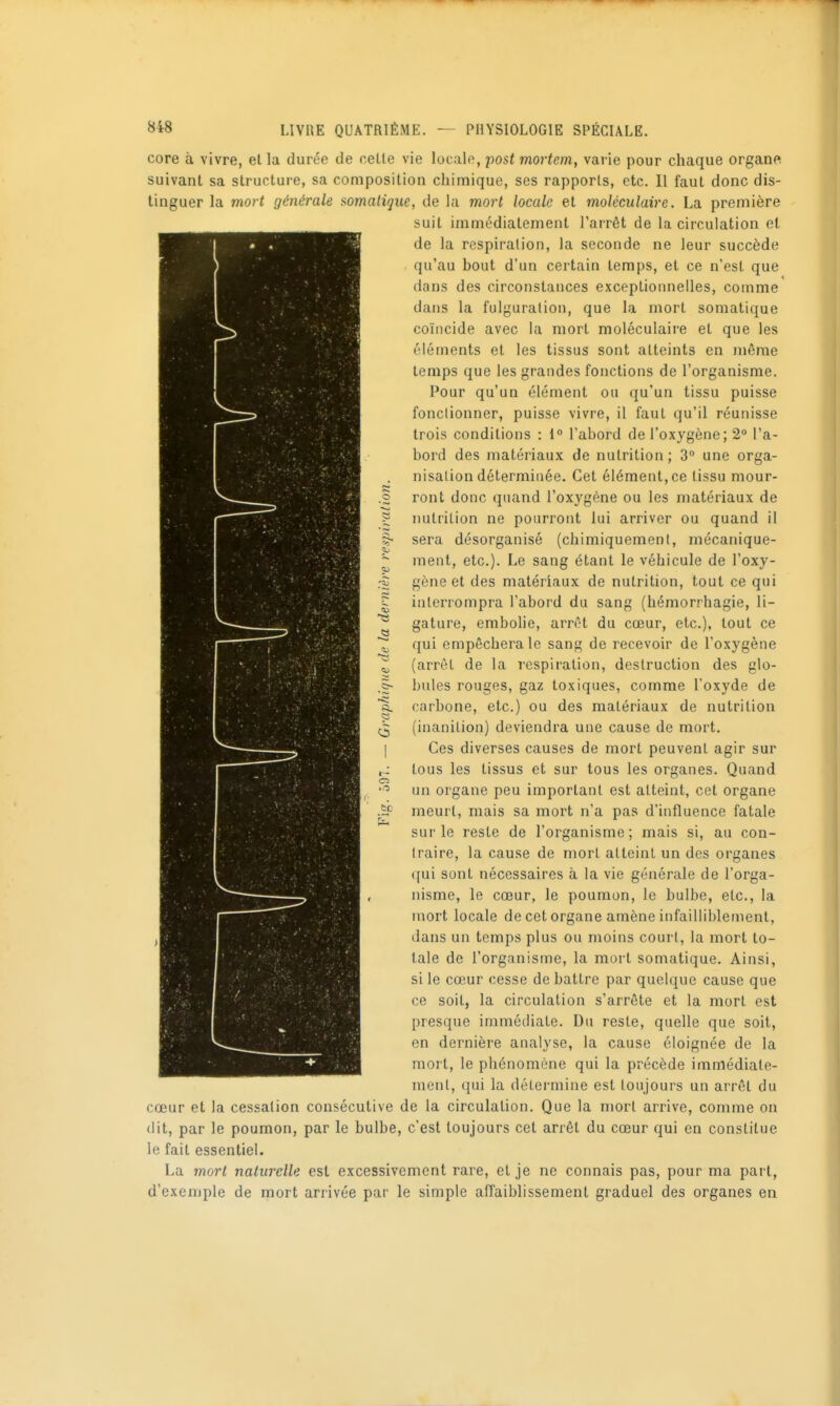 o =0 11) 848 LIVRE QUATRIÈME. — PHYSIOLOGIE SPÉCIALE. core à vivre, el la durée de celle vie locale, post mortem, varie pour chaque organe suivanl sa struclure, sa composition chimique, ses rapports, etc. Il faut donc dis- tinguer la mort générale ^omatique, de la mort locale et moléculaire. La première suit immédiatement l'arrêt de la circulation et de la respiration, la seconde ne leur succède qu'au bout d'un certain temps, et ce n'est que dans des circonstances exceptionnelles, comme dans la fulguration, que la mort soniatique coïncide avec la mort moléculaire el que les éléments et les tissus sont atteints en même temps que les grandes fonctions de l'organisme. Pour qu'un élément ou qu'un tissu puisse fonctionner, puisse vivre, il faut qu'il réunisse trois conditions : 1° l'abord de l'oxygène; 2° l'a- bord des matériaux de nutrition; 3° une orga- nisation déterminée. Cet élément, ce tissu mour- ront donc quand l'oxygène ou les matériaux de nutrition ne pourront lui arriver ou quand il sera désorganisé (chimiquement, mécanique- ment, etc.). Le sang étant le véhicule de l'oxy- gène et des matériaux de nutrition, tout ce qui interrompra l'abord du sang (hémorrhagie, li- gature, embolie, arrêt du cœur, etc.), tout ce qui empêchera le sang de recevoir de l'oxygène (arrêt de la respiration, destruction des glo- bules rouges, gaz toxiques, comme l'oxyde de carbone, etc.) ou des matériaux de nutrition (inanition) deviendra une cause de mort. Ces diverses causes de mort peuvenl agir sur tous les tissus et sur tous les organes. Quand un organe peu important est atteint, cet organe meurt, mais sa mort n'a pas d'influence fatale sur le reste de l'organisme ; mais si, au con- traire, la cause de mort atteint un des organes qui sont nécessaires à la vie générale de l'orga- nisme, le cœur, le poumon, le bulbe, etc., la mort locale de cet organe amène infailliblement, dans un temps plus ou moins court, la mort to- tale de l'organisme, la mort somatique. Ainsi, si le cœur cesse de battre par quelque cause que ce soit, la circulation s'arrête et la mort est presque immédiate. Du reste, quelle que soit, en dernière analyse, la cause éloignée de la mort, le phénomène qui la précède immédiate- ment, qui la détermine est toujours un arrêt du cœur et la cessation consécutive de la circulation. Que la mort arrive, comme on dit, par le poumon, par le bulbe, c'est toujours cet arrêt du cœur qui en constitue le fait essentiel. La mort naturelle est excessivement rare, et je ne connais pas, pour ma part, d'exemple de mort arrivée par le simple affaiblissement graduel des organes en a. c3 o