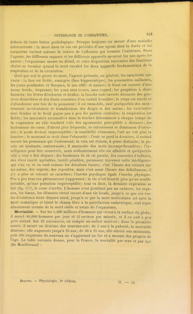 dehors de toute lésion paLhologiqiie. Presque toujours on meurt d'une maladie intercurrente : la mort dans ce cas est procédée d'une agonie dont la durée et les caractères varient suivant la nature de l'affection qui termine l'existence. Dans l'agonie, les dillerenls organes et les ditférenls appareils meurent les uns après les autres : l'organisme meurt en détail, et cetlc disparition successive des fonctions vitales se termine quand la mort envahit les deux appareils fondamentaux de la respiration et de la circulation. Quel que soit le genre de mort, l'agonie présente, en général, les caractères sui- vants : la face est livide, amaigrie (face hippocratique), les pommettes saillantes, les joues pendantes et flasques, le nez effilé et aminci; le front est couvert d'une sueur froide, visqueuse; les yeux sont ternes, sans regard; les paupières cà demi baissées; les lèvres décolorées et livides; la bouche entr'ouverte découvre des gen- cives desséchées et des dents couvertes d'un enduit brunâtre; le corps est inerte et s'abandonne aux lois de la pesanteur; il est immobile, sauf quelquefois des mou- vements involontaires et tremblotants des doigts et des mains ; les extrémités sont froides et le froid gagne peu à peu les parties centrales; la respiration est faible; les mucosités accumulées dans la trachée déterminent à chaque temps de la respiration un ràle trachéal (ràle des agonisants) perceptible à distance ; les battements du cœur, d'abord plus fréquents, se ralentissent et diminuent d'inten- sité; le pouls devient imperceptible; la sensibilité s'émousse, l'œil ne voit plus la lumière ; le moui'ant se croit dans l'obscurité : l'ouïe se perd la dernière, il entend encore les personnes qui l'entourent; la voix est éteinte, à peine distincte; la pa- role est hésitante, embarrassée; il marmotte des mots incompréhensibles; l'in- telligence peut être conservée, mais ordinairement elle est affaiblie et quelquefois elle a tout à fait disparu ; des lambeaux de sa vie passée, des souvenirs d'enfance, des rêves tantôt agréables, tantôt pénibles, paraissent traverser cette intelligence qui s'en va et en sont comme les dernières lueurs; c'est l'heure des retours sur soi-même, des regrets, des repentirs, mais c'est aussi l'heure des défaillances; il n'y a plus ni volonté ni caractère; l'inertie psychique égale l'inertie physique. Peu à peu tous ces phénomènes s'aggravent; la vie n'est bientôt plus qu'un souffle invisible, qu'une pulsation imperceptible; tout va finir, la dernière expiration se fait (fig. o*/7), le cœur s'arrête. L'homme n'est pourtant pas un cadavre; les orga- nes, les tissus, les éléments vivent encore d'une vie locale, jusqu'à ce que ces res- tes d'existence aient disparu aussi, jus(iu'à ce que la mort moléculaire ait suivi la mort somatique et laissé le champ libre à la putréfaction cadavérique, seul signe absolument certain de la mort réelle et totale de l'organisme. Mortalité. — Sur les 1,200 millions d'hommes qui vivent à la surface du globe, il meurt 80,000 hommes par jour et oo environ par minute, et il en nait à peu près autant. Sur 22 naissances, on compte un enfant mort-né; dans la première année, il meurt un dixième des nouveau-nés; de 5 ans à la puberté, la mortalité diminue; elle augmente jusqu'à 25 ans; de 30 à 35 ans, elle atteint son minimum, puis elle augmente de nouveau en s'aggravant au fur et à mesure des progrès de l'âge. La table suivante donne, pour la France, la mortahté par sexe et par àe (De Monlferrand) : Bral'nis. — Phyfiologie, 3» édition. II. — 54-