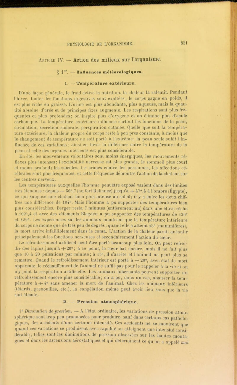 AiiTicLE IV. — Action des milieux sur l'organisme. § 1*^'. — IiiUueiices météorolog^iques. 1. —Température extérieure. D'une façon générale, le froid active la nutrition, la chaleur la ralentit. Pendant riiivei', toutes les fonctions digestives sont exaltées; le corps gagne en poids, il est plus riche en graisse. L'urine est plus abondante, plus a(|ueuse, niais la quan- tité absolue d'urée et de principes fixes augmente. Les respirations sont plus fré- quentes et plus profondes; on inspire plus d'oxygène et on élimine plus d'acide carbotiique. La température extérieure influence surtout les fonctions de la peau, circulation, sécrétion sudorale, perspiralion cutanée. Quelle que soit la tempéra- ture extérieure, la chaleur propre du corps reste à peu près constante, à moins que le changement de température ne soit porté à l'extrême; la peau seule subit l'in- fluence de ces variations; ainsi en hiver la dirt'érence entre la température de la peau et celle des organes intérieurs est plus considérable. En été, les mouvements volontaires sont moins énergiques, les mouvements ré- flexes plus intenses; l'excitabilité nerveuse est plus grande, le sommeil plus court et moins profond; les suicides, les crimes contre les personnes, les afTections cé- rébrales sont plus fréquentes, et cette fréquence démontre l'action de la chaleur sur les centres nerveux. Les températures auxquelles l'homme peut être exposé varient dans des limites très étendues : depuis — oG,? (au fort lleliance) jusqu'à + 47°,4 à l'ombre (Egypte), ce qui suppose une chaleur bien plus intense au soleil; il y a entre les deux chif- fres une différence de 104°. Mais l'homme a pu supporter des températures bien plus considérables. Berger resta 7 minutes (entièrement nu) dans une éluve sèche à 109,4 et avec des vêtements Blagden a pu supporter des températures de 126° et 129°. Les expériences sur les animaux montrent que la température intérieure du corps ne moule que de très peu de degrés ; quand elle a atteint 45° i^mamniifères), la mort arrive infailliblement dans le coma. L'action de la chaleur parait anéantir principalement les fonctions nerveuses et secondairement l'action du cœur. Le refroidissement arliilciel peut être porté beaucoup plus loin. On peut refroi- dir des lapins jusqu'à+ 20° ; à ce point, le cœur bat encore, mais il ne fait plus que 10 à 20 pulsations par minute; à 15, il s'arrête et l'animal ne peut plus se remettre. Quand le refroidissement intérieur est porté à 4- 20°, avec état de mort apparente, le réchauffement de l'animal ne suffit pas pour le rappeler à la vie si on n'y joint la respiration artificielle. Les animaux hibernants peuvent supporter un refroidissement encore plus considérable; on a pu, dans un cas, abaisser la tem- pérature à+ 4° sans amener la mort de l'animal. Chez les animaux inférieurs (têtards, grenouilles, etc.), la congélation même peut avoir lieu sans que la vie soit éteinte. 2. — Pression atmosphérique. 1° Diminution de pression. — A l'étal ordinaire, les variations de pi-ession atmo- sphérique sont trop peu prononcées pour produire, sauf dans certains cas patholo- giques, des accidents d'une certaine intensité. Ces accidents ne se montrent que quand ces variations se produisent avec rapidité ou atteignent une intensité consi- dérable ; telles sont les diminutions de pression observées sur les hautes monta- gnes et dans les ascensions aéroslatiques et qui déterminent ce qu'on a appelé mal