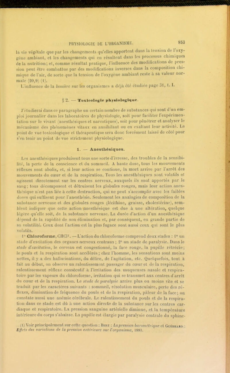 la vie végétale que par les changements qu'elles apportent dans la tension de l'oxy- gène ambiant, et les changements qui en résultent dans les processus chimiques de la nutrition; et, comme résultat pratique, l'intluence des modifications de pres- sion peut être combattue par des modifications inverses dans la composition chi- mique de l'air, de sorte que la tension de l'oxygène ambiant reste à sa valeur nor- male (20,9) (1). L'intluence de la lumière sur les organismes a dt^jà été étudiée page 31, t. I. § 2. — Toxicologie pliyslologlqiie. J'étudierai dans ce paragraphe un certain nombre de substances qui sont d'un em- [tloi journalier dans les laboratoires de physiologie, soit pour faciliter l'expérimen- tation sur le vivant (anesthésiques et narcotiques), soit pour pénétrer et analyser le mécanisme des phénomènes vitaux en annihilant ou en exallant leur activité. Le point de vue toxicologique et thérapeutique sera donc forcément laissé de côté pour s'en tenir au point de vue strictement physiologique. 1. — Anesthésiques. IjBS anesthésiques produisent tous une sorte d'ivresse, des troubles de la sensibi- lité, la perte de la conscience et du sommeil. A haute dose, tous les mouvements réflexes sont abolis, et, si leur action se continue, la mort arrive par l'arrêt des mouvements du cœur et de la respiration. Tous les anesthésiques sont volatils et agissent directement sur les centres nerveux, auxquels ils sont apportés par le sang; tous décomposent et détruisent les globules rouges, mais leur action anes- thésique n'est pas hée à cette destruction, qui ne peut s'accomplir avec les faibles doses qui suffisent pour l'anesthésie. Seulement les analogies de composition de la substance nerveuse et des globules rouges ^lécithine, graisse, cholestérine), sem- l)letit indiquer que cette action yanesthésique est due à une altération, quelque légère qu'elle soit, de la substance nerveuse. La durée d'action d'un anesthésique dépend de la rapidité de son élimination et, par conséquent, en grande partie de sa volatilité. Ceux dont l'action est la plus fugace sont aussi ceux qui sont le plus volatils. 1 Chloroforme, CIICP. —L'action du chloroforme comprend deux stades : 1° un stade d'excitation des organes nerveux centraux ; 2° un stade de paralysie. Dans le stade crexcitation, le cerveau est congestionné, la face rouge, la pupille rétrécie; le pouls et la respiration sont accélérés; chez l'homme, les sensations sont moins nettes, il y a des hallucinations, du délire, de l'agitation, etc. QuoKpiefois, tout à fait au début, on observe un ralentissement passager du cœur et de la respiration, ralentissement réflexe consécutif à l'irritation des muqueuses nasale et respira- toire par les vapeurs du chloroforme, irritation qui se transmet aux centres d'arrêt du cœur et de la respiration. Le stade de paralysie arrive plus ou moins vite et se traduit par les caractères suivants : sommeil, résolution musculaire, perte des ré- flexes, diminution de fréquence du pouls et de la respiration, pâleur de la face; on constate aussi une anémie cérébrale. Le ralentissement du pouls et de la respira- tion dans ce stade est dù à une action directe de la substance sur les centres car- diaque et respiratoire. La pression sanguine artérielle diminue, et la température intérieure du corps s'abaisse. La pupille est élargie par paralysie centrale du sphinc- (1) Voir principalement sur cotte question : Bkut : Lapressioii barométrique et Guéuiiard : Effets des variations de la pression extérieure sur Vorganisme^ 188:5.