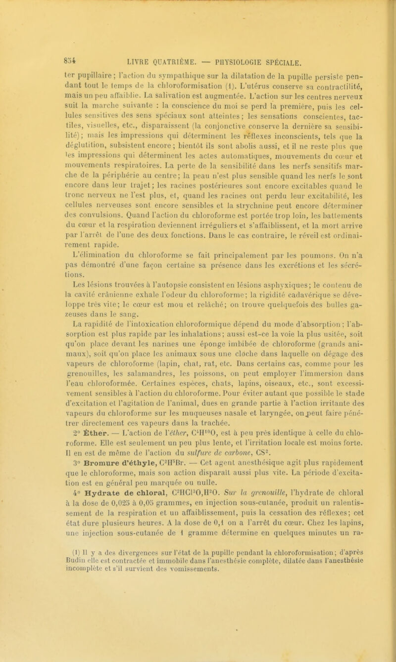 ter pupillaire ; l'action du sympathique sur la dilatation de la pupille persiste pen- dant tout le temps de la chloroformisation (1). L'utérus conserve sa coniraclilité, mais un peu aPlaiblie. La salivation est augmentée. L'action sur les centres nerveux suit la marche suivante : la conscience du moi se perd la première, puis les cel- lules sensitives des sens spéciaux sont atteintes; les sensations conscientes, tac- tiles, visuelles, etc., disparaissent (la conjonctive conserve la dernière sa sensibi- lité); mais les impressions qui déterminent les réflexes inconscients, tels que la déglutition, subsistent encore ; bientôt ils sont abolis aussi, et il ne reste plus que les impressions qui déterminent les actes automatiques, mouvements du coeur et mouvements respiratoires. La perte de la sensibilité dans les nerfs sensitifs mar- che de la périphérie au centre; la peau n'est plus sensible quand les nerfs le sont encore dans leur trajet; les racines postérieures sont encore excitables quand le tronc nerveux ne l'est plus, et, quand les racines ont perdu leur excitabilité, les cellules nerveuses sont encore sensibles et la strychnine peut encore déterminer des convulsions. Quand l'action du chloroforme est portée trop loin, les battements du cœur et la respiration deviennent irréguliers et s'affaiblissent, et la mort arrive par l'arrêi de l'une des deux fonctions. Dans le cas contraire, le réveil est ordinai- rement rapide. L'élimination du chloroforme se fait principalement par les poumons. On n'a pas démontré d'une façon certaine sa présence dans les excrétions et les sécré- tions. Les lésions trouvées à l'autopsie consistent en lésions asphyxiques; le contenu de la cavité crânienne exhale l'odeur du chloi'oforme; la rigidité cadavérique se déve- loppe très vile; le cœur est mou et relâché; on trouve quelquefois des bulles ga- zeuses dans le sang. La rapidité de l'intoxication chloroformique dépend du mode d'absorption; l'ab- sorption est plus rapide par les inhalations; aussi est-ce la voie la plus usitée, soit qu'on place devant les narines une éponge imbibée de chloroforme (grands ani- maux), soit qu'on place les animaux sous une cloche dans laquelle on dégage des vapeurs de chloroforme (lapin, chat, rat, etc. Dans certains cas, comme pour les grenouilles, les salamandres, les poissons, on peut employer l'immersion dans l'eau chloroformée. Certaines espèces, chats, lapins, oiseaux, etc., sont excessi- vement sensibles à l'action du chloroforme. Pour éviter autant que possiltle le stade d'excitation et l'agitation de l'animal, dues en grande partie à l'action irritante des vapeurs du chloroforme sur les muqueuses nasale et laryngée, onjpeut faire péné- trer directement ces vapeurs dans la trachée. 2 Éther. — L'action de Vélher, C'II'0, est à peu près identique à celle du chlo- roforme. Elle est seulement un peu plus lente, et l'irritation locale est moins forte. Il en est de même de l'action du sulfure de carbone, CS-. 3° Bromure d'éthyle, C-H^Br. — Cet agent anesthésique agit plus rapidement que le chloroforme, mais son action disparaît aussi plus vile. La période d'excita- tion est en général peu marquée ou nulle. 4° Hydrate de chloral, C-HCPO,H-0. Sur la grenouille, l'hydrate de chloral à la dose de 0,025 à 0,05 grammes, en injection sous-cutanée, produit un ralentis- sement de la respiration et un affaiblissement, puis la cessation des réflexes; cet état dure plusieurs heures. A la dose de 0,1 on a l'arrêt du cœur. Chez les lapins, une injection sous-cutanée de \ giamme détermine en quelques minutes un ra- (1) Il y a des divergences sur l'état de la pupille pendant la chloroformisation; d'après Budiii elle est contractée et immobile dans l'anesthésie complète, dilatée dans l'auesthésie incomplète et s'il survient des vomissements.
