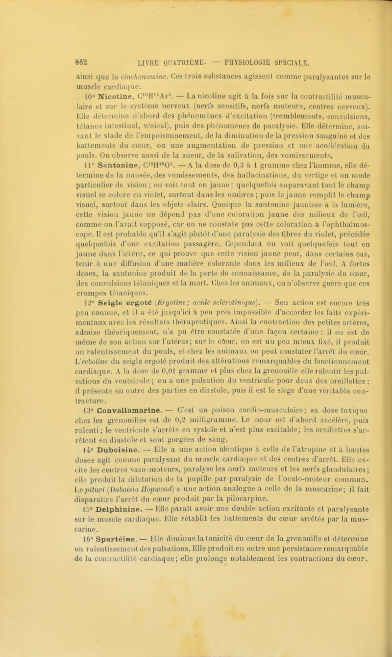 ainsi que la cinchonamine. Ces trois substances agissent comme paralysantes sur le muscle cardidiiue. 10° Nicotine, C'0H'''Az2. — La nicotine agit à la fois sur la conlractilité muscu- laire et sur le système nerveux (nerfs sensitifs, nerfs moteurs, centres nerveux). Elle détermine d'abord des phénomènes d'excitation (tremblements, convulsions, tétanos intestinal, vésical), puis des phénomènes de paralysie. Elle détermine, sui- vant le stade de l'empoisonnement, de la dimiimtion de la pression sanguine et des battements du cœur, ou une augmentation de pression et une accélération du pouls. On observe aussi de la sueur, de la salivation, des vomissements. i l Santonine, — A la dose de 0,3 à 1 gramme chez l'homme, elle dé- termine de la nausée, des voniissemenls, des hallucinalions, du vertige et un mode particulier de vision ; on voit tout en jaune ; quelquefois auparavant tout le champ visuel se colore en violet, surtout dans les ombres ; puis le jaune remplit le champ visuel, surtout dans les objets clairs. Quoique la santonine jaunisse à la lumière, cette vision jaurie ne dépend pas d'une coloration jaune des milieux de l'œil, comme on l'avait supposé, car on ne constate pas cette coloration à l'ophtbalmos- cope. Il est probal)le qu'il s'agit plutôt d'une paralysie des fibres du violet, précédée quelquefois d'une excitation passagère. Cependant on voit quelquefois tout en jaune dans l'ictère, ce qui prouve que celle vision jaune peut, dans certains cas, tenir à une diflusion d'une matière colorante dans les milieux de l'œil. A fortes doses, la santonine produit de la perte de connaissance, de la paralysie du cœur, des convulsions tétaniques et la mort. Chez les animaux, on n'observe guère que ces crampes tétaniques. i2° Seigle ergoté [Evgotine; acide sclérotinique). — Son action est encore très peu connue, et il a été jusqu'ici à peu prés impossible d'accorder les faits expéri- mentaux avec les résultats thérapeutiques. Ainsi la contraction des petites artères, admise théoriquement, n'a pu être constatée d'une façon certame : il en est de même de son action sur l'utérus; sur le c&ur, on est un peu mieux fixé, il produit un ralentissement du pouls, et chez les animaux on peut constater l'arrêt du cœur. Uecboline du seigle ergoté produit des altérations remarquables du fonctionnement cardiaque. A la dose de 0,01 gramme et plus chez la gr^enouille elle ralentit les pul- sations du ventricule ; on a une pulsation du ventricule pour deux des oreillettes ; il présente en outre des parties en diastole, puis il est le siège d'une véritable con- tracture . 13° Convallamarine.— C'est un poison cardio-musculaire; sa dose toxique chez les grenouilles est de 0,2 milligr amme. Le cœur est d'abord accéléré, puis ralenti; le ventricule s'arrête en systole et n'est plus excitable; les oreillettes s'ar- rêtent en diastole et sont gorgées de sang. 14° Duboisine. — Elle a une action identique à celle de l'atropine et à hautes doses agit comme paralysant du muscle cardiaque et des centres d'arrêt. Elle ex- cite les centres vaso-moteurs, par-alyse les nei'fs moteurs et les nerfs glandularr es; elle produit la dilatation de la pupille par paralysie de l'oculo-moteur commun. Lepituri {Duboisia Hopwood) a une action analogue à celle de la muscarine; il fait disparaître l'arrêt du cœur produit par la pilocar-pine. 1;)° Delphinine. — Elle paraît avoir une double action excitante et paralysante sur le muscle cardiaque. Elle rétablit les battements du cœur arrêtés parla mus- carine. 16° Spartéine. — Elle diminue la tonicité du cœur de la grenouille et détermine un ralentissement des pulsations. Elle produit en outre une persistance remarquable de la conlractilité cardiaque; elle prolonge notablement les contractions du cœur.