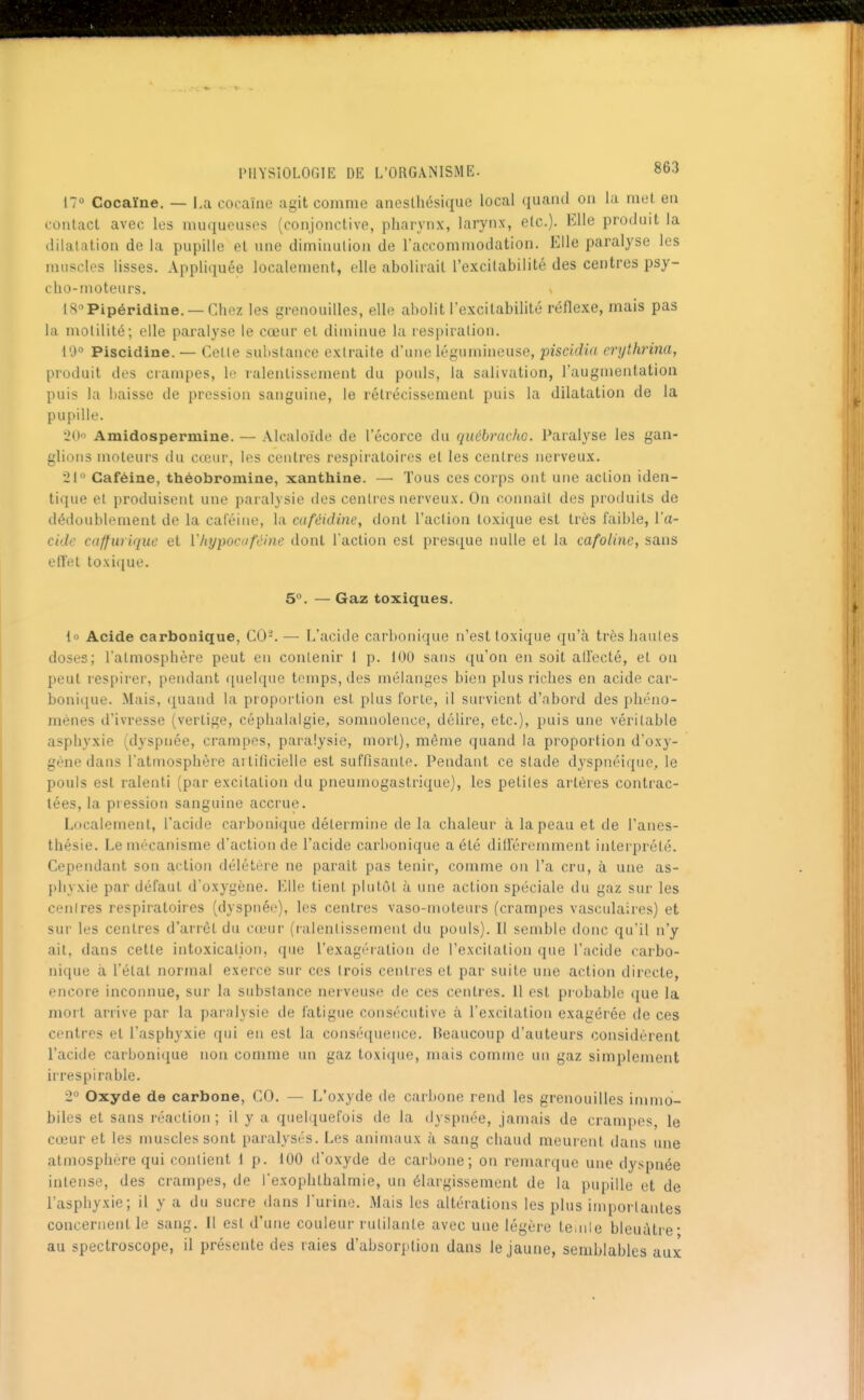 17° Cocaïne. — La cocaïne agit comme anestliésique local quand on la met, en contact avec les muqueuses (conjonctive, pharynx, larynx, etc.). Elle produit la dilatation de la pupille et une diminution de raccommodation. Elle paralyse les muscles lisses. Appliquée localement, elle abolirait l'excitabilité des centres psy- cho-moteurs. V IS^Pipéridine. —Chez les grenouilles, elle abolit l'excitabilité réflexe, mais pas la molilité; elle paralyse le cœur et diminue la respiration. 10° Piscidine. — Cette substance extraite d'une légumineuse, piscidia crythrma, produit des crampes, le ralentissement du pouls, la salivation, l'augmentation puis la baisse de pression sanguine, le rétrécissement puis la dilatation de la pupille. 20 Amidospermine. — Alcaloïde de l'écorce du québracho. Paralyse les gan- glions moteurs du cœur, les centres respiratoires el les centres nerveux. 21° Caféine, théobromine, xanthine. — Tous ces corps ont une action iden- tique et produisent une paralysie des centres nerveux. On connaît des produits de dédoublement de la caféine, la ca/éidine, dont l'action loxi(iue est très faible, Va- cidc caffuriquc et ïhypocuféine dont l'action est presque nulle et la cafoline, sans efîet toxique. 5°. — Gaz toxiques. lo Acide carbonique, C0-. — L'acide carbonique n'est toxique qu'à très hautes doses; l'atmosphère peut en contenir I p. 100 sans qu'on en soit all'ecté, el on peut respirer, pendant quelque temps, des mélanges bien plus riches en acide car- bonique. Mais, quand la proportion est plus forte, il survient d'abord des phéno- mènes d'ivresse (vertige, céphalalgie, somnolence, délire, etc.), puis une véritable asphyxie (dyspnée, crampes, paralysie, mort), même quand la proportion d'oxy- gène dans l'atmosphère aitilicielle est suffisante. Pendant ce stade dyspnéique, le pouls est ralenti (par excitation du pneumogastrique), les petites artères contrac- tées, la pression sanguine accrue. Localement, l'acide carbonique détermine de la chaleur à la peau et de l'anes- thésie. Le mécanisme d'action de l'acide carl)onique a été diU'éremment interprété. Cependant son action délétère ne parait pas tenir, comme on l'a cru, à une as- phyxie par défaut d'oxygène. Elle tient plutôt à une action spéciale du gaz sur les contres respiratoires (dyspnée), les centres vaso-moteurs (crampes vasculaires) et sur les centres d'arrêt du cœur (ralentissement du pouls). Il semble donc qu'il n'y ait, dans cette intoxication, que l'exagération de l'excitation que l'acide carbo- nique à l'état normal exerce sur ces trois centres et par suite une action directe, encore inconnue, sur la substance nerveuse de ces centres. Il est probable que la mort arrive par la paralysie de fatigue consécutive à l'excitation exagérée de ces centres el l'asphyxie qui en est la conséquence. Heaucoup d'auteurs considèrent l'acide carbonique non comme un gaz toxique, mais comme un gaz simplement irrespirable. 2° Oxyde de carbone, CO. — L'oxyde de carbone rend les grenouilles immo- biles et sans réaction ; il y a quelquefois de la dyspnée, jamais de crampes, le cœur et les muscles sont paralysés. Les animaux à sang chaud meurent dans une atmosphère qui contietit 1 p. 100 d'oxyde de carbone; on remarque une dyspnée intense, des crampes, de l'exophlbalmie, un élargissement de la pupille et de l'asphyxie; il y a du sucre dans l'urine. Mais les altérations les plus importantes concernent le sang. Il est d'une couleur rutilante avec une légère leinie bleuâtre- au spectroscope, il présente des raies d'absorption dans le jaune, semblables aux