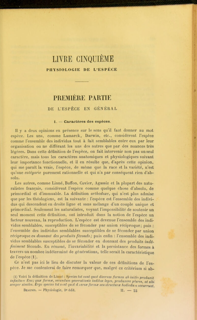 LlYRE CINQUIÈME PHYSIOLOGIE DE L'ESPÈCE PREMIÈRE PARTIE DE L'ESPÈCE EN GÉNÉRAL 1. — Caractères des espèces. Il y a deux opinions en présence sur le sens qu'il faut donner au mot espèce. Les uns, comme Lamarck, Darwin, etc., considèrent l'espèce comme l'ensemble des individus tout à fait semblables entre eux par leur organisation ou ne différant les uns des autres que par des nuances très légères. Dans cette définition de l'espèce, on fait intervenir non pas un seul caractère, mais tous les caractères anatomiques et physiologiques suivant leur importance fonctionnelle, et il en résulte que, d'après cette opinion, qui me paraît la vraie, l'espèce, de même que la race et la variété, n'est qu'une catégorie purement rationnelle et qui n'a par conséquent rien d'ab- solu. Les autres, comme Linné, Buffon, Guvier, Agassiz et la plupart des natu- ralistes français, considèrent l'espèce comme quelque chose d'absolu, de })rimordial et d'immuable. La définition orthodoxe, qui n'est plus admise que par les théologiens, est la suivante : l'espèce est l'ensemble des indivi- dus qui descendent en droite ligne et sans mélange d'un couple unique et primordial. Seulement les naturalistes, voyant l'impossibilité de soutenir un seul moment cette définition, ont introduit dans la notion de l'espèce un facteur nouveau, la reproduction. L'espèce est devenue l'ensemble des indi- vidus semblables, susceptibles de se féconder par union réciproque; puis: l'ensemble des individus semblables susceptibles de se féconder par union réciproque en donnant des produits féconds; puis enfin : l'ensemble des indi- vidus semblables susceptibles de se féconder en donnant des produits indé- finiment féconds. En résumé, l'invariabilité et la persistance des formes à travers un nombre indéterminé de générations, telle serait la caractéristique de l'espèce (1). Ce n'est pas ici le lieu de discuter la valeur de ces définitions de l'es- pèce. Je me contenterai de faire remarquer que, malgré ce critérium si ab- (1) Voici la définition de Linné : Species tôt sunl quot diversas formas ah initin produxÀl infinitum Eus; quse form/e, secundum generafionis inditas leges, produxere plures at sibi sempcr simites. Ergo species tôt S'Oit (juot d versx fonnœ seu structure hodiedu.n occurrunt. Beaums. — Physiologie, 3<» édit. H. — 55