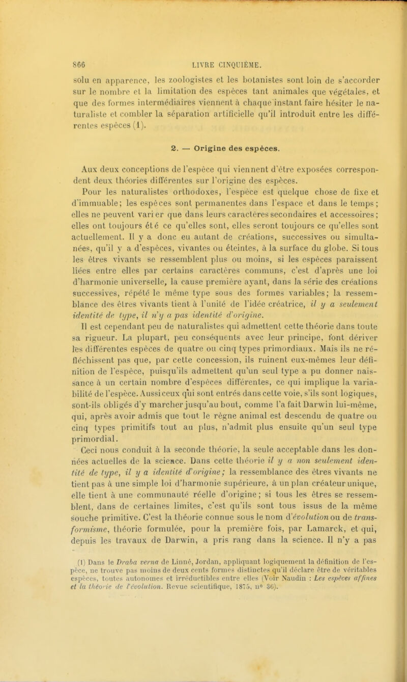 solu en apparence, les zoologistes et les botanistes sont loin de s'accorder sur le nombre cl la limitation des espèces tant animales que végétales, et que des formes intermédiaires viennent à chaque instant faire hésiter le na- turaliste et combler la séparation artificielle qu'il introduit entre les dilTé- renles espèces (1). 2. — Origine des espèces. Aux deux conceptions de l'espèce qui viennent d'être exposées correspon- dent deux théories différentes sur Torigine des espèces. Pour les naturalistes orthodoxes, l'espèce est quelque chose de fixe et d'immuable; les espèces sont permanentes dans l'espace et dans le temps; elles ne peuvent varier que dans leurs caractères secondaires et accessoires; elles ont toujours été ce qu'elles sont, elles seront toujours ce qu'elles sont actuellement. Il y a donc eu autant de créations, successives ou simulta- nées, qu'il y a d'espèces, vivantes ou éteintes, à la surface du globe. Si tous les êtres vivants se ressemblent plus ou moins, si les espèces paraissent liées entre elles par certains caractères communs, c'est d'après une loi d'harmonie universelle, la cause première ayant, dans la série des créations successives, répété le même type sous des formes variables; la ressem- blance des êtres vivants tient à l'unité de l'idée créatrice, il y a seulement identité de type, il n y a pas identité d'origine. Il est cependant peu de naturalistes qui admettent cette théorie dans toute sa rigueur. La plupart, peu conséquents avec leur principe, font dériver Ibs différentes espèces de quatre ou cinq types primordiaux. Mais ils ne ré- fléchissent pas que, par cette concession, ils ruinent eux-mêmes leur défi- nition de l'espèce, puisqu'ils admettent qu'un seul type a pu donner nais- sance à un certain nombre d'espèces différentes, ce qui implique la varia- bilité de l'espèce. Aussi ceux qui sont entrés dans cette voie, s'ils sont logiques, sont-ils obligés d'y marcher jusqu'au bout, comme l'a fait Darwin lui-même, qui, après avoir admis que tout le règne animal est descendu de quatre ou cinq types primitifs tout au plus, n'admit plus ensuite qu'un seul type primordial. Ceci nous conduit à la seconde théorie, la seule acceptable dans les don- nées actuelles de la science. Dans cette théorie il y a non seulement iden- tité de type, il y a identité d'origine; la ressemblance des êtres vivants ne tient pas à une simple loi d'harmonie supérieure, à un plan créateur unique, elle tient à une communauté réelle d'origine ; si tous les êtres se ressem- blent, dans de certaines limites, c'est qu'ils sont tous issus de la même souche primitive. C'est la théorie connue sous le nom à'évolution ow de trans- formisme, théorie formulée, pour la première fois, par Lamarck, et qui, depuis les travaux de Darwin, a pris rang dans la science. Il n'y a pas (1) Dans le Draha verna de Linné, Jordan, appliquant logiqueniont la définition de l'es- pèce, ne trouve pas moins de deux cents formes distinctes qu'il déclare être de véritables espèces, toutes autonomes et irréduetibles entre elles (Voir Naudin : Les espèces affines et la ihéo' ie de révolulion. lîevue scientifique, 1875, u» 30).