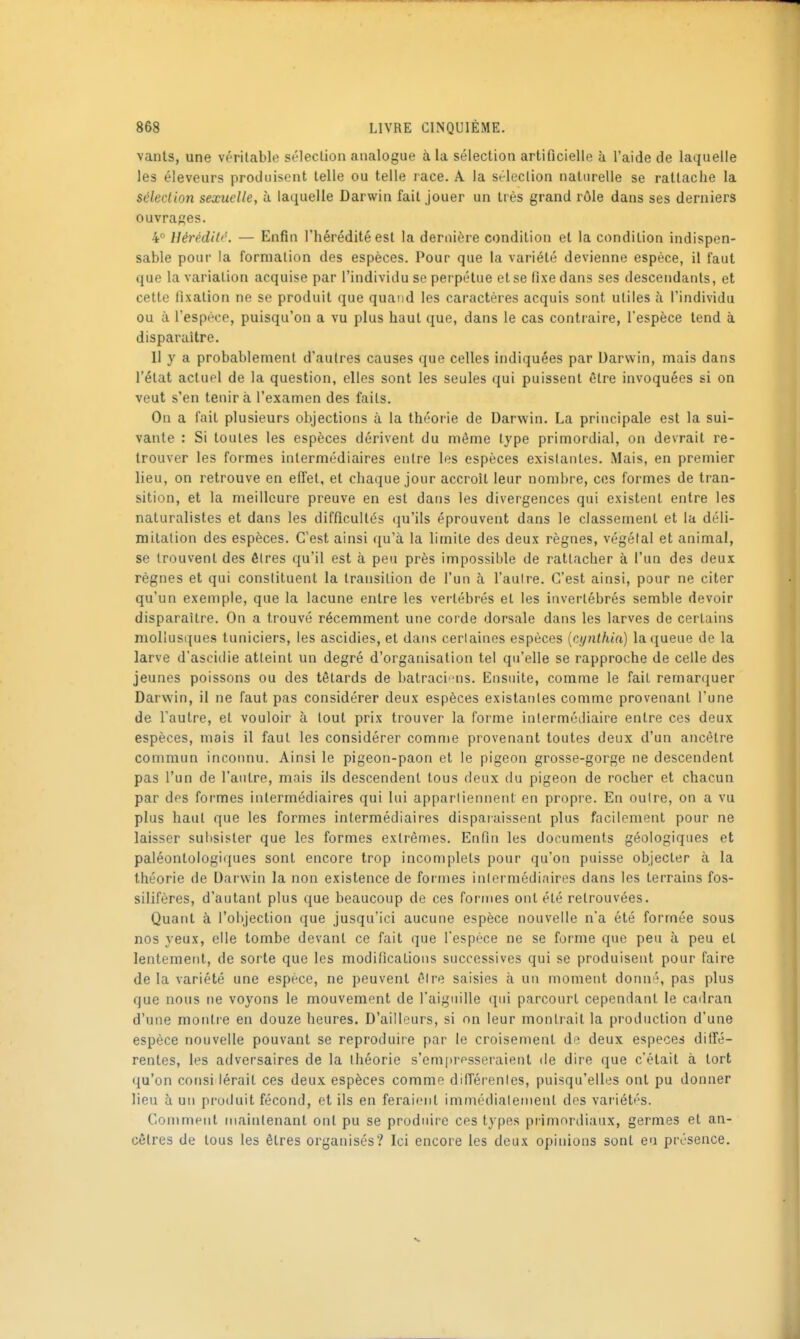 vants, une véritable sélection analogue à la sélection artificielle à l'aide de laquelle les éleveurs produisent telle ou telle race. A la sélection naturelle se rattache la sélection sexuelle, ii laquelle Darwin fait jouer un très grand rôle dans ses derniers ouvraf?es. 4 Hérédité. — Enfin l'hérédité est la dernière condition et la condition indispen- sable pour la formation des espèces. Pour que la variété devienne espèce, il faut que la variation acquise par l'individu se perpétue et se fixe dans ses descendants, et cette fixation ne se produit que quand les caractères acquis sont utiles à l'individu ou à l'espèce, puisqu'on a vu plus haut que, dans le cas contraire, l'espèce tend à disparaître. 11 y a probablement d'autres causes que celles indiquées par Darwin, mais dans l'état actuel de la question, elles sont les seules qui puissent être invoquées si on veut s'en tenir à l'examen des faits. On a fait plusieurs objections à la théorie de Darwin. La principale est la sui- vante : Si toutes les espèces dérivent du même type primordial, on devrait re- trouver les formes intermédiaires entre les espèces exislanles. iMais, en premier lieu, on retrouve en eifet, et chaque jour accroît leur nonibi-e, ces formes de tran- sition, et la meilleure preuve en est dans les divergences qui existent entre les naturalistes et dans les difficultés qu'ils éprouvent dans le classement et la déli- mitation des espèces. C'est ainsi qu'à la limite des deux règnes, végétal et animal, se trouvent des êtres qu'il est à peu près impossible de rattacher à l'un des deux règnes et qui constituent la transition de l'un à l'aulre. C'est ainsi, pour ne citer qu'un exemple, que la lacune entre les vertébrés et les invertébrés semble devoir disparaître. On a trouvé récemment une corde dorsale dans les larves de certains mollusques tuniciers, les ascidies, et dans cerlaines espèces {cynthia) la queue de la larve d'ascidie atteint un degré d'organisation tel qu'elle se rapproche de celle des jeunes poissons ou des têtards de batracins. Ensuite, comme le fait remarquer Darwin, il ne faut pas considérer deux espèces existantes comme provenant l'une de l'autre, et vouloir à tout prix trouver la forme intermédiaire entre ces deux espèces, mais il faut les considérer comme provenant toutes deux d'un ancêtre commun incoimu. Ainsi le pigeon-paon et le pigeon grosse-gorge ne descendent pas l'un de l'autre, mais ils descendent tous deux du pigeon de rocher et chacun par des formes intermédiaires qui lui appartiennent en propre. En outre, on a vu plus haut que les formes intermédiaires disparaissent plus facilement pour ne laisser subsister que les formes extrêmes. Enfin les documents géologiques et paléontologiques sont encore trop incomplets pour qu'on puisse objecter à la théorie de Darwin la non existence de formes intermédiaires dans les terrains fos- silifères, d'autant plus que beaucoup de ces formes ont été retrouvées. Quant à l'objection que jusqu'ici aucune espèce nouvelle n'a été formée sous nos yeux, elle tombe devant ce fait que l'espèce ne se forme que peu à peu et lentement, de sorte que les modifications successives qui se produisent pour faire de la variété une espèce, ne peuvent ôire saisies à un moment donné, pas plus que nous ne voyons le mouvement de l'aiguille qui parcourt cependant le cadran d'une montre en douze heures. D'ailleurs, si on leur montrait la production d'une espèce nouvelle pouvant se reproduire par le croisement de deux espèces diffé- rentes, les adversaires de la théorie s'emi)rpsseraient de dire que c'était à tort qu'on consi iérait ces deux espèces comme difîérenles, puisqu'elles ont pu donner lieu à un produit fécond, et ils en feraient immédiatement des variétés. Comment maintenant ont pu se produire ces types primordiaux, germes et an- cêtres de tous les êtres organisés? Ici encore les deux opinions sont en présence.