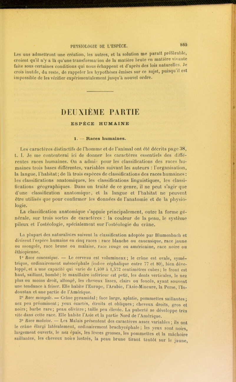 Les uns admettront une création, les autres, et la solution me paraît préférable, croient qu'il n'y a là qu'une transforma!ion de la matière hrule en matière vivante faite sous certaines conditions qui nous échappent et d'après des lois naturelles. Je crois inutile, du reste, de rappeler les hypothèses émises sur ce sujet, puisqu il est impossible de les vérifier expérimentalement jusqu'à nouvel ordre. DEUXIÈME PARTIE ESPÈCE HUMAINE 1. — Races humaines. Les caractères distinctifs de l'homme et de l'animal ont été décrits page 38, t. 1. Je me contenterai ici de donner les caractères essentiels des diffé- rentes races humaines. On a admi - pour les classifications des races hu- maines trois bases ditTérentes, variables suivant les auteurs : l'organisation, la langue, I habitat ; de là trois espèces de classifications des races humaines : les classifications anatomiques, les classifications linguistiques, les classi- fications géographiques. Dans un traité de ce genre, il ne peut s'agir que d'une classification anatomique, et la langue et l'habitat ne peuvent être utilisés que pour confirmer les données de l'anatomie et de la physio- logie. La classification anatomique s'appuie principalement, outre la forme gé- nérale, sur trois sortes de caractères : la couleur de la peau, le système pileux et l'ostéologie, spécialement sur l'ostéologie du crâne. La plupart des naturalistes suivent la classification adoptée par Blumenbach et divisent l'espèce humaine en cinq races : race blanche ou caucasique, race jaune ou mongole, race brune ou malaise, race louge ou américaine, race noire ou éthiopienne. 1 Race caucasique. — Le cerveau est volumineux; le crâne est ovale, symé- trique, ordinairement mésocéphale (indice céphalique entre 77 et 80), bien déve- loppé, et a une capacité qui varie de 1,400 à 1,572 centimètres cubes; le front est haut, saillant, bombé; le maxillaire inférieur est petit, les dents verticales, le nez plus ou moins droit, allongé, les cheveux lisses, clairs ou foncés, ayant souvent une tendance à friser. Elle habite TEurope, l'Arabie, l'Asie-Mineure, la Perse, l'In- doustan et une partie de l'Amérique. 2 Race mongole. — Crâne pyramidal; face large, aplatie, pommettes saillantes; nez peu préominent; yeux écartés, étroits et obliques; cheveux droits, gros et noirs; barbe rare; peau olivâire; taille peu élevée. La puberté se développe très vite dans cette race. Elle habile l'Asie et la partie Nord de l'Amérique. 3° Race malaise. — Les Malais présentent des caractères assez variables; ils ont le crâne élarf^i latéralement, ordinairement brachycéphale ; les yeux sont noirs largement ouverts, le nez épais, les lèvres grosses, les pommettes et la mâchoire saillantes, les cheveux noirs lustrés, la peau brune tirant tantôt sur le iaune