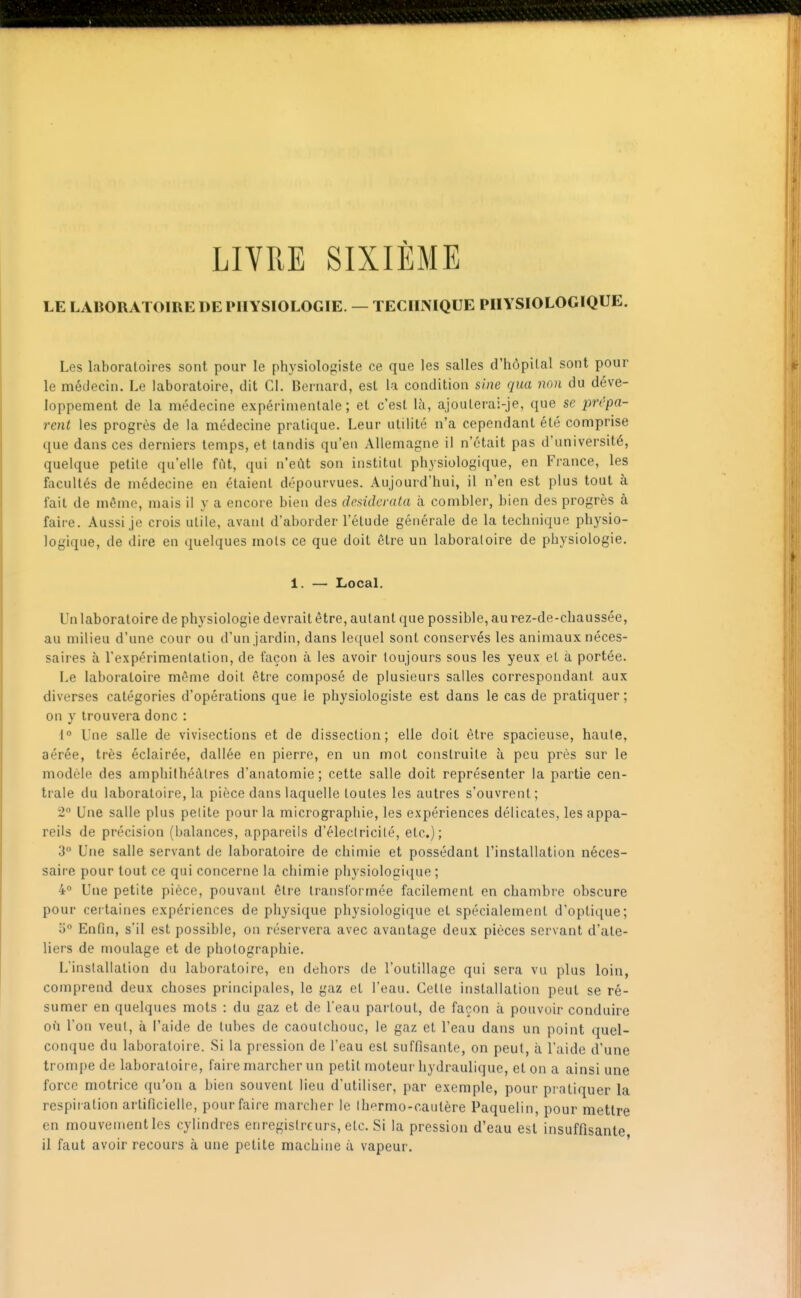 LIVRE SIXIÈME LE LABORATOIRE DE PHYSIOLOGIE. — TECHNIQUE PHYSIOLOGIQUE. Les laboratoires sont pour le physiologiste ce que les salles d'hôpital sont pour le médecin. Le laboratoire, dit CL Bernard, est la condition sine qua non du déve- loppement de la médecine expérimentale; et c'est là, ajouterai-je, que se pn'pa- rent les progrès de la médecine pratique. Leur utilité n'a cependant été comprise que dans ces derniers temps, et tandis qu'en Allemagne il n'était pas d'université, quelque petite qu'elle filt, qui n'eût son institut physiologique, en France, les facultés de médecine en étaient dépourvues. Aujourd'hui, il n'en est plus tout à fait de même, mais il y a encore bien des desiderata à combler, bien des progrès à faire. Aussi je crois utile, avant d'aborder l'étude générale de la technique physio- logique, de dire en quelques mois ce que doit être un laboratoire de physiologie. 1. — Local. Un laboratoire de physiologie devrait être, autant que possible, au rez-de-chaussée, au milieu d'une cour ou d'un jardin, dans lequel sont conservés les animaux néces- saires à l'expérimentation, de façon à les avoir toujours sous les yeux et à portée. Le laboratoire même doit être composé de plusieurs salles correspondant aux diverses catégories d'opérations que le physiologiste est dans le cas de pratiquer; on y trouvera donc : 1° Une salle de vivisections et de dissection; elle doit être spacieuse, haute, aérée, très éclairée, dallée en pierre, en un mot construite à peu près sur le modèle des amphithéâtres d'anatomie; cette salle doit représenter la partie cen- trale du laboratoire, la pièce dans laquelle toutes les autres s'ouvrent; 2 Une salle plus petite pour la micrographie, les expériences délicates, les appa- reils de précision (balances, appareils d'éleciricilé, etc.); 3° Une salle servant de laboratoire de chimie et possédant l'installation néces- saire pour tout ce qui concerne la chimie physiologique ; 4 Une petite pièce, pouvant être transformée facilement en chambre obscure pour certaines expériences de physique physiologique et spécialement d'opti([ue; 0 Enfin, s'il est possible, on réservera avec avantage deux pièces servant d'ate- liers de moulage et de photographie. L'installation du laboratoire, en dehors de l'outillage qui sera vu plus loin, comprend deux choses principales, le gaz et l'eau. Cette installation peut se ré- sumer en quelques mots : du gaz et de l'eau partout, de façon à pouvoir conduire où l'on veut, à l'aide de tubes de caoutchouc, le gaz et l'eau dans un point quel- conque du laboratoire. Si la pression de l'eau est suffisante, on peut, à l'aide d'une trompe de laboratoire, faire marcher un petit moteur hydraulique, et on a ainsi une force motrice qu'on a bien souvent lieu d'utiliser, par exemple, pour pi ntiquer la respiration artificielle, pour faire marcher le Ihermo-cautère Paquelin, pour mettre en mouvenientles cylindres enregistreurs, etc. Si la pression d'eau est insuffisante il faut avoir recours à une petite machine à vapeur.