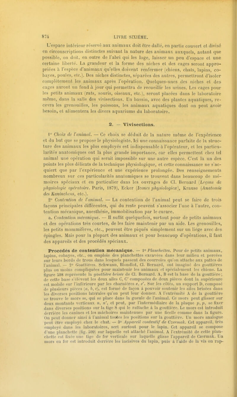 L'espace intérieur réservé aux animaux doit être dallé, en partie couvert et divisé en circonscriptions distinctes suivant la nature des animaux auxquels, autant que possible, on doit, en outre de l'abri qui les loge, laisser un peu d'espace et une certaine liberté. La grandeur el la forme des nicbes el des cages seront appro- priées îi l'espèce d'animaux qu'elles doivent renfermer (cbiens, cbals, lapins, co- bayes, poules, etc.). Des niches distinctes, séparées des autres, permettront d'isoler complètement les animaux après l'opération. Quelques-unes des niches et des cages auront un fond à jour qui permettra de recueillir les urines. Les cages pour les petits animaux (rats, souris, oiseaux, etc.), seront placées dans le la])oratoire môme, dans la salle des vivisections. Un bassin, avec des plantes aquatiques, re- cevra les grenouilles, les poissons, les animaux aquatiques dont on peut avoir besoin, et alimentera les divers aquariums du laboratoire. 2. — Vivisections. i Choix de ranimai. — Ce choix se déduit de la nalure même de l'expérience et du but que se propose le physiologiste. Ici une connaissance parfaite de la struc- ture des animaux les plus employés est indispensable à l'opérateur, et les particu- larités analomiques ont la plus grande importance, car elles permettent chez tel animal une opération qui serait impossible sur une autre espèce. C'est là un des points les plus délicats de la technique physiologique, et cette connaissance ne s'ac- quiert que par l'expérience et une expérience prolongée. Des renseignements nombreux sur ces particularités analomiques se trouvent dans beaucoup de mé- moires spéciaux et en particulier dans les ouvrages de Cl. Bernard [Leçons de physiologie opératoire. Paris, 1879), Ecker (Icônes physiologicge), Krause [Anatomie des KanincJiens, etc.). 2 Contention de Vanimal. — La contention de l'animal peut se faire de trois façons principales différentes, qui du reste peuvent s'associer l'une à l'autre, con- tention mécanique, anesthésie, immobilisation par le curare. a. Contention mécanique. — Il sufht quelquefois, surtout pour de petits animaux et des opérations très courtes, de les faire maintenir par un aide. Les grenouilles, les petits mammifères, etc., peuvent être piqués simplement sur un liège avec dos épingles. Mais pour la plupart des animaux et pour beaucoup d'opérations, il faut des appareils et des procédés spéciaux. Procédés de contention mécanique. — 1° Planchelles. Pour de petits animaux, lapins, cobayes, etc., on emploie des planchettes excavées dans leur milieu et percées sur leurs bords de trous dans lesquels passent des courroies qu'on attache aux pattes de ranimai. — 2° Gouttières. Schwann, Bloudlot, CI. Bernard, ont imaginé des gouttières plus ou moins compliquées pour maintenir les animaux et spécialement les chiens. La figure 598 représente la gouttière brisée de Cl. Bernard. A, B est la base de la gouttière; de cette base s'élèvent les deux ailes C, C composées de deux pièces dont la supérieure est mobile sur l'inférieure par les charnières e, e'. Sur les côtés, un support D, composé de plusieurs pièces (a, b, c), est formé de façon à pouvoir soutenir les ailes brisées dans les diverses positions latérales qu'on peut leur donner. A l'extrémité A de la gouttière se trouve le mors m, qui se place dans la gueule de l'animal. Ce mors peut gUsser sur deux montants verticaux «, n', et peut, par l'intermédiaire de la plaque p, p, se fixer dans diverses positions sur la tige S qui le rattache à la gouttière. Le mors est introduit derrière les canines et les mâchoires maintenues par une ficelle comme dans la figure. On peut donner ainsi à l'animal toutes les positions sur la gouttière. Un mors analogue peut être employé chez le chat. — 3° Appareil contentif de Czermak. Cet appareil, très employé dans les laboratoires, sert surtout pour le lapin. Cet appareil se compose d'une planchette (fig. 599) sur laquelle est attaché l'animal. A l'extrémité de cette plan- chette est fixée une tige de fer verticale sur laquelle glisse l'appareil de Czermak. Un mors eu fer est introduit derrière les incisives du lapin, puis à l'aide de la vis on rap-
