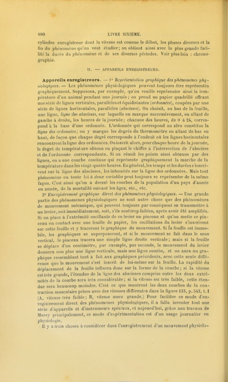 cylindre enregistreur dont la vilesse est connue le début, les phases diverses et la fin du phénomène qu'on veut étudier; on obtient ainsi avec la plus grande faci- lité la durée du phénomène et de ses diverses périodes. Voir plus loin : chrono- graphie. II. — APPAREILS ENREGISTREURS. Appareils enregistreurs. — \° Représentation graphique des phénomènes phy- siologiques. — Les phénomènes physicdogiques peuvent toujours être représentés graphiquement. Supposons, par exemple, qu'on veuille représenter ainsi la tem- pérature d'un animal pendant une Journée; on prend un papier quadrillé offrant une série de lignes verticales, parallèles et équidistantes [ordonnées], coupées par une série de lignes horizontales, parallèles [abscisses). On choisit, au bas de la feuille, une ligne, ligne des abscisses, sur laquelle on marque successivement, en allant de gauche à droite, les heures de la journée; chacune des heures, de G à 24, corres- pond à la base d'une ordonnée. L'ordonnée qui correspond au zéro constitue la ligne des ordonnées; on y marque les degrés du thermomètre en allant de bas en haut, de façon que chaque degré corresponde à l'endroit où les lignes horizontales rencontrent la ligne des ordonnées. On inscrit alors, pour chaque heure de la journée, le degré de température obtenu en plaçant le chiffre à l'intersection de l'abscisse et de l'ordoimée correspondante. Si on réunit les points ainsi obtenus par des lignes, on a une courbe continue qui représente graphiquement la marche de la température dans les vingt-quatre heures. En général, les temps et les durées s'inscri- vent sur la ligne des abscisses, les intensités sur la ligne des ordonnées. Mais tout phénomène ou toute loi à deux variables peut toujours se représenter de la même façon. C'est ainsi qu'on a dressé les courbes de la population d'un pays d'année en année, de la mortalité suivant les âges, etc., etc. 2° Enregistrement graphique direct des phénomènes physiologiques. — Une grande partie des phénomènes physiologiques ne sont autre chose que des phénomènes de mouvement mécanique, qui peuvent toujours par conséquent se transmettre à un levier, soit immédiatement, soit, s'ils sont trop faibles, après avoir été amplifiés. Si on place à l'extrémité oscillante de ce levier un pinceau et qu'on mette ce pin- ceau en contact avec une feuille de papier, les oscillations du levier s'inscrivent sur cette feuille et y traceront le graphique du mouvement. Si la feuille est immo- hile, les graphiques se superposeront, et si le mouvement se fait dans le sens vertical, le pinceau tracera une simple ligne droite verticale; mais si la feuille se déplace d'un centimètre, par exemple, par seconde, le mouvement du levier donnera non plus une ligne verticale, mais une hgiie courbe, et on aura un gra- phique ressemblant lont à fait aux graphiques précédents, avec celte seule diffé- rence que le mouvement s'est insciit de lui-même sur la feuille. La rapidité du déplacement de la feuille influera donc sur la foi-me de la courbe ; si la vitesse est très grande, l'étendue de la ligne des abscisses comprise entre les deux extré- mités de la courbe sera très considérable; si la vitesse est très faible, cette éten- due sera beaucoup moindre. C'est ce que montrent les deux courbes de la con- traction musculaire prises avec des vitesses différentes dans la figure 133, p. 543, 1.1 (A, vitesse très faible; B, vitesse assez grande.) Pour faciliter ce mode d'en- regislrenienl direct des phénomènes physiologiques, il a fallu inventer tout une série d'appareils et d'inslrumenis spéciaux, et aujourd'hui, grice aux travaux de Marey piincipalement, ce mode d'expérimentation est d'un usage journalier en physiologie. Il y a trois choses à considérer dans l'enregistrement d'un mouvement physiolo-