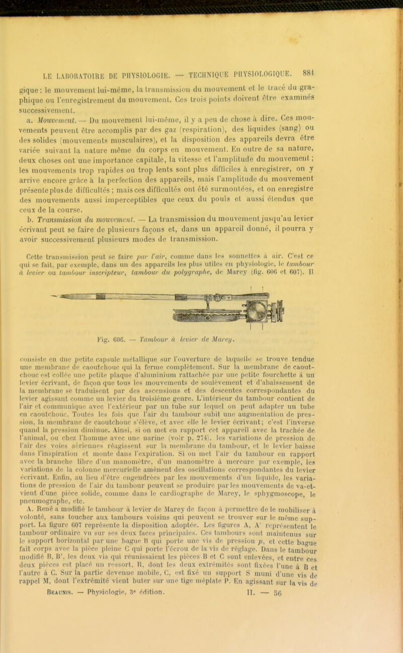 gique: le mouvemeiUlui-mème, la transmission du mouveinent et le tiacé tlu gra- phique ou l'enregistrement du mouvement. Ces trois points doivent ôtre exammes successivement. a. Mouvement. — Du mouvement lui-même, il y a peu de chose à dire. Ces mou- vements peuvent être accomplis par des gaz (respiration), des liquides (sang) ou des solides (mouvements musculaires), et la disposition des appareils devra être variée suivant la nature même du corps en mouvement. En outre de sa nature, deux choses ont une importance capitale, la vitesse et l'amplitude du mouvement ; les mouvements trop rapides ou trop lents sont plus difliciles à enregistrer, on y arrive encore grâce à la perfection des appareils, mais l'amplitude du mouvement présente plus de difficultés; mais ces difficultés ont été surmontées, et on enregistre des mouvements aussi imperceptibles que ceux du pouls et aussi étendus que ceux de la course. b. Transmission du mouvement. — La transmission du mouvement jusqu'au levier écrivant peut se faire de plusieurs façons et, dans un appareil donné, il pourra y avoir successivement plusieurs modes de transmission. Cette transmission peut se faire par l'air, comme dans les sonnettes à air. C'est ce nui se fait, par exemple, dans un des appareils les plus utiles en physiologie, le tambour à levier ou tambour inscripteur, tambour du polygrap/ie, de Marey (fig. 60G et 607). II Fig. 60G. — Tambour à levier de Marey. eousiste eu Une petite capsule métallique sur l'ouverture de laquelle se trouve tendue une membrane de caoutchouc qui la ferme complètement. Sur la membrane de caout- chouc est collée une petite plaque d'aluminium rattachée par uue petite fourchette à un levier écrivant, de façon que tous les mouvements de soulèvement et d'abaissement de la membrane se traduisent par des ascensions et des descentes correspondantes du levier agissant comme un levier du troisième genre. L'intérieur du tambour contient de l'air et communique avec l'extérieur par un tube sur lequel on peut adapter un tube en caoutchouc. Toutes les fois C[ue l'air du tambour subit une augnuMitation de pres- sion, la membrane do caoutchouc s'élève, et avec elle le levier écrivant; c'est l'inverse quand la pression diminue. Ainsi, si on met en rapport cet appareil avec la trachée de l'animal, ou chez l'homme avec une nariuc (voir p. 274). les variations de pression de l'air de? voies aériennes réagissent sur la membran(i du tambour, et le levier baisse dans l'inspiration et monte dans l'expiration. Si on met l'air du tambour eu rapport avec la branche libre d'un manomètre, d'un manomètre à mercure par exemple, le» variations de la colonne mcrcurielle amènent des oscillations con*espondantes du levier écrivant. Enfin, au lieu d'être engendrées par les mouvements d'un liquide, les varia- tions de pression de l'air du tambour peuvent se produire parles mouvenients de va-et- vient d'une pièce solide, conmic dans le cardiographe de Marey, le sphygmoscope, le pneumographe, etc. A. René a modifié le tambour à levier de Marey de façon à permettre de le mobiliser à volonté, sans toucher aux tambours voisins qui peuvent se trouver sur le même sup- port. La figure 607 représente la disposition adoptée. Les figures A, A' représentent le tambour ordinaire vu sur ses deux faces principales. Ces tambours sont maintenus sur le support horizontal par une bague B qui porte une vis de pression p, et cette battue fait corps avec la pièce pleine C qui porte l'écrou de la vis de réglage. Dans le tambour modifié B, B', les deux vis qui réunissaient les pièces B et C sont enlevées, et entre ces deux pièces est placé un ressort, R, dont les deux extrémités sont fixées l'une à B et l'autre à C. Sur la partie devenue mobile, C, est fixé un support S muni d'une vis de rappel M, dont l'extrémité vient buter sur une tige méplate P. En agissant sur la vis de Bkaunis. — Physiologie, édition. II. — 55