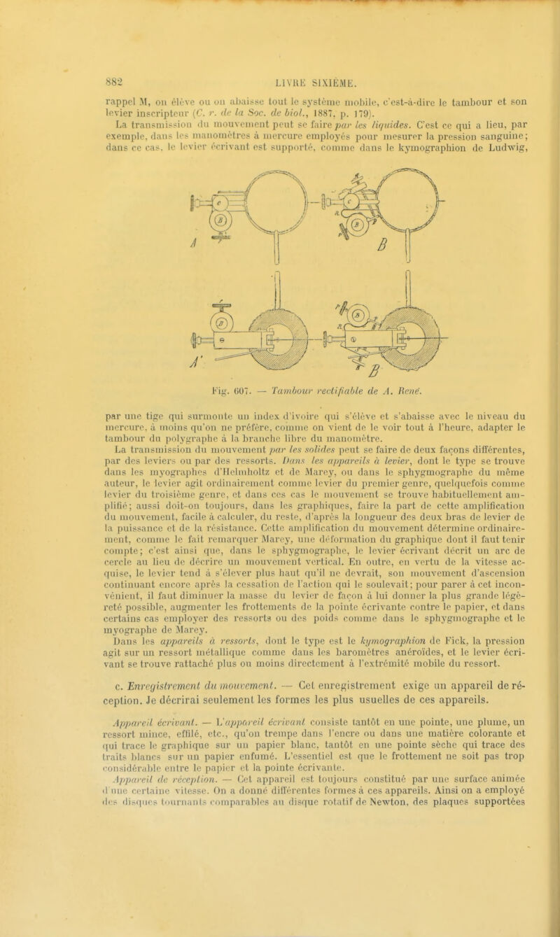 rappel M, ou élève ou un ubuisso tout le système mobile, c'est-à-dire le tambour et son levier inscripteur (C. r. de la Soc. de bioL, 1887, p. 179). La transmissiou du mouvement peut se faire pa?- les liquides. C'est ce qui a lieu, par exemple, dans le^ manomètres à mercure employés pour mesurer la pression sanguine; dans ce cas. le levier écrivant est supporté, comme dans le kymographion de Ludwig, Fig. (507. — Tambour rectifiable de A. René. par une tige qui surmonte un index d'ivoire qui s'élève et s'abaisse avec le niveau du mercure, à moins qu'on ne préfère, comme on vient de le voir tout à l'heure, adapter le tambour du polygraphe à la branche libre du manomètre. La transmission du mouvement par les .solides peut se faire de deux façons différentes, par des leviers ou par des ressorts. Dans les appareils à levier, dont le type se trouve dans les myographos d'ileiniholtz et de Marey, ou dans le sphygmographc du même auteur, le levier agit ordinairement comme levier du premier genre, quelquefois connue levier du troisième genre, et dans ces cas le mouvement se trouve habituellement am- plifié; aussi doit-on toujours, dans les graphiques, faire la part de cette amplification du mouvement, facile à calculer, du reste, d'après la longueur des deux bras de levier de la puissance et de la résistance. Cette amiilification du mouvement détermine ordinaire- ment, comme le fait remarquer Maroy, une déformation du graphique dont il faut tenir compte; c'est ainsi que, dans le sphygmographc, le levier écrivant décrit un arc de cercle au lieu de décrire un mouvement vertical. En outre, en vertu de la vitesse ac- quise, le levier tend à s'élever plus haut qu'il ne devrait, son mouvement d'ascension continuant encore après la cessation de l'action qui le soulevait; pour parer à cet incon- vénient, il faut diminuer la masse du levier de façon à lui donner la plus grande légè- l'eté possible, augmenter les frottements de la pointe écrivante contre le papier, et dans certains cas employer des ressorts ou dos poids comme dans le sphygmographc et le myographe de Marey. Dans les appareils à ressorts, dont le type est le Ici/mographion de Fick, la pression agit sur un ressort métallique comme dans les baromètres anéroïdes, et le levier écri- vant se trouve rattaché plus ou moins directement à l'extrémité mobile du ressort. c. Enregistrement du mouvement. — Cet enregistrement exige un appareil de ré- ception. Je décrirai seulement les formes les plus usuelles de ces appareils. Appareil écrivant. — L'apporeil écrivant consiste tantôt en une pointe, une phnue, un ressort mince, efhlé, etc., qu'on trempe dans l'encre ou dans une matière colorante et qui trace le graphique sur un papier blanc, tantôt en une pointe sèche qui trace des traits blancs sur un papier enfumé. L'essentiel est que le frottement ne soit pas trop «■onsidérabic entre le papi(;r et la pointe écrivante. Appareil de réception. — Cet appareil est toujours constitué par une sui'face animée d'une certaine vitesse. On a donné différentes formes à ces appareils. Ainsi on a employé des disques tournants comparables au disque rotatif de Newton, des plaques supportées