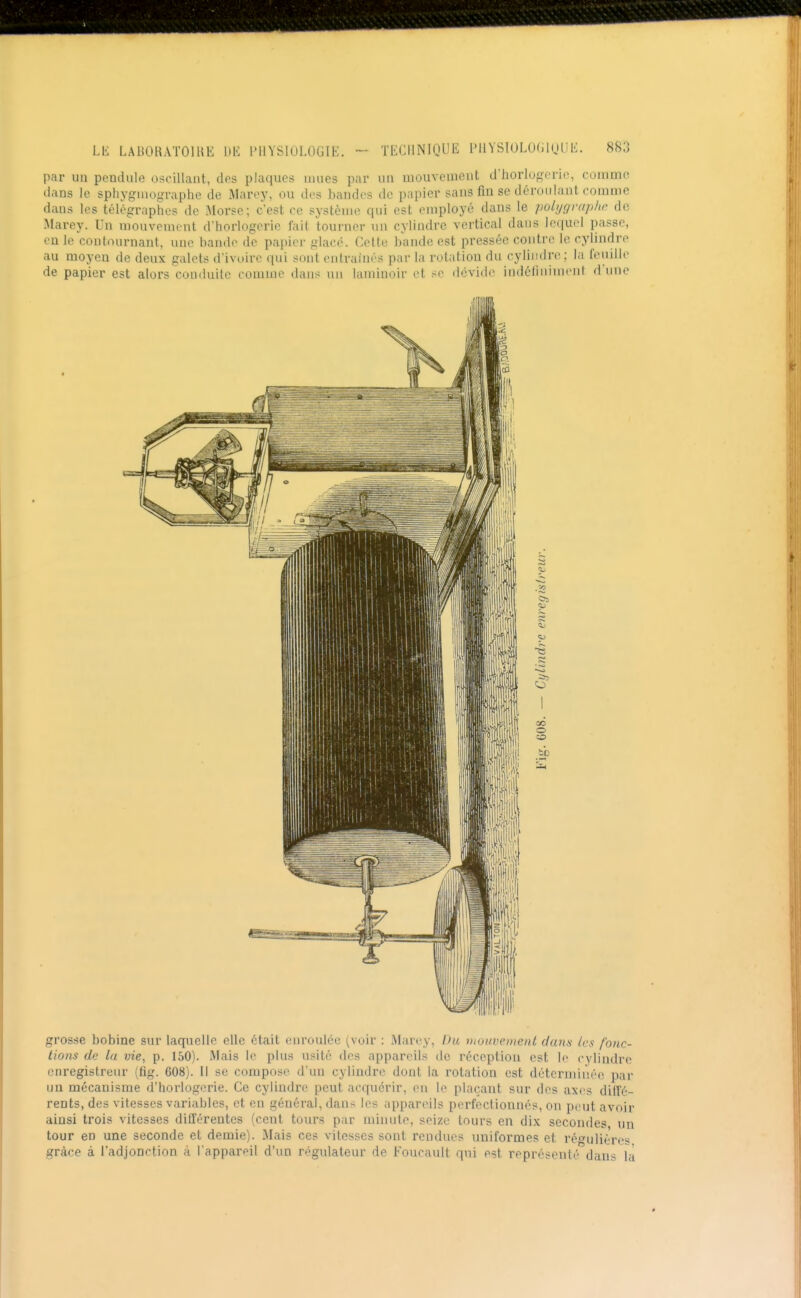 par un pendule oscillant, des plaques mues par un uiouvement d'horlosoric, comme dans le sphygmographe de Marey, ou dos bandes de papier sans fin se déroulant comme dans les télégraphe? de Morse; c'est ce système qui est employé dans le polygraphc de Marey. Un mouvement d'horlogerie fait tourner un cylindre vertical dans lequel passe, en le contournant, une bande de papier glacé. Celte bande est pressée contre le cylindre au moyen de deux galets d'ivoire qui sont entraînés par la rotation du cylindre ; la feuille de papier est alors conduite comme dans un laminoir et se déviile indéliniment d'une grosse bobine sur laquelle elle était enroulée (voir : Marey, Du utotivcinenl daius les fonc- tions de la vie, p. 150). Mais le plus usité des appareils de réception est le cylindre enregistreur (ftg. 608). Il se compose d'un cylindre dont la rotation est déterminée par un mécanisme d'horlogerie. Ce cylindre peut acquérir, (mi le plaçant sur des axes diffé- rents, des vitesses variables, et en général, dans les appareils perfectionnés, on peut avoir ainsi trois vitesses différentes (cent tours par minute, seize tours en dix secondes un tour en une seconde et demie). Mais ce? vitesses sont rendues uniformes et régulières grâce à l'adjonction à l'appareil d'un régulateur de Foucault qui est représenté dans là