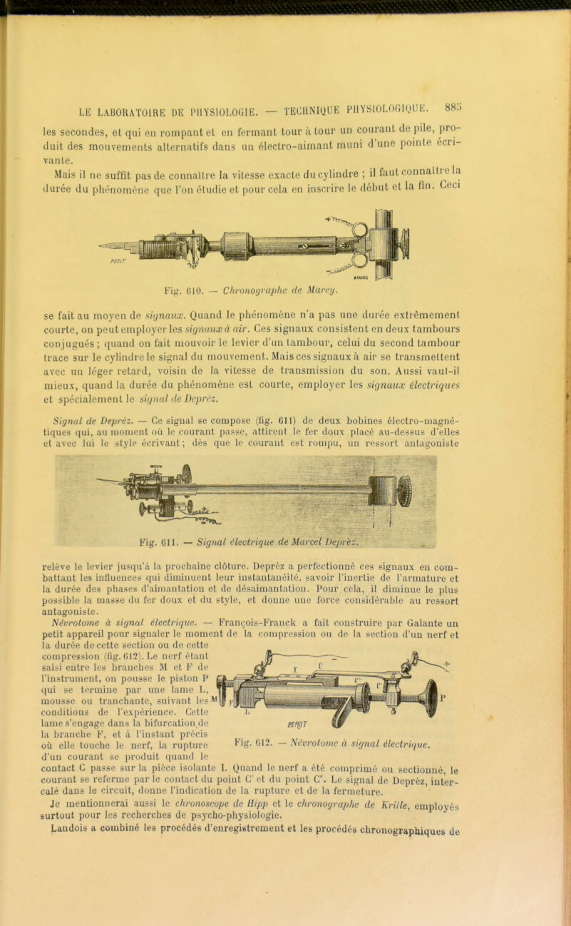 les secondes, et qui en rompant el en fermant tour à tour un courant de pile, pro- duit des mouvements alternatifs dans un électro-aimant muni d'une pomte écri- vante. Mais il ne suffit pas de connaître la vitesse exacte du cylindre ; il faut connaître la durée du phénomène que l'on étudie et pour cela en inscrire le début et la fin. Ceci P£iii,r Fig. (510. Chvonograplic de Marey. se fait au moyen de avjnaux. Quand le phénomène n'a pas une durée extrêmement courte, on peut employer les signaux à air. Ces signaux consistent en deux tambours conjugués ; quand on fait mouvoir le levier d'un tambour, celui du second tambour trace sur le cylindre le signal du mouvement. Mais ces signaux à air se transmettent avec un léger retard, voisin de la vitesse de transmission du son. Aussi vaul-il mieux, quand la durée du phénomène est courte, employer les signaux électrique>> et spécialement le signal de Deprèz. Signal de Deprèz. — Ce signal se compose (fig. 611) de deux bobines électro-uiagné- tiques qui, au aiouicnt où le courant passe, attirent le fer doux placé au-dessus d'elles et avec lui lo style écrivant; dès que le courant est rompu, un ressort antagoniste Fig. Gll. — Signal électrique de Marcel pe^ez. _ relève le levier jusqu'à la prochaine clôture. Deprèz a perfectionné ces signaux en com- battant les inlluences qui diminuent leur instantanéité, savoir l'inertie de l'armature et la durée des phases d'aimantation et de désaimantation. Pour cela, il diminue le plus possible la masse du fer doux et du style, et donne une force considérable au ressort antagoniste. Névrolome à signal électrique. — François-Franck a fait construire par Galante un petit appareil pour signaler le moment de la compression ou do la section d'un nerf et la durée de cette section ou de cette compression (flg. 012). Le nerf étant saisi entre les branches M et F de l'instrument, on pousse le piston P qui se termine par une lame L, mousse ou tranchante, suivant les** conditions de l'expérience. Cette lame s'engage dans la bifurcation.de la branche F, et à l'instant précis où elle touche le nerf, la rupture ^ife'- ^'2. d'un courant se produit quand lo contact G passe sur la pièce isolante I. Quand le nerf a été comprimé ou sectionné le courant se referme par le contact du point C ot du point C. Le signal do Deprèz, inter- calé dans le circuit, donne l'indication de la rupture et de la fermeture. Je mentionnerai aussi le chronoscope de Hipp et le chronographe de Krille, employés surtout pour les recherches de psycho-physiologie. Landois a combiné les procédés d'enregistrement et les procédés chronographiques de PEf\gT - Névrolome à signal électrique.