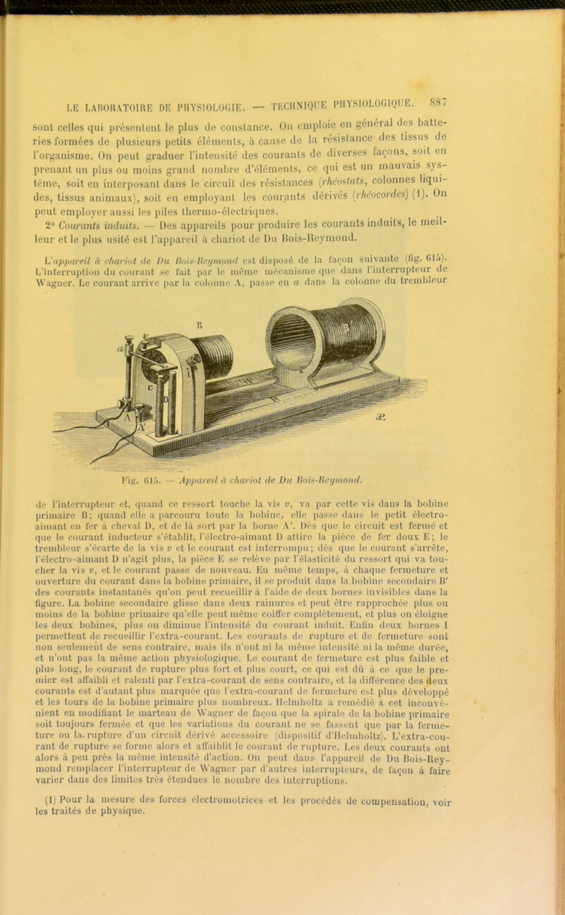sont celles qui présentent le plus de constance. On emploie en général des batte- ries formées de plusieurs petits éléments, à cause de la résistance des tissus de l'organisme. On peut graduer l'intensité des courants de diverses façons, soit en prenant un plus ou moins grand nombre d'éléments, ce qui est un mauvais sys- tème, soit en interposant dans le circuit des résistances {rhciMs, colonnes liqui- des, tissus animaux), soit en employant les courants dérivés {rhéocordes) (1). On peut employer aussi les piles thermo-électriques. 2 Courants induits. — Des appareils pour produire les courants induits, le meil- leur et le plus usité est l'appareil à chariot de Du Bois-Reymond. Vappareil à rhariut de Du Bois-Hcymond est disposé de la l'acou suivante (flg. Clâ). L'interruption du couraut se fait par le même niécanisnie que dans l'interrupteur de Wagner. Le couraut arrive par la colonne A, passe en a dans la colonne du treinbleur Fig. 61.). — Appareil à chariot de Du Bois-lieymond. de l'interrupteur et, quand ce ressort touche la vis v, va par cette vis dans la ])obine primaire B; quand elle a parcouru toute la bobine, elle passe dans le petit électro- aimant en fer à cheval D, et de là sort par la borne A'. Dès que le circuit est fermé et que le courant inducteur s'étabht, l'élcctro-aimant U attire la pièce de fer doux. E; le trembleur s'écarte de la vis v et le couraut est interrompu; dès que le courant s'arrête, l'électro-aimant D n'agit plus, la pièce E se relève par l'élasticité du ressort qui va tou- cher la vis V, et le courant passe de nouveau. En même temps, à chaque fermeture et ouverture du courant dans la bobine primaire, il se produit daus la bobine secondaire B' des courants instantanés qu'on peut recueillir à l'aide de deux bornes invisibles dans la figure. La bobine secondaire glisse daus deux rainures et peut être rapprochée plus ou moins de la bobine primaire qu'elle peut même coitfer complètement, et plus on éloigne les deux bobines, plus ou diminue l'intensité du couraut induit. Euhn deux bornes I permettent de recueillir l'cxtra-courant. Les courants de rupture et de fermeture sont non seulement de sens contraire, mais ils n'ont ni la même intensité ni la même durée, et n'ont pas la môme action physiologique. Le couraut de fermeture est plus faible et plus long, le courant de rupture plus fort et plus court, ce qui est dû à ce que le pre- mier est affaibli et ralenti par l'extra-couraut de sens contraire, et la dillereuce des deux courants est d'autant plus marquée que l'extra-couraut di; fermeture est plus développé et les tours de la bobine primaire plus nombreux. Helmholtz a remédié à cet inconvé- nient en moditiant le marteau de \Vaguer de façon que la spirale de la bobine primaire soit toujours fermée et que les variations du couraut ne se fassent que par la ferme- ture ou la-rupture d'un circuit dérivé accessoire (dispositif d'Ilelndioltz). L'extra-cou- rant de rupture se forme alors et all'aiblit le courant de rupture. Les deux courants ont alors à peu près la môme intensité d'action. On peut dans l'appareil de Du Bois-Rey- mond remplacer l'interrupteur de Wagner par d'autres interrupteurs, de façon à faire varier daus des limites très étendues le nombre des iuterruptions. (1) Pour la mesure des forces électromotrices et les procédés de compensation, voir les traités de physique.