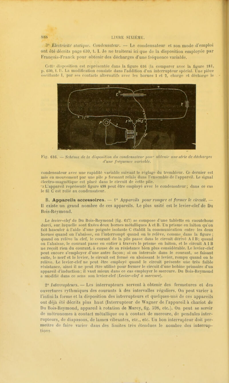3° Électricité statique. Condensateur. — Le coiulensateur et son mode d'emploi ont été décrits page 630, t. I. Je ne traiterai ici que de la disposition employée par François-Franck pour obtenir des décharges d'une fréquence variable. Cetti^ disposition est représentée dans la figure 61() (la comparer avec la figure 181, p. c:U), t. I). La modification consiste dans l'addition d'un interrupteur spécial. Une pièce oscillante 1, par ses contacts alternatifs avec les bornes 1 et 2, charge et décharge le Fig. 61G. — Srhf'md. de la disposition du condensuleur paiv oljtenir une série de décharges d'une fre'r/uenee variable. condensateur avec une i-apidité variable suivant le réglage du tremblcur. Ce dernier est mis en mouvement par une pile p formant relais dans l'ensemble de l'appareil. Le signal électro-magnétique est placé dans le circuit de èette pile. 'o L'appareil représenté ligure 498 peut être employé avec le condensateur; dans ce cas le fil G est relié au condensateur. B. Appareils accessoires. — Appareils pour rompre et fermer le circuit. — 11 existe un grand nombre de ces appareils. Le plus usité est le levier-clef de Du Bois-Reymond. Le levier-clef de Du Bois-Reymond (fig. 61T) se compose d'une tablette en caoutchouc durci, sur laquelle sont fixées deux bornes métalliques A et B. Un prisme eu laiton qu'on fait basculer à l'aide d'une poignée isolante C étalDlit la communication entre les deux bornes quand on l'abaisse, on l'interrompt quand on le relève, connue dans la figure ; quand on relove la clef, le courant de la pile passe dans le circuit dérivé A 1 B; quand on l'abaisse, le courant passe en entier à travers le prisme en laiton, et le circuit A I B ne reçoit rien du courant, à cause de sa résistance bien plus considérable. Le levier-clef peut encore s'employer d'une autre façon ; si on intercale dans le courant, se faisant suite, le nerf et le levier, le circuit est fermé en abaissant le levier, rompu quand on le relève. Le levier-clef ne peut être employé quand le circuit présente une très faible résistance, ainsi il ne peut être utilisé pour fermer le circuit d'une bobine primaire d'un appareil d'induction; il vaut mieux dans ce cas employer le mercure. Du Bois-Reymond a modifié dans ce sens son levier-clef [Levier-clef à mercure). 2° Interrupteurs. — Les interrupteurs servent à obtenir des fermetures et des ouvertures rythmiques des courants à des intervalles réguliers. On peut varier à l'infini la forme et la disposition des interrupteurs et quelques-uns de ces appareils ont déjà été décrits plus haut (Interrupteur de Wagner de l'appareil à chariot de Du Bois-Reymond, appareil à rotalion de Marey, fig. o98, etc.). On peut se servir de métronomes à contact métallique ou à contact de mercure, de pendules inter- rupteurs, de diapasons, de lames vibrantes, etc., etc. Un bon interrupteur doit per- mettre de faire varier dans des limites très étendues le nombre des interrup- tions.