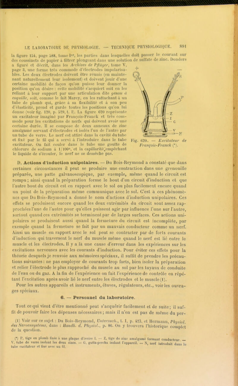 la figure 154, page 588, touie I, les parties daus lesquelles doit passer le courant sur des coussinets de papier à filtrer plongeant dans une solution de sulfate de zinc. Dondcrs a figuré et décrit, dans les Archives de Pfluger, tome V, page 3, une forme très commode d'électrodes inipolarisa- bles. Les deux électrodes doivent être réunis (eu mainto- uant natui'ellcnient leur isolement) et doivent jouir d'une certaine mobilité de façon qu'on puisse leur donner la position qu'on désire : celte mobilité s'acquiert soit en les reliant à leur support par une articulation dite genou à coquille, soit, comme le fait Marey, en les rattachant à un tube de plomb qui, grâce à sa ilexibilité et à son peu d'élasticité, prend et garde toutes les positions qu'on lui donne (voir fig. 120, p. 529, t. I). La figure 620 représente un excitateur imaginé par François-Franck et très com- mode pour les excitations de nerfs qui doivent avoir une certaine durée. Il se compose de deux anneaux de zinc amalgamé servant d'électrodes et isolés l'un do l'autre par un tube de verre. Le nerf est attiré dans la cavité du tube et fixé par le fil qui a servi à l'introduire dans le tube excitateur. Ou fait couler dans le tube une goutte de chlorure de sodium à 1/100^, et la capUlarité^empèchant le liquide de s'écouler, le nerf ne se dessèche pas. Fig. 620. — Excitateur de François-Franck ('). D. Actions d'induction unipolaires. — Du Bois-Reymond a constaté que dans certaines circonstances il peut se produire une contraction dans une grenouille préparée, une patte galvanoscopique, par exemple, même quand le circuit est rompu; ainsi quand la préparation forme le bout d'un circuit d'induction et que l'autre bout du circuit est en rapport avec le sol ou plus facilement encore quand un point de la préparation même communique avec le sol. C'est à ces phénomè- nes que Du Bois-Ueymond a donné le nom d'actions d'induction unipolaires. Ces efTets se produisent encore quand les deux extrémités du circuit sont assez rap- prochées l'une de l'autre pour qu'elles puissent agir par influence l'une sur l'autre, surtout quand ces extrémités se terminent par de larges surfaces. Ces actions uni- polaires se produisent aussi quand la fermeture du circuit est incomplète, par exemple quand la fermeture se fait par un mauvais conducteur comme un nerf. Ainsi un muscle en rapport avec le sol peut se contracter par de forts courants d'induction qui traversent !e nerf du muscle même quand le nerf est lié entre le muscle et les électrodes. Il y a là une cause d'erreur dans les expériences sur les excitations nerveuses avec les courants d'induction. Pour éviter ces effets pour la théorie desquels je renvoie aux mémoires spéciaux, il suffit de prendre les précau- tions suivantes : ne pas employer de courants trop forts, bien isoler la préparation et relier l'électrode le plus rapproché du muscle au sol par les tuyaux de conduite de l'eau ou du gaz. A la fin de l'expérience on fait l'expérience de contrôle en répé- tant l'excitation après avoir lié le nerf entre les électrodes et le muscle (1). Pour les autres appareils et instruments, étuves, régulateurs, etc., voiries ouvra- ges spéciaux. 6. — Personnel du laboratoire. Tout ce qui vient d'être mentionné peut s'acquérir facilement et de suite; il suf- fît de pouvoir faire les dépenses nécessaires ; mais il n'en est pas de même du per- (1) Voir sur ce sujet : Du Bois-Reymond, Untersuch., t. I, p. 423, et Hermann, Physiol. des Nervensystems, dans : Uandb. d. Physiol., p. 86. On y trouvera l'historique complet de la question. (*) P, tige en plomb fixée à une plaque d'ivoire I. — Z, tige de zinc amalgamé formant conducteur. — V. tube de verre isolant les deux zincs. — G. gutta-percha isolant l'appareil. — N, nerf introduit daus le tuije Cicitateur et fixé avec un fil.